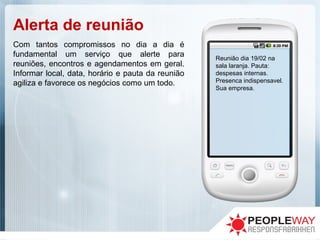 Alerta de reunião
Reunião dia 19/02 na
sala laranja. Pauta:
despesas internas.
Presenca indispensavel.
Sua empresa.
Com tantos compromissos no dia a dia é
fundamental um serviço que alerte para
reuniões, encontros e agendamentos em geral.
Informar local, data, horário e pauta da reunião
agiliza e favorece os negócios como um todo.
 