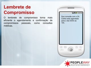 Lembrete de
Compromisso
Sua consulta com o Dr.
Carlos esta agendada
para o dia 03/03 as
15h.
O lembrete de compromisso torna mais
eficiente o agendamento e confirmação de
compromissos pessoais, como consultas
médicas.
 