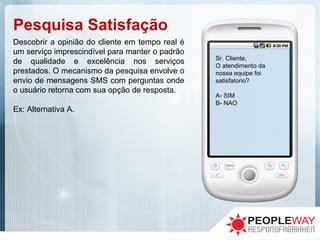 Pesquisa Satisfação
Descobrir a opinião do cliente em tempo real é
um serviço imprescindível para manter o padrão
de qualidade e excelência nos serviços
prestados. O mecanismo da pesquisa envolve o
envio de mensagens SMS com perguntas onde
o usuário retorna com sua opção de resposta.
Ex: Alternativa A.
Sr. Cliente,
O atendimento da
nossa equipe foi
satisfatorio?
A- SIM
B- NAO
 