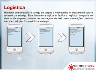 Logística
Monitorar com precisão o tráfego de cargas e mercadorias é fundamental para o
sucesso da entrega. Esta ferramenta agiliza e facilita a logística integrada ao
sistema da empresa, através de mensagens de texto com informações precisas
sobre a condução dos produtos e entregas.
 