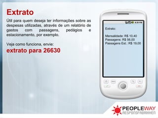 Extrato
Útil para quem deseja ter informações sobre as
despesas utilizadas, através de um relatório de
gastos com passagens, pedágios e
estacionamento, por exemplo.
Veja como funciona, envie:
extrato para 26630
Extrato:
Mensalidade: R$ 10,40
Passagens: R$ 56,00
Passagens Est.: R$ 19,00
 