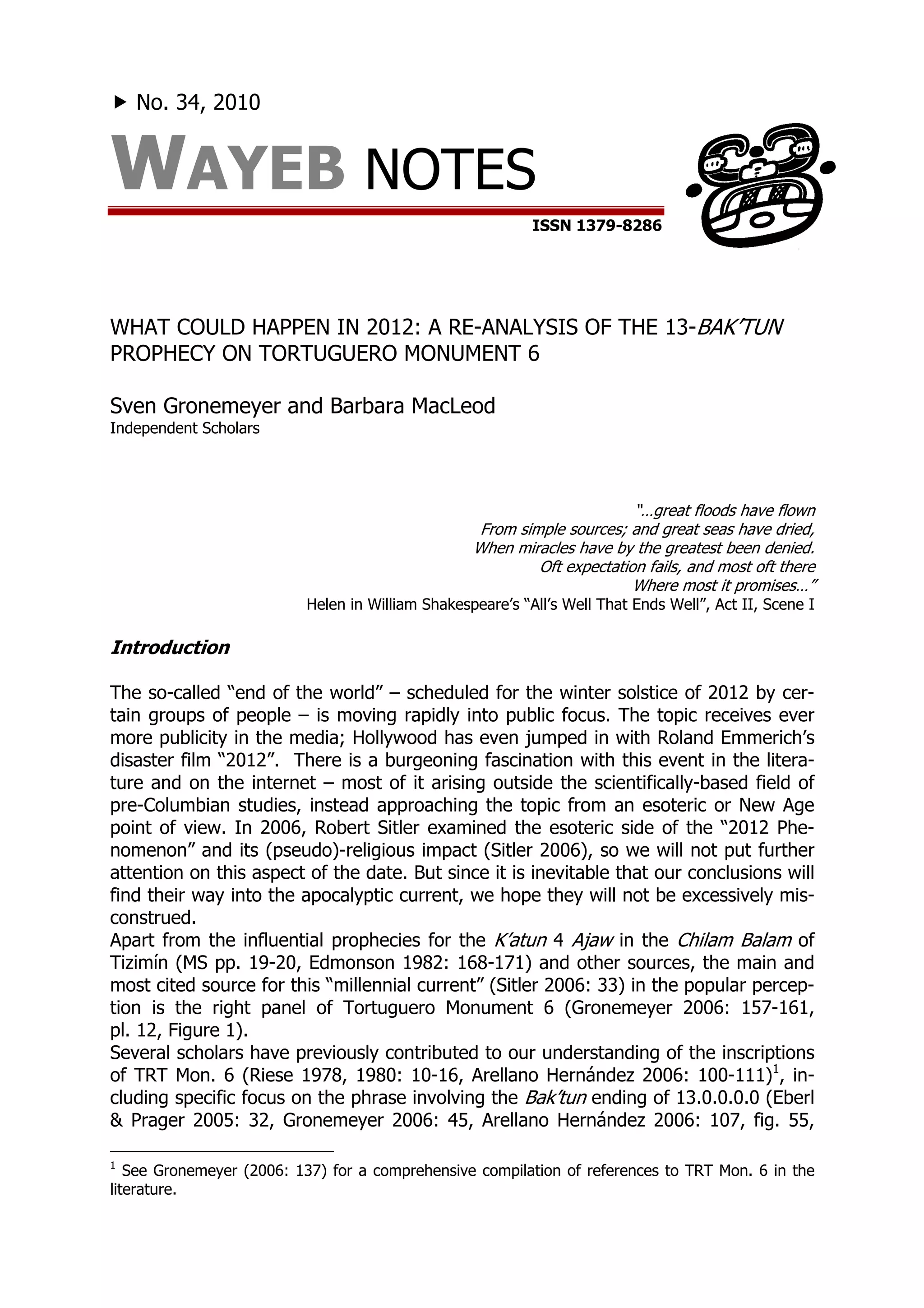 No. 34, 2010


WAYEB NOTES
                                                           ISSN 1379-8286




WHAT COULD HAPPEN IN 2012: A RE-ANALYSIS OF THE 13-BAK’TUN
PROPHECY ON TORTUGUERO MONUMENT 6

Sven Gronemeyer and Barbara MacLeod
Independent Scholars




                                                                         “…great floods have flown
                                                   From simple sources; and great seas have dried,
                                                  When miracles have by the greatest been denied.
                                                           Oft expectation fails, and most oft there
                                                                         Where most it promises…”
                          Helen in William Shakespeare’s “All’s Well That Ends Well”, Act II, Scene I

Introduction

The so-called “end of the world” – scheduled for the winter solstice of 2012 by cer-
tain groups of people – is moving rapidly into public focus. The topic receives ever
more publicity in the media; Hollywood has even jumped in with Roland Emmerich’s
disaster film “2012”. There is a burgeoning fascination with this event in the litera-
ture and on the internet – most of it arising outside the scientifically-based field of
pre-Columbian studies, instead approaching the topic from an esoteric or New Age
point of view. In 2006, Robert Sitler examined the esoteric side of the “2012 Phe-
nomenon” and its (pseudo)-religious impact (Sitler 2006), so we will not put further
attention on this aspect of the date. But since it is inevitable that our conclusions will
find their way into the apocalyptic current, we hope they will not be excessively mis-
construed.
Apart from the influential prophecies for the K’atun 4 Ajaw in the Chilam Balam of
Tizimín (MS pp. 19-20, Edmonson 1982: 168-171) and other sources, the main and
most cited source for this “millennial current” (Sitler 2006: 33) in the popular percep-
tion is the right panel of Tortuguero Monument 6 (Gronemeyer 2006: 157-161,
pl. 12, Figure 1).
Several scholars have previously contributed to our understanding of the inscriptions
of TRT Mon. 6 (Riese 1978, 1980: 10-16, Arellano Hernández 2006: 100-111)1, in-
cluding specific focus on the phrase involving the Bak’tun ending of 13.0.0.0.0 (Eberl
& Prager 2005: 32, Gronemeyer 2006: 45, Arellano Hernández 2006: 107, fig. 55,

1
   See Gronemeyer (2006: 137) for a comprehensive compilation of references to TRT Mon. 6 in the
literature.
 