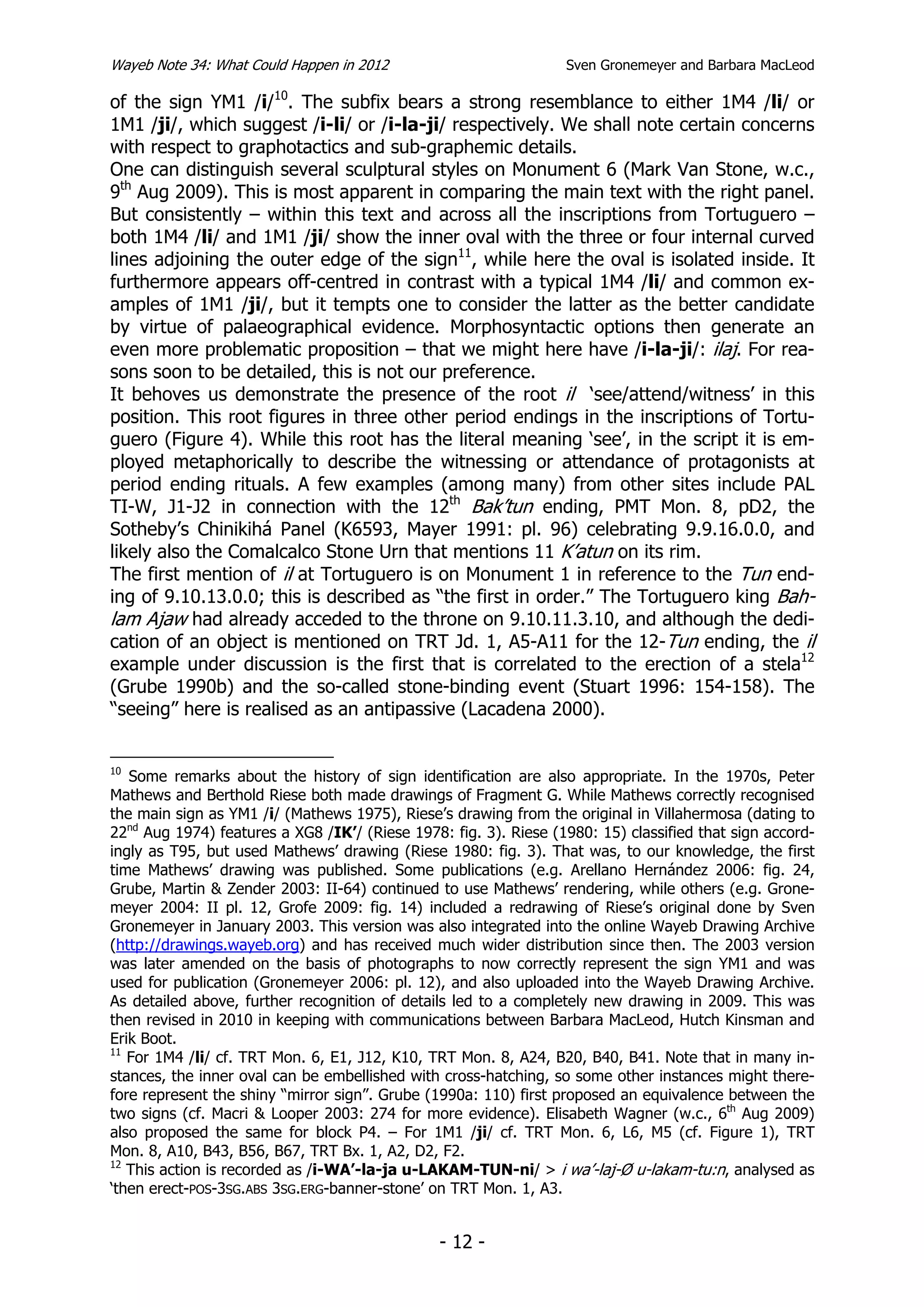 Wayeb Note 34: What Could Happen in 2012                          Sven Gronemeyer and Barbara MacLeod

of the sign YM1 /i/10. The subfix bears a strong resemblance to either 1M4 /li/ or
1M1 /ji/, which suggest /i-li/ or /i-la-ji/ respectively. We shall note certain concerns
with respect to graphotactics and sub-graphemic details.
One can distinguish several sculptural styles on Monument 6 (Mark Van Stone, w.c.,
9th Aug 2009). This is most apparent in comparing the main text with the right panel.
But consistently – within this text and across all the inscriptions from Tortuguero –
both 1M4 /li/ and 1M1 /ji/ show the inner oval with the three or four internal curved
lines adjoining the outer edge of the sign11, while here the oval is isolated inside. It
furthermore appears off-centred in contrast with a typical 1M4 /li/ and common ex-
amples of 1M1 /ji/, but it tempts one to consider the latter as the better candidate
by virtue of palaeographical evidence. Morphosyntactic options then generate an
even more problematic proposition – that we might here have /i-la-ji/: ilaj. For rea-
sons soon to be detailed, this is not our preference.
It behoves us demonstrate the presence of the root il ‘see/attend/witness’ in this
position. This root figures in three other period endings in the inscriptions of Tortu-
guero (Figure 4). While this root has the literal meaning ‘see’, in the script it is em-
ployed metaphorically to describe the witnessing or attendance of protagonists at
period ending rituals. A few examples (among many) from other sites include PAL
TI-W, J1-J2 in connection with the 12th Bak’tun ending, PMT Mon. 8, pD2, the
Sotheby’s Chinikihá Panel (K6593, Mayer 1991: pl. 96) celebrating 9.9.16.0.0, and
likely also the Comalcalco Stone Urn that mentions 11 K’atun on its rim.
The first mention of il at Tortuguero is on Monument 1 in reference to the Tun end-
ing of 9.10.13.0.0; this is described as “the first in order.” The Tortuguero king Bah-
lam Ajaw had already acceded to the throne on 9.10.11.3.10, and although the dedi-
cation of an object is mentioned on TRT Jd. 1, A5-A11 for the 12-Tun ending, the il
example under discussion is the first that is correlated to the erection of a stela12
(Grube 1990b) and the so-called stone-binding event (Stuart 1996: 154-158). The
“seeing” here is realised as an antipassive (Lacadena 2000).


10
   Some remarks about the history of sign identification are also appropriate. In the 1970s, Peter
Mathews and Berthold Riese both made drawings of Fragment G. While Mathews correctly recognised
the main sign as YM1 /i/ (Mathews 1975), Riese’s drawing from the original in Villahermosa (dating to
22nd Aug 1974) features a XG8 /IK’/ (Riese 1978: fig. 3). Riese (1980: 15) classified that sign accord-
ingly as T95, but used Mathews’ drawing (Riese 1980: fig. 3). That was, to our knowledge, the first
time Mathews’ drawing was published. Some publications (e.g. Arellano Hernández 2006: fig. 24,
Grube, Martin & Zender 2003: II-64) continued to use Mathews’ rendering, while others (e.g. Grone-
meyer 2004: II pl. 12, Grofe 2009: fig. 14) included a redrawing of Riese’s original done by Sven
Gronemeyer in January 2003. This version was also integrated into the online Wayeb Drawing Archive
(http://drawings.wayeb.org) and has received much wider distribution since then. The 2003 version
was later amended on the basis of photographs to now correctly represent the sign YM1 and was
used for publication (Gronemeyer 2006: pl. 12), and also uploaded into the Wayeb Drawing Archive.
As detailed above, further recognition of details led to a completely new drawing in 2009. This was
then revised in 2010 in keeping with communications between Barbara MacLeod, Hutch Kinsman and
Erik Boot.
11
   For 1M4 /li/ cf. TRT Mon. 6, E1, J12, K10, TRT Mon. 8, A24, B20, B40, B41. Note that in many in-
stances, the inner oval can be embellished with cross-hatching, so some other instances might there-
fore represent the shiny “mirror sign”. Grube (1990a: 110) first proposed an equivalence between the
two signs (cf. Macri & Looper 2003: 274 for more evidence). Elisabeth Wagner (w.c., 6th Aug 2009)
also proposed the same for block P4. – For 1M1 /ji/ cf. TRT Mon. 6, L6, M5 (cf. Figure 1), TRT
Mon. 8, A10, B43, B56, B67, TRT Bx. 1, A2, D2, F2.
12
   This action is recorded as /i-WA’-la-ja u-LAKAM-TUN-ni/ > i wa’-laj-Ø u-lakam-tu:n, analysed as
‘then erect-POS-3SG.ABS 3SG.ERG-banner-stone’ on TRT Mon. 1, A3.


                                                - 12 -
 