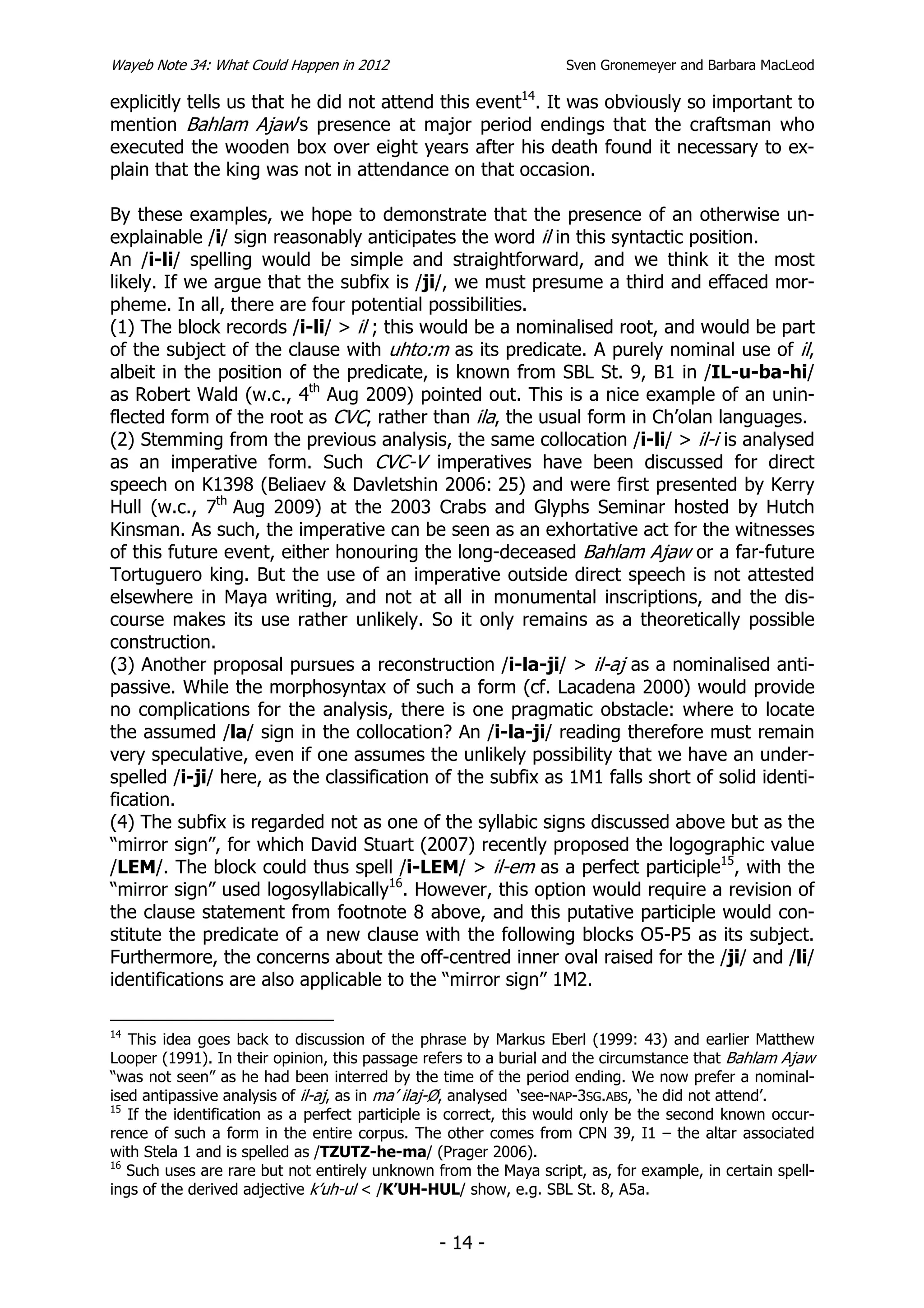 Wayeb Note 34: What Could Happen in 2012                          Sven Gronemeyer and Barbara MacLeod

explicitly tells us that he did not attend this event14. It was obviously so important to
mention Bahlam Ajaw’s presence at major period endings that the craftsman who
executed the wooden box over eight years after his death found it necessary to ex-
plain that the king was not in attendance on that occasion.

By these examples, we hope to demonstrate that the presence of an otherwise un-
explainable /i/ sign reasonably anticipates the word il in this syntactic position.
An /i-li/ spelling would be simple and straightforward, and we think it the most
likely. If we argue that the subfix is /ji/, we must presume a third and effaced mor-
pheme. In all, there are four potential possibilities.
(1) The block records /i-li/ > il ; this would be a nominalised root, and would be part
of the subject of the clause with uhto:m as its predicate. A purely nominal use of il,
albeit in the position of the predicate, is known from SBL St. 9, B1 in /IL-u-ba-hi/
as Robert Wald (w.c., 4th Aug 2009) pointed out. This is a nice example of an unin-
flected form of the root as CVC, rather than ila, the usual form in Ch’olan languages.
(2) Stemming from the previous analysis, the same collocation /i-li/ > il-i is analysed
as an imperative form. Such CVC-V imperatives have been discussed for direct
speech on K1398 (Beliaev & Davletshin 2006: 25) and were first presented by Kerry
Hull (w.c., 7th Aug 2009) at the 2003 Crabs and Glyphs Seminar hosted by Hutch
Kinsman. As such, the imperative can be seen as an exhortative act for the witnesses
of this future event, either honouring the long-deceased Bahlam Ajaw or a far-future
Tortuguero king. But the use of an imperative outside direct speech is not attested
elsewhere in Maya writing, and not at all in monumental inscriptions, and the dis-
course makes its use rather unlikely. So it only remains as a theoretically possible
construction.
(3) Another proposal pursues a reconstruction /i-la-ji/ > il-aj as a nominalised anti-
passive. While the morphosyntax of such a form (cf. Lacadena 2000) would provide
no complications for the analysis, there is one pragmatic obstacle: where to locate
the assumed /la/ sign in the collocation? An /i-la-ji/ reading therefore must remain
very speculative, even if one assumes the unlikely possibility that we have an under-
spelled /i-ji/ here, as the classification of the subfix as 1M1 falls short of solid identi-
fication.
(4) The subfix is regarded not as one of the syllabic signs discussed above but as the
“mirror sign”, for which David Stuart (2007) recently proposed the logographic value
/LEM/. The block could thus spell /i-LEM/ > il-em as a perfect participle15, with the
“mirror sign” used logosyllabically16. However, this option would require a revision of
the clause statement from footnote 8 above, and this putative participle would con-
stitute the predicate of a new clause with the following blocks O5-P5 as its subject.
Furthermore, the concerns about the off-centred inner oval raised for the /ji/ and /li/
identifications are also applicable to the “mirror sign” 1M2.

14
   This idea goes back to discussion of the phrase by Markus Eberl (1999: 43) and earlier Matthew
Looper (1991). In their opinion, this passage refers to a burial and the circumstance that Bahlam Ajaw
“was not seen” as he had been interred by the time of the period ending. We now prefer a nominal-
ised antipassive analysis of il-aj, as in ma’ ilaj-Ø, analysed ‘see-NAP-3SG.ABS, ‘he did not attend’.
15
   If the identification as a perfect participle is correct, this would only be the second known occur-
rence of such a form in the entire corpus. The other comes from CPN 39, I1 – the altar associated
with Stela 1 and is spelled as /TZUTZ-he-ma/ (Prager 2006).
16
   Such uses are rare but not entirely unknown from the Maya script, as, for example, in certain spell-
ings of the derived adjective k’uh-ul < /K’UH-HUL/ show, e.g. SBL St. 8, A5a.


                                                - 14 -
 