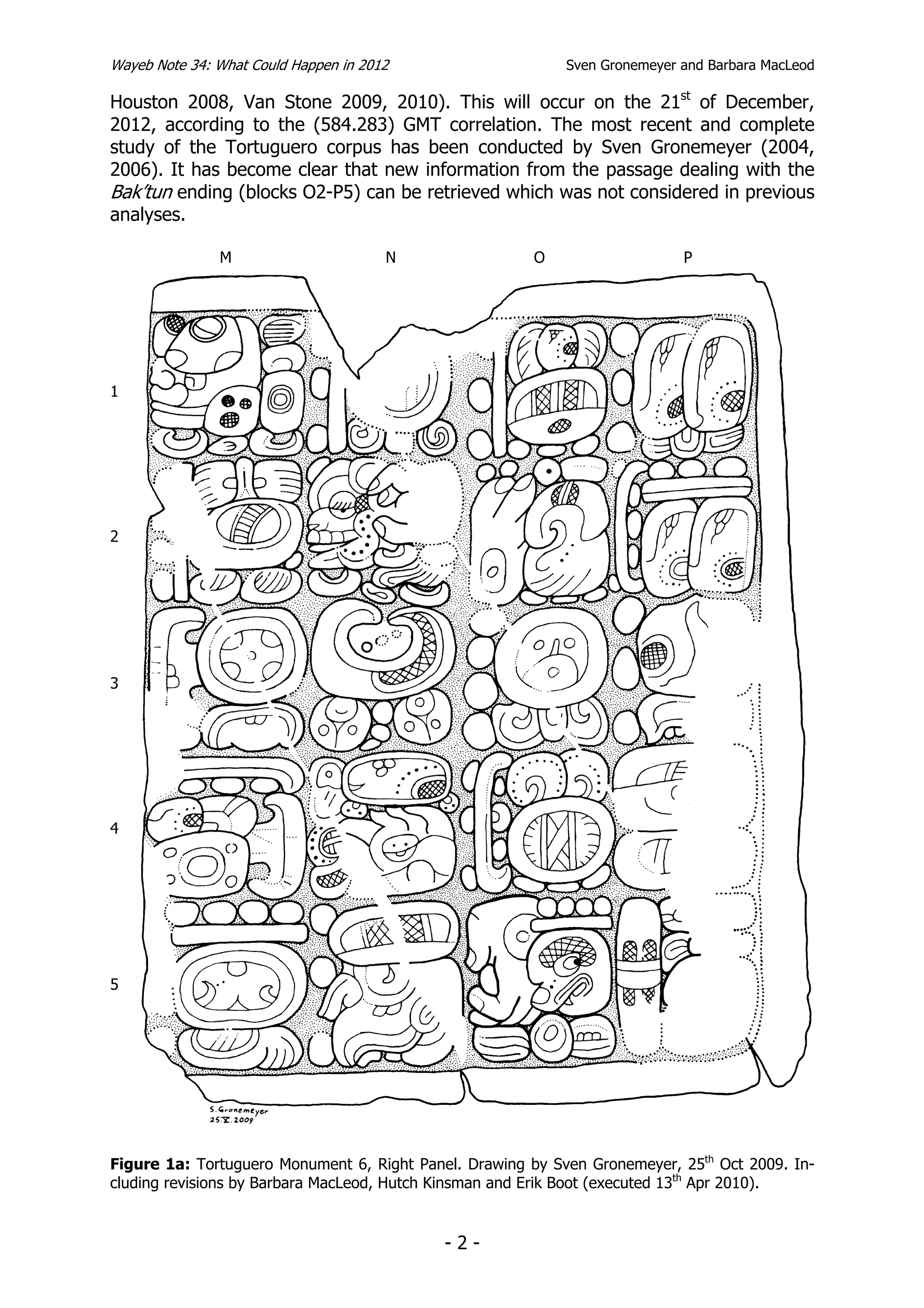 Wayeb Note 34: What Could Happen in 2012                    Sven Gronemeyer and Barbara MacLeod

Houston 2008, Van Stone 2009, 2010). This will occur on the 21st of December,
2012, according to the (584.283) GMT correlation. The most recent and complete
study of the Tortuguero corpus has been conducted by Sven Gronemeyer (2004,
2006). It has become clear that new information from the passage dealing with the
Bak’tun ending (blocks O2-P5) can be retrieved which was not considered in previous
analyses.

               M                       N               O                    P




1




2




3




4




5




Figure 1a: Tortuguero Monument 6, Right Panel. Drawing by Sven Gronemeyer, 25th Oct 2009. In-
cluding revisions by Barbara MacLeod, Hutch Kinsman and Erik Boot (executed 13th Apr 2010).


                                            -2-
 