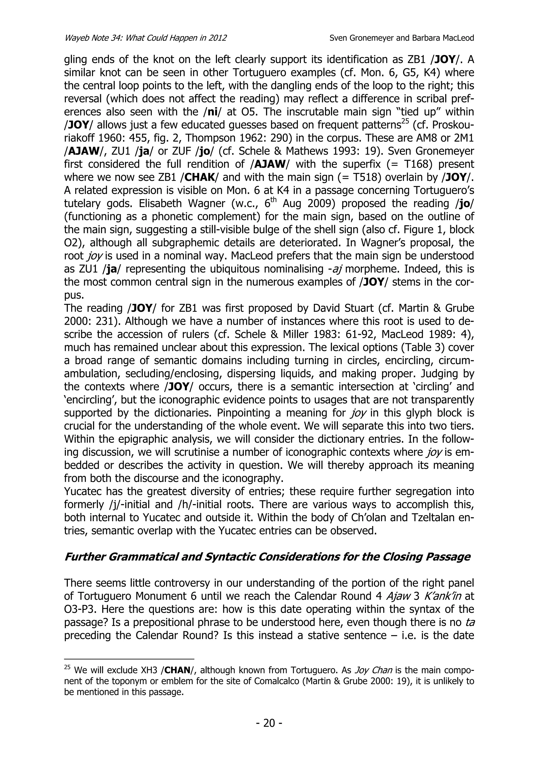 Wayeb Note 34: What Could Happen in 2012                         Sven Gronemeyer and Barbara MacLeod

gling ends of the knot on the left clearly support its identification as ZB1 /JOY/. A
similar knot can be seen in other Tortuguero examples (cf. Mon. 6, G5, K4) where
the central loop points to the left, with the dangling ends of the loop to the right; this
reversal (which does not affect the reading) may reflect a difference in scribal pref-
erences also seen with the /ni/ at O5. The inscrutable main sign “tied up” within
/JOY/ allows just a few educated guesses based on frequent patterns25 (cf. Proskou-
riakoff 1960: 455, fig. 2, Thompson 1962: 290) in the corpus. These are AM8 or 2M1
/AJAW/, ZU1 /ja/ or ZUF /jo/ (cf. Schele & Mathews 1993: 19). Sven Gronemeyer
first considered the full rendition of /AJAW/ with the superfix (= T168) present
where we now see ZB1 /CHAK/ and with the main sign (= T518) overlain by /JOY/.
A related expression is visible on Mon. 6 at K4 in a passage concerning Tortuguero’s
tutelary gods. Elisabeth Wagner (w.c., 6th Aug 2009) proposed the reading /jo/
(functioning as a phonetic complement) for the main sign, based on the outline of
the main sign, suggesting a still-visible bulge of the shell sign (also cf. Figure 1, block
O2), although all subgraphemic details are deteriorated. In Wagner’s proposal, the
root joy is used in a nominal way. MacLeod prefers that the main sign be understood
as ZU1 /ja/ representing the ubiquitous nominalising -aj morpheme. Indeed, this is
the most common central sign in the numerous examples of /JOY/ stems in the cor-
pus.
The reading /JOY/ for ZB1 was first proposed by David Stuart (cf. Martin & Grube
2000: 231). Although we have a number of instances where this root is used to de-
scribe the accession of rulers (cf. Schele & Miller 1983: 61-92, MacLeod 1989: 4),
much has remained unclear about this expression. The lexical options (Table 3) cover
a broad range of semantic domains including turning in circles, encircling, circum-
ambulation, secluding/enclosing, dispersing liquids, and making proper. Judging by
the contexts where /JOY/ occurs, there is a semantic intersection at ‘circling’ and
‘encircling’, but the iconographic evidence points to usages that are not transparently
supported by the dictionaries. Pinpointing a meaning for joy in this glyph block is
crucial for the understanding of the whole event. We will separate this into two tiers.
Within the epigraphic analysis, we will consider the dictionary entries. In the follow-
ing discussion, we will scrutinise a number of iconographic contexts where joy is em-
bedded or describes the activity in question. We will thereby approach its meaning
from both the discourse and the iconography.
Yucatec has the greatest diversity of entries; these require further segregation into
formerly /j/-initial and /h/-initial roots. There are various ways to accomplish this,
both internal to Yucatec and outside it. Within the body of Ch’olan and Tzeltalan en-
tries, semantic overlap with the Yucatec entries can be observed.

Further Grammatical and Syntactic Considerations for the Closing Passage

There seems little controversy in our understanding of the portion of the right panel
of Tortuguero Monument 6 until we reach the Calendar Round 4 Ajaw 3 K’ank’in at
O3-P3. Here the questions are: how is this date operating within the syntax of the
passage? Is a prepositional phrase to be understood here, even though there is no ta
preceding the Calendar Round? Is this instead a stative sentence – i.e. is the date

25
  We will exclude XH3 /CHAN/, although known from Tortuguero. As Joy Chan is the main compo-
nent of the toponym or emblem for the site of Comalcalco (Martin & Grube 2000: 19), it is unlikely to
be mentioned in this passage.


                                               - 20 -
 
