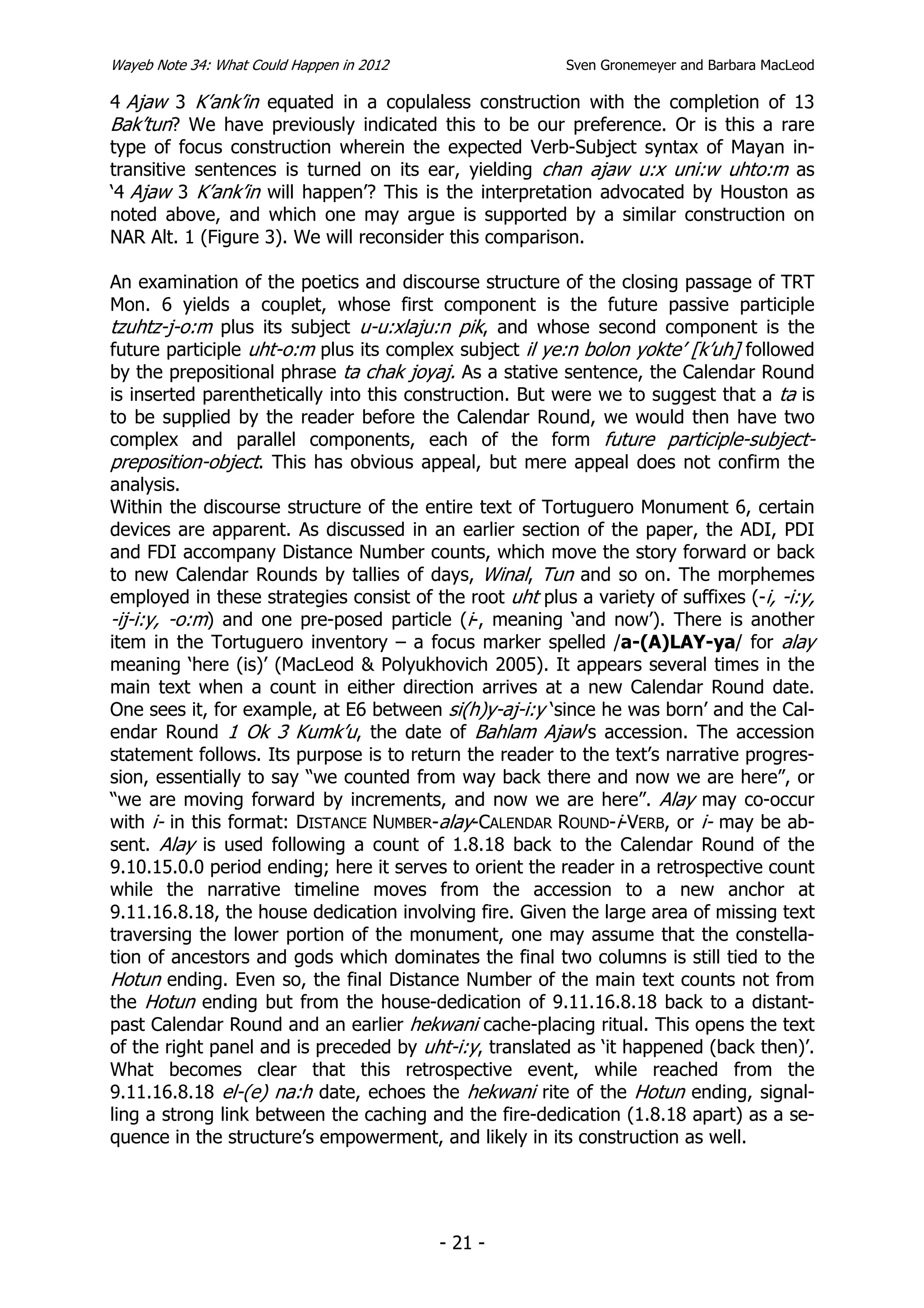 Wayeb Note 34: What Could Happen in 2012                  Sven Gronemeyer and Barbara MacLeod

4 Ajaw 3 K’ank’in equated in a copulaless construction with the completion of 13
Bak’tun? We have previously indicated this to be our preference. Or is this a rare
type of focus construction wherein the expected Verb-Subject syntax of Mayan in-
transitive sentences is turned on its ear, yielding chan ajaw u:x uni:w uhto:m as
‘4 Ajaw 3 K’ank’in will happen’? This is the interpretation advocated by Houston as
noted above, and which one may argue is supported by a similar construction on
NAR Alt. 1 (Figure 3). We will reconsider this comparison.

An examination of the poetics and discourse structure of the closing passage of TRT
Mon. 6 yields a couplet, whose first component is the future passive participle
tzuhtz-j-o:m plus its subject u-u:xlaju:n pik, and whose second component is the
future participle uht-o:m plus its complex subject il ye:n bolon yokte’ [k’uh] followed
by the prepositional phrase ta chak joyaj. As a stative sentence, the Calendar Round
is inserted parenthetically into this construction. But were we to suggest that a ta is
to be supplied by the reader before the Calendar Round, we would then have two
complex and parallel components, each of the form future participle-subject-
preposition-object. This has obvious appeal, but mere appeal does not confirm the
analysis.
Within the discourse structure of the entire text of Tortuguero Monument 6, certain
devices are apparent. As discussed in an earlier section of the paper, the ADI, PDI
and FDI accompany Distance Number counts, which move the story forward or back
to new Calendar Rounds by tallies of days, Winal, Tun and so on. The morphemes
employed in these strategies consist of the root uht plus a variety of suffixes (-i, -i:y,
-ij-i:y, -o:m) and one pre-posed particle (i-, meaning ‘and now’). There is another
item in the Tortuguero inventory – a focus marker spelled /a-(A)LAY-ya/ for alay
meaning ‘here (is)’ (MacLeod & Polyukhovich 2005). It appears several times in the
main text when a count in either direction arrives at a new Calendar Round date.
One sees it, for example, at E6 between si(h)y-aj-i:y ‘since he was born’ and the Cal-
endar Round 1 Ok 3 Kumk’u, the date of Bahlam Ajaw’s accession. The accession
statement follows. Its purpose is to return the reader to the text’s narrative progres-
sion, essentially to say “we counted from way back there and now we are here”, or
“we are moving forward by increments, and now we are here”. Alay may co-occur
with i- in this format: DISTANCE NUMBER-alay-CALENDAR ROUND-i-VERB, or i- may be ab-
sent. Alay is used following a count of 1.8.18 back to the Calendar Round of the
9.10.15.0.0 period ending; here it serves to orient the reader in a retrospective count
while the narrative timeline moves from the accession to a new anchor at
9.11.16.8.18, the house dedication involving fire. Given the large area of missing text
traversing the lower portion of the monument, one may assume that the constella-
tion of ancestors and gods which dominates the final two columns is still tied to the
Hotun ending. Even so, the final Distance Number of the main text counts not from
the Hotun ending but from the house-dedication of 9.11.16.8.18 back to a distant-
past Calendar Round and an earlier hekwani cache-placing ritual. This opens the text
of the right panel and is preceded by uht-i:y, translated as ‘it happened (back then)’.
What becomes clear that this retrospective event, while reached from the
9.11.16.8.18 el-(e) na:h date, echoes the hekwani rite of the Hotun ending, signal-
ling a strong link between the caching and the fire-dedication (1.8.18 apart) as a se-
quence in the structure’s empowerment, and likely in its construction as well.




                                           - 21 -
 