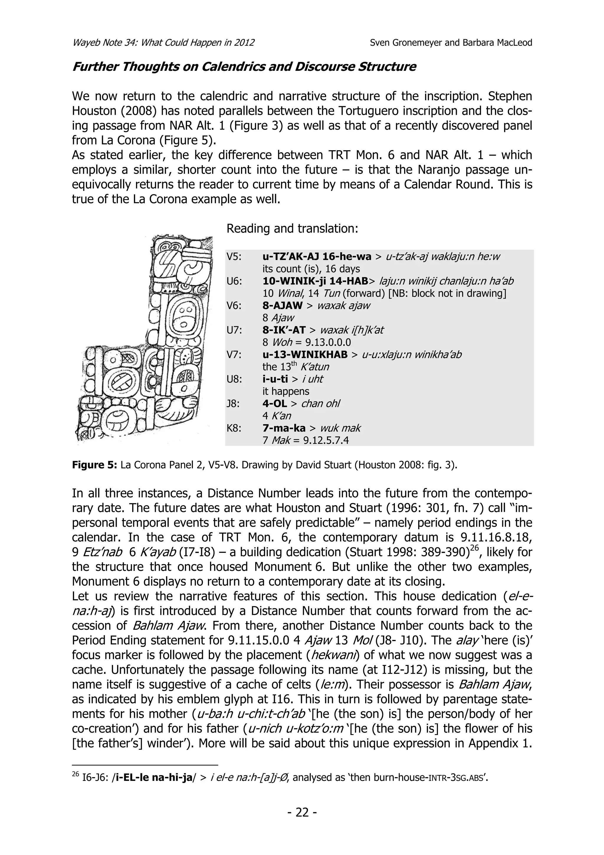 Wayeb Note 34: What Could Happen in 2012                             Sven Gronemeyer and Barbara MacLeod

Further Thoughts on Calendrics and Discourse Structure

We now return to the calendric and narrative structure of the inscription. Stephen
Houston (2008) has noted parallels between the Tortuguero inscription and the clos-
ing passage from NAR Alt. 1 (Figure 3) as well as that of a recently discovered panel
from La Corona (Figure 5).
As stated earlier, the key difference between TRT Mon. 6 and NAR Alt. 1 – which
employs a similar, shorter count into the future – is that the Naranjo passage un-
equivocally returns the reader to current time by means of a Calendar Round. This is
true of the La Corona example as well.

                                     Reading and translation:

                                     V5:     u-TZ’AK-AJ 16-he-wa > u-tz’ak-aj waklaju:n he:w
                                             its count (is), 16 days
                                     U6:     10-WINIK-ji 14-HAB> laju:n winikij chanlaju:n ha’ab
                                             10 Winal, 14 Tun (forward) [NB: block not in drawing]
                                     V6:     8-AJAW > waxak ajaw
                                             8 Ajaw
                                     U7:     8-IK’-AT > waxak i[h]k’at
                                             8 Woh = 9.13.0.0.0
                                     V7:     u-13-WINIKHAB > u-u:xlaju:n winikha’ab
                                             the 13th K’atun
                                     U8:     i-u-ti > i uht
                                             it happens
                                     J8:     4-OL > chan ohl
                                             4 K’an
                                     K8:     7-ma-ka > wuk mak
                                             7 Mak = 9.12.5.7.4

Figure 5: La Corona Panel 2, V5-V8. Drawing by David Stuart (Houston 2008: fig. 3).

In all three instances, a Distance Number leads into the future from the contempo-
rary date. The future dates are what Houston and Stuart (1996: 301, fn. 7) call “im-
personal temporal events that are safely predictable” – namely period endings in the
calendar. In the case of TRT Mon. 6, the contemporary datum is 9.11.16.8.18,
9 Etz’nab 6 K’ayab (I7-I8) – a building dedication (Stuart 1998: 389-390)26, likely for
the structure that once housed Monument 6. But unlike the other two examples,
Monument 6 displays no return to a contemporary date at its closing.
Let us review the narrative features of this section. This house dedication (el-e-
na:h-aj) is first introduced by a Distance Number that counts forward from the ac-
cession of Bahlam Ajaw. From there, another Distance Number counts back to the
Period Ending statement for 9.11.15.0.0 4 Ajaw 13 Mol (J8- J10). The alay ‘here (is)’
focus marker is followed by the placement (hekwani) of what we now suggest was a
cache. Unfortunately the passage following its name (at I12-J12) is missing, but the
name itself is suggestive of a cache of celts (le:m). Their possessor is Bahlam Ajaw,
as indicated by his emblem glyph at I16. This in turn is followed by parentage state-
ments for his mother (u-ba:h u-chi:t-ch’ab ‘[he (the son) is] the person/body of her
co-creation’) and for his father (u-nich u-kotz’o:m ‘[he (the son) is] the flower of his
[the father’s] winder’). More will be said about this unique expression in Appendix 1.

26
     I6-J6: /i-EL-le na-hi-ja/ > i el-e na:h-[a]j-Ø, analysed as ‘then burn-house-INTR-3SG.ABS’.


                                                  - 22 -
 