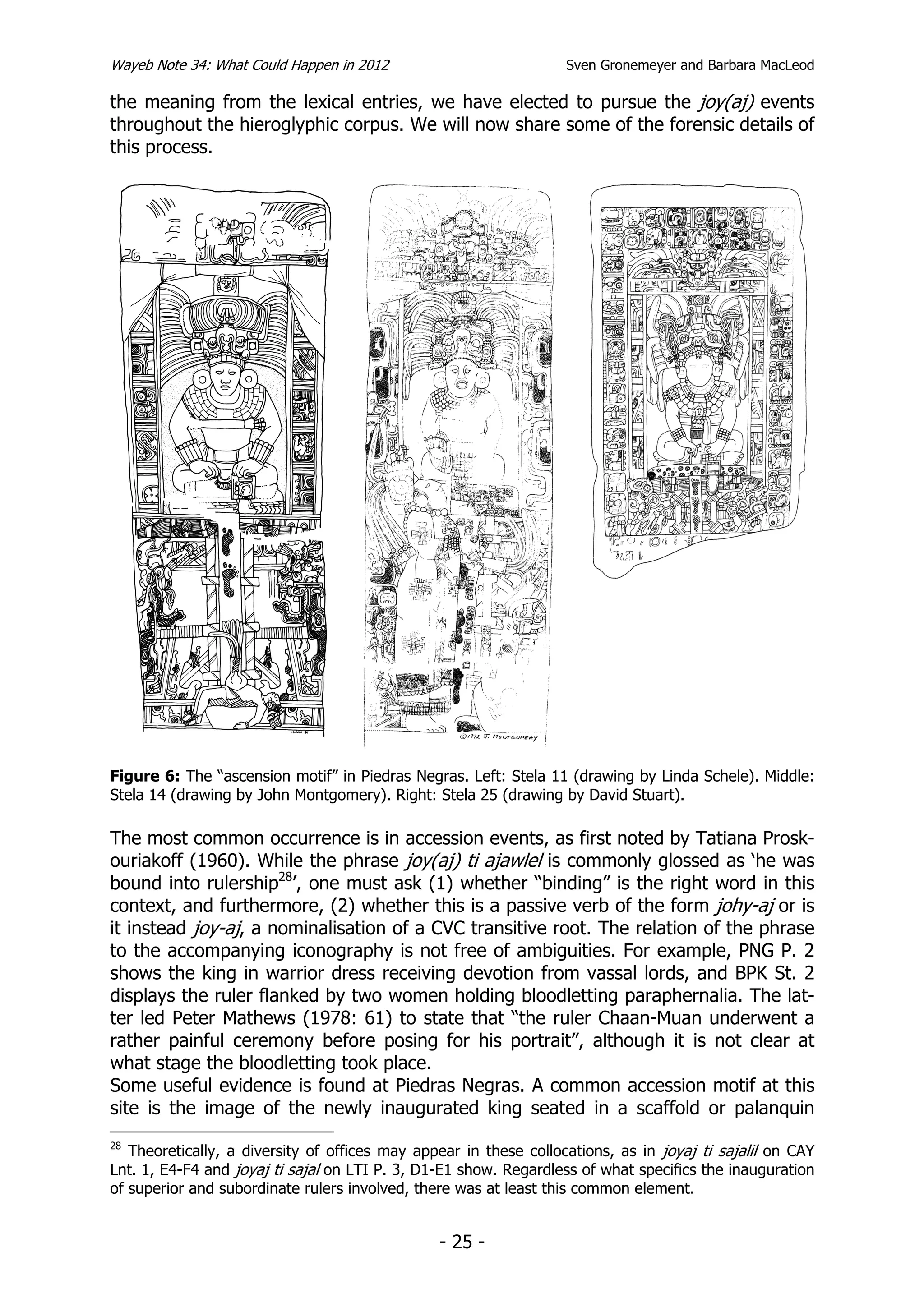 Wayeb Note 34: What Could Happen in 2012                           Sven Gronemeyer and Barbara MacLeod

the meaning from the lexical entries, we have elected to pursue the joy(aj) events
throughout the hieroglyphic corpus. We will now share some of the forensic details of
this process.




Figure 6: The “ascension motif” in Piedras Negras. Left: Stela 11 (drawing by Linda Schele). Middle:
Stela 14 (drawing by John Montgomery). Right: Stela 25 (drawing by David Stuart).

The most common occurrence is in accession events, as first noted by Tatiana Prosk-
ouriakoff (1960). While the phrase joy(aj) ti ajawlel is commonly glossed as ‘he was
bound into rulership28’, one must ask (1) whether “binding” is the right word in this
context, and furthermore, (2) whether this is a passive verb of the form johy-aj or is
it instead joy-aj, a nominalisation of a CVC transitive root. The relation of the phrase
to the accompanying iconography is not free of ambiguities. For example, PNG P. 2
shows the king in warrior dress receiving devotion from vassal lords, and BPK St. 2
displays the ruler flanked by two women holding bloodletting paraphernalia. The lat-
ter led Peter Mathews (1978: 61) to state that “the ruler Chaan-Muan underwent a
rather painful ceremony before posing for his portrait”, although it is not clear at
what stage the bloodletting took place.
Some useful evidence is found at Piedras Negras. A common accession motif at this
site is the image of the newly inaugurated king seated in a scaffold or palanquin
28
   Theoretically, a diversity of offices may appear in these collocations, as in joyaj ti sajalil on CAY
Lnt. 1, E4-F4 and joyaj ti sajal on LTI P. 3, D1-E1 show. Regardless of what specifics the inauguration
of superior and subordinate rulers involved, there was at least this common element.


                                                - 25 -
 