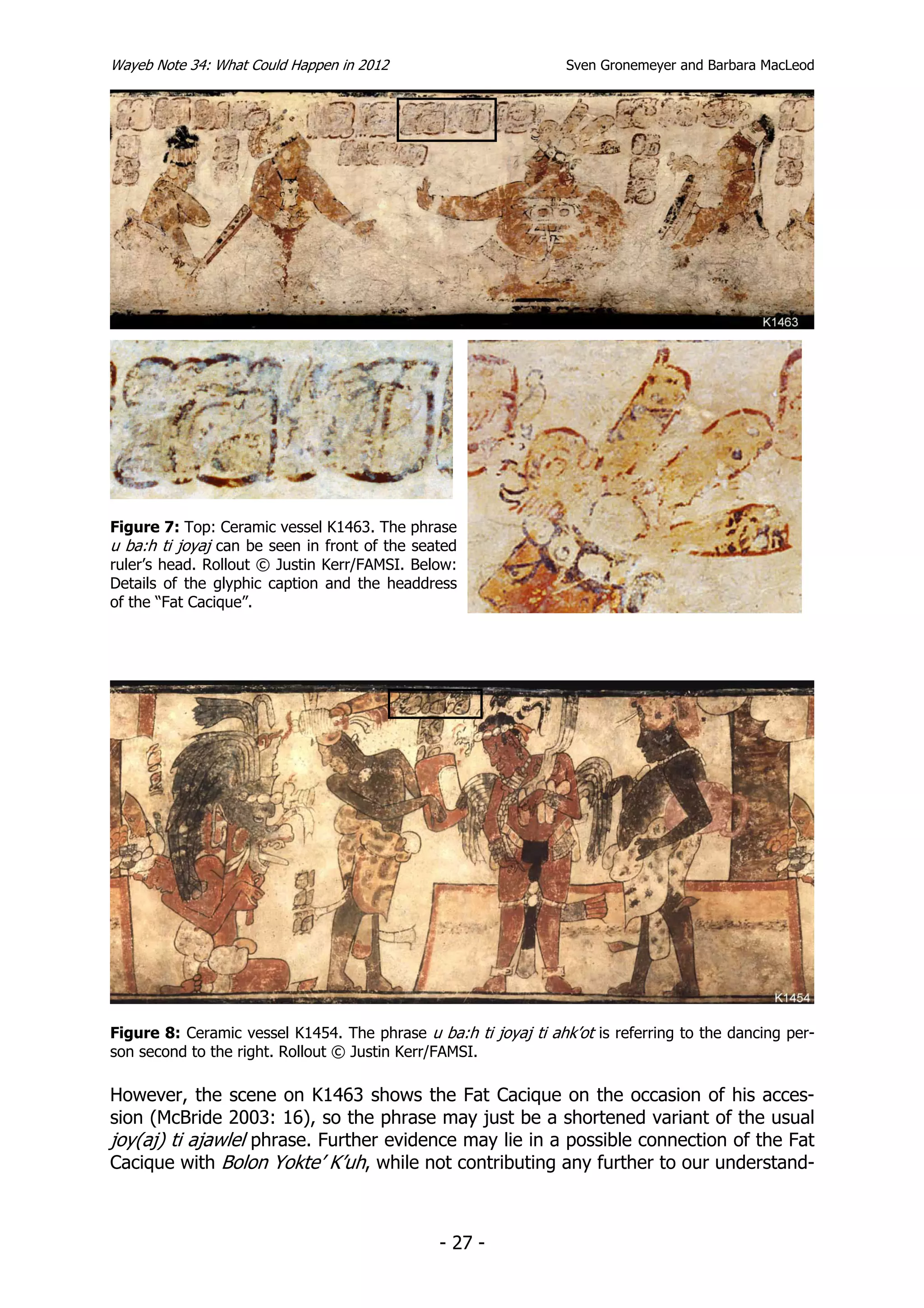 Wayeb Note 34: What Could Happen in 2012                         Sven Gronemeyer and Barbara MacLeod




Figure 7: Top: Ceramic vessel K1463. The phrase
u ba:h ti joyaj can be seen in front of the seated
ruler’s head. Rollout © Justin Kerr/FAMSI. Below:
Details of the glyphic caption and the headdress
of the “Fat Cacique”.




Figure 8: Ceramic vessel K1454. The phrase u ba:h ti joyaj ti ahk’ot is referring to the dancing per-
son second to the right. Rollout © Justin Kerr/FAMSI.

However, the scene on K1463 shows the Fat Cacique on the occasion of his acces-
sion (McBride 2003: 16), so the phrase may just be a shortened variant of the usual
joy(aj) ti ajawlel phrase. Further evidence may lie in a possible connection of the Fat
Cacique with Bolon Yokte’ K’uh, while not contributing any further to our understand-



                                               - 27 -
 