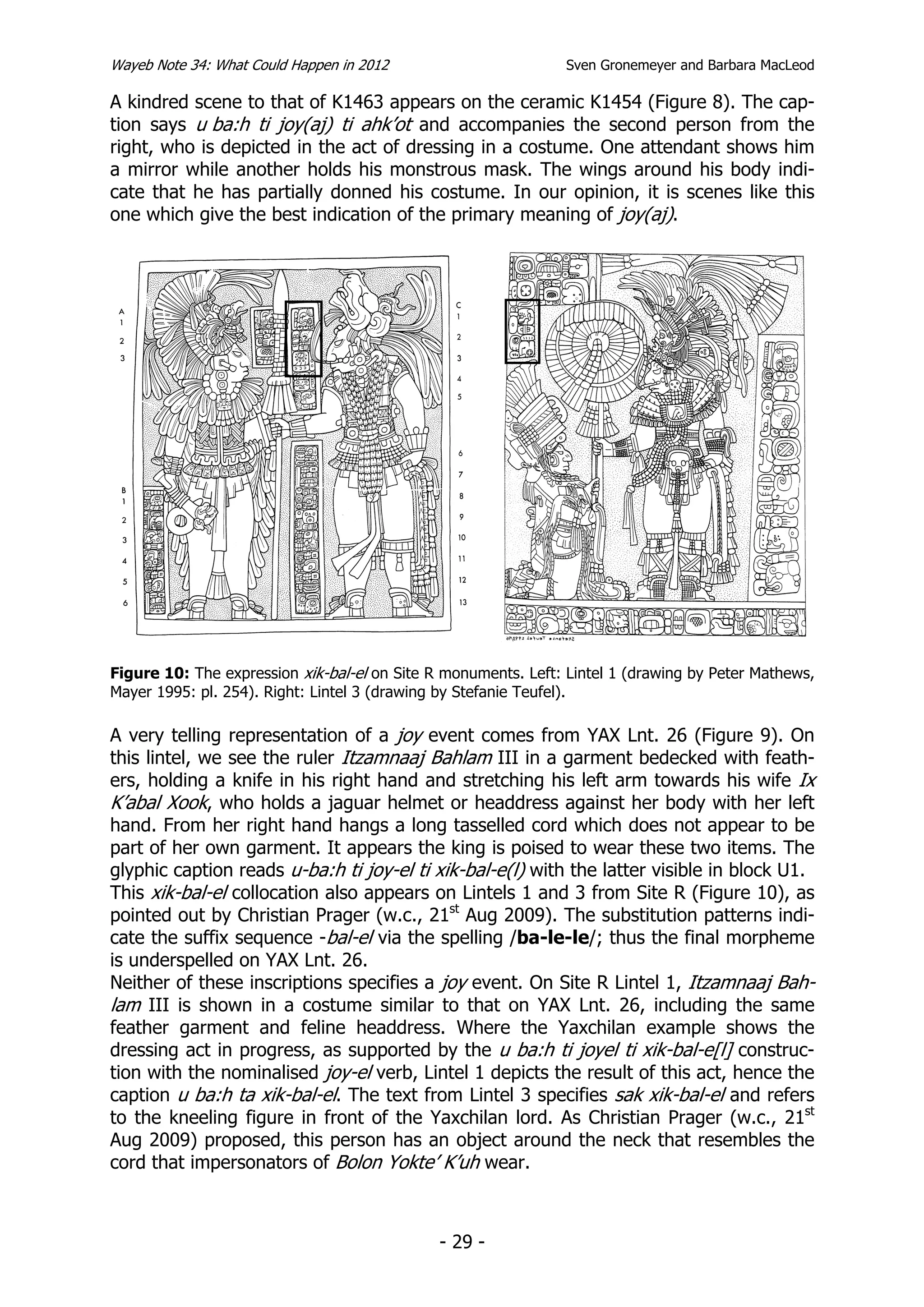 Wayeb Note 34: What Could Happen in 2012                        Sven Gronemeyer and Barbara MacLeod

A kindred scene to that of K1463 appears on the ceramic K1454 (Figure 8). The cap-
tion says u ba:h ti joy(aj) ti ahk’ot and accompanies the second person from the
right, who is depicted in the act of dressing in a costume. One attendant shows him
a mirror while another holds his monstrous mask. The wings around his body indi-
cate that he has partially donned his costume. In our opinion, it is scenes like this
one which give the best indication of the primary meaning of joy(aj).




Figure 10: The expression xik-bal-el on Site R monuments. Left: Lintel 1 (drawing by Peter Mathews,
Mayer 1995: pl. 254). Right: Lintel 3 (drawing by Stefanie Teufel).

A very telling representation of a joy event comes from YAX Lnt. 26 (Figure 9). On
this lintel, we see the ruler Itzamnaaj Bahlam III in a garment bedecked with feath-
ers, holding a knife in his right hand and stretching his left arm towards his wife Ix
K’abal Xook, who holds a jaguar helmet or headdress against her body with her left
hand. From her right hand hangs a long tasselled cord which does not appear to be
part of her own garment. It appears the king is poised to wear these two items. The
glyphic caption reads u-ba:h ti joy-el ti xik-bal-e(l) with the latter visible in block U1.
This xik-bal-el collocation also appears on Lintels 1 and 3 from Site R (Figure 10), as
pointed out by Christian Prager (w.c., 21st Aug 2009). The substitution patterns indi-
cate the suffix sequence -bal-el via the spelling /ba-le-le/; thus the final morpheme
is underspelled on YAX Lnt. 26.
Neither of these inscriptions specifies a joy event. On Site R Lintel 1, Itzamnaaj Bah-
lam III is shown in a costume similar to that on YAX Lnt. 26, including the same
feather garment and feline headdress. Where the Yaxchilan example shows the
dressing act in progress, as supported by the u ba:h ti joyel ti xik-bal-e[l] construc-
tion with the nominalised joy-el verb, Lintel 1 depicts the result of this act, hence the
caption u ba:h ta xik-bal-el. The text from Lintel 3 specifies sak xik-bal-el and refers
to the kneeling figure in front of the Yaxchilan lord. As Christian Prager (w.c., 21st
Aug 2009) proposed, this person has an object around the neck that resembles the
cord that impersonators of Bolon Yokte’ K’uh wear.



                                              - 29 -
 