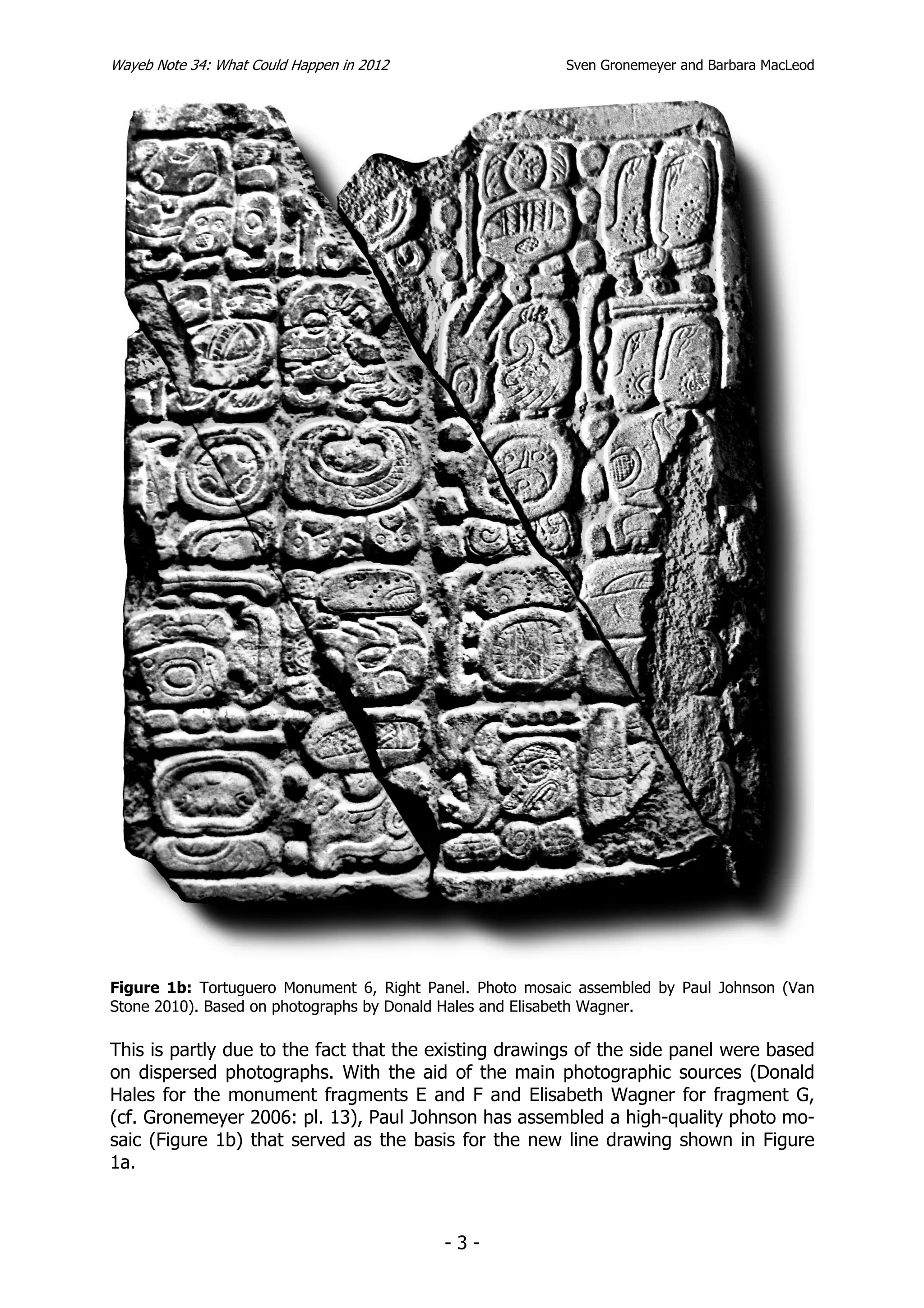 Wayeb Note 34: What Could Happen in 2012                  Sven Gronemeyer and Barbara MacLeod




Figure 1b: Tortuguero Monument 6, Right Panel. Photo mosaic assembled by Paul Johnson (Van
Stone 2010). Based on photographs by Donald Hales and Elisabeth Wagner.

This is partly due to the fact that the existing drawings of the side panel were based
on dispersed photographs. With the aid of the main photographic sources (Donald
Hales for the monument fragments E and F and Elisabeth Wagner for fragment G,
(cf. Gronemeyer 2006: pl. 13), Paul Johnson has assembled a high-quality photo mo-
saic (Figure 1b) that served as the basis for the new line drawing shown in Figure
1a.



                                           -3-
 