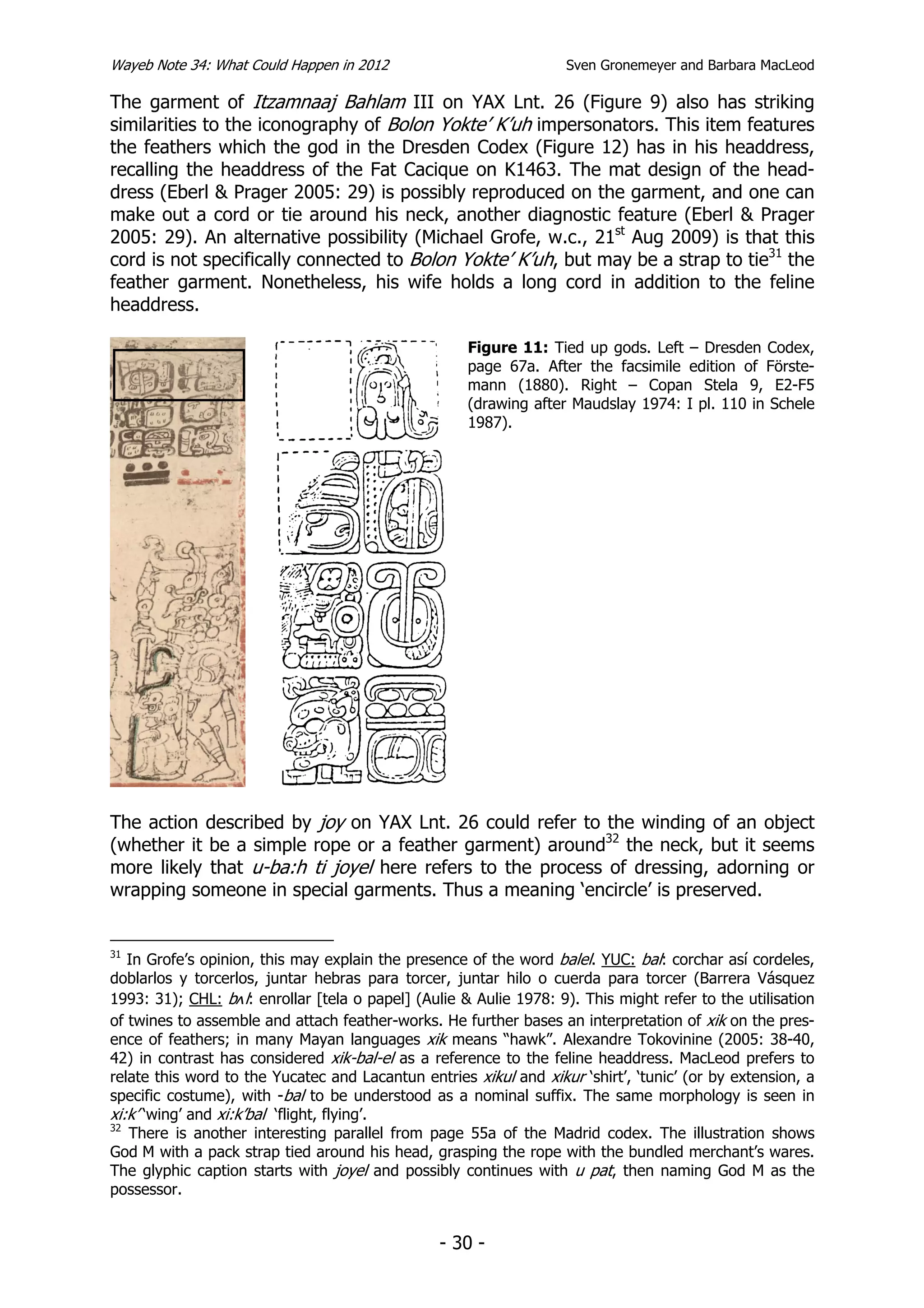 Wayeb Note 34: What Could Happen in 2012                           Sven Gronemeyer and Barbara MacLeod

The garment of Itzamnaaj Bahlam III on YAX Lnt. 26 (Figure 9) also has striking
similarities to the iconography of Bolon Yokte’ K’uh impersonators. This item features
the feathers which the god in the Dresden Codex (Figure 12) has in his headdress,
recalling the headdress of the Fat Cacique on K1463. The mat design of the head-
dress (Eberl & Prager 2005: 29) is possibly reproduced on the garment, and one can
make out a cord or tie around his neck, another diagnostic feature (Eberl & Prager
2005: 29). An alternative possibility (Michael Grofe, w.c., 21st Aug 2009) is that this
cord is not specifically connected to Bolon Yokte’ K’uh, but may be a strap to tie31 the
feather garment. Nonetheless, his wife holds a long cord in addition to the feline
headdress.

                                                     Figure 11: Tied up gods. Left – Dresden Codex,
                                                     page 67a. After the facsimile edition of Förste-
                                                     mann (1880). Right – Copan Stela 9, E2-F5
                                                     (drawing after Maudslay 1974: I pl. 110 in Schele
                                                     1987).




The action described by joy on YAX Lnt. 26 could refer to the winding of an object
(whether it be a simple rope or a feather garment) around32 the neck, but it seems
more likely that u-ba:h ti joyel here refers to the process of dressing, adorning or
wrapping someone in special garments. Thus a meaning ‘encircle’ is preserved.


31
   In Grofe’s opinion, this may explain the presence of the word balel. YUC: bal: corchar así cordeles,
doblarlos y torcerlos, juntar hebras para torcer, juntar hilo o cuerda para torcer (Barrera Vásquez
1993: 31); CHL: bl: enrollar [tela o papel] (Aulie & Aulie 1978: 9). This might refer to the utilisation
of twines to assemble and attach feather-works. He further bases an interpretation of xik on the pres-
ence of feathers; in many Mayan languages xik means “hawk”. Alexandre Tokovinine (2005: 38-40,
42) in contrast has considered xik-bal-el as a reference to the feline headdress. MacLeod prefers to
relate this word to the Yucatec and Lacantun entries xikul and xikur ‘shirt’, ‘tunic’ (or by extension, a
specific costume), with -bal to be understood as a nominal suffix. The same morphology is seen in
xi:k’ ‘wing’ and xi:k’bal ‘flight, flying’.
32
   There is another interesting parallel from page 55a of the Madrid codex. The illustration shows
God M with a pack strap tied around his head, grasping the rope with the bundled merchant’s wares.
The glyphic caption starts with joyel and possibly continues with u pat, then naming God M as the
possessor.


                                                 - 30 -
 