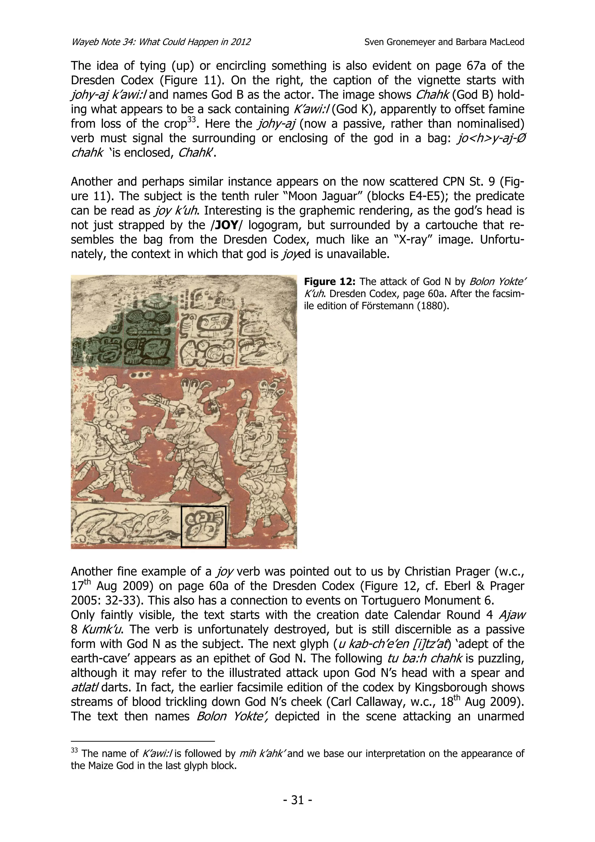 Wayeb Note 34: What Could Happen in 2012                        Sven Gronemeyer and Barbara MacLeod

The idea of tying (up) or encircling something is also evident on page 67a of the
Dresden Codex (Figure 11). On the right, the caption of the vignette starts with
johy-aj k’awi:l and names God B as the actor. The image shows Chahk (God B) hold-
ing what appears to be a sack containing K’awi:l (God K), apparently to offset famine
from loss of the crop33. Here the johy-aj (now a passive, rather than nominalised)
verb must signal the surrounding or enclosing of the god in a bag: jo<h>y-aj-Ø
chahk ‘is enclosed, Chahk’.

Another and perhaps similar instance appears on the now scattered CPN St. 9 (Fig-
ure 11). The subject is the tenth ruler “Moon Jaguar” (blocks E4-E5); the predicate
can be read as joy k’uh. Interesting is the graphemic rendering, as the god’s head is
not just strapped by the /JOY/ logogram, but surrounded by a cartouche that re-
sembles the bag from the Dresden Codex, much like an “X-ray” image. Unfortu-
nately, the context in which that god is joyed is unavailable.

                                                  Figure 12: The attack of God N by Bolon Yokte’
                                                  K’uh. Dresden Codex, page 60a. After the facsim-
                                                  ile edition of Förstemann (1880).




Another fine example of a joy verb was pointed out to us by Christian Prager (w.c.,
17th Aug 2009) on page 60a of the Dresden Codex (Figure 12, cf. Eberl & Prager
2005: 32-33). This also has a connection to events on Tortuguero Monument 6.
Only faintly visible, the text starts with the creation date Calendar Round 4 Ajaw
8 Kumk’u. The verb is unfortunately destroyed, but is still discernible as a passive
form with God N as the subject. The next glyph (u kab-ch’e’en [i]tz’at) ‘adept of the
earth-cave’ appears as an epithet of God N. The following tu ba:h chahk is puzzling,
although it may refer to the illustrated attack upon God N’s head with a spear and
atlatl darts. In fact, the earlier facsimile edition of the codex by Kingsborough shows
streams of blood trickling down God N’s cheek (Carl Callaway, w.c., 18th Aug 2009).
The text then names Bolon Yokte’, depicted in the scene attacking an unarmed

33
  The name of K’awi:l is followed by mih k’ahk’ and we base our interpretation on the appearance of
the Maize God in the last glyph block.


                                              - 31 -
 