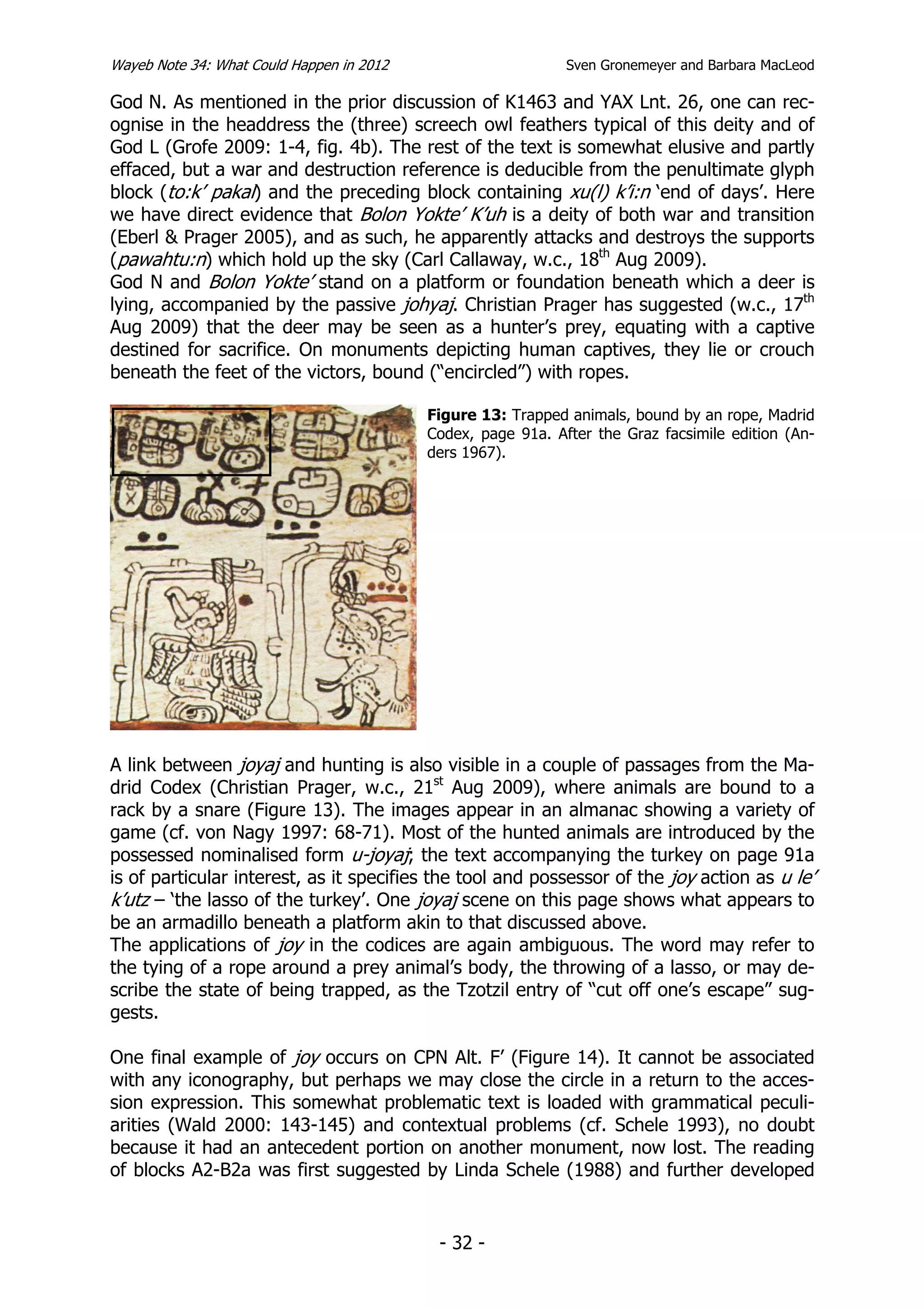 Wayeb Note 34: What Could Happen in 2012                      Sven Gronemeyer and Barbara MacLeod

God N. As mentioned in the prior discussion of K1463 and YAX Lnt. 26, one can rec-
ognise in the headdress the (three) screech owl feathers typical of this deity and of
God L (Grofe 2009: 1-4, fig. 4b). The rest of the text is somewhat elusive and partly
effaced, but a war and destruction reference is deducible from the penultimate glyph
block (to:k’ pakal) and the preceding block containing xu(l) k’i:n ‘end of days’. Here
we have direct evidence that Bolon Yokte’ K’uh is a deity of both war and transition
(Eberl & Prager 2005), and as such, he apparently attacks and destroys the supports
(pawahtu:n) which hold up the sky (Carl Callaway, w.c., 18th Aug 2009).
God N and Bolon Yokte’ stand on a platform or foundation beneath which a deer is
lying, accompanied by the passive johyaj. Christian Prager has suggested (w.c., 17th
Aug 2009) that the deer may be seen as a hunter’s prey, equating with a captive
destined for sacrifice. On monuments depicting human captives, they lie or crouch
beneath the feet of the victors, bound (“encircled”) with ropes.

                                           Figure 13: Trapped animals, bound by an rope, Madrid
                                           Codex, page 91a. After the Graz facsimile edition (An-
                                           ders 1967).




A link between joyaj and hunting is also visible in a couple of passages from the Ma-
drid Codex (Christian Prager, w.c., 21st Aug 2009), where animals are bound to a
rack by a snare (Figure 13). The images appear in an almanac showing a variety of
game (cf. von Nagy 1997: 68-71). Most of the hunted animals are introduced by the
possessed nominalised form u-joyaj; the text accompanying the turkey on page 91a
is of particular interest, as it specifies the tool and possessor of the joy action as u le’
k’utz – ‘the lasso of the turkey’. One joyaj scene on this page shows what appears to
be an armadillo beneath a platform akin to that discussed above.
The applications of joy in the codices are again ambiguous. The word may refer to
the tying of a rope around a prey animal’s body, the throwing of a lasso, or may de-
scribe the state of being trapped, as the Tzotzil entry of “cut off one’s escape” sug-
gests.

One final example of joy occurs on CPN Alt. F’ (Figure 14). It cannot be associated
with any iconography, but perhaps we may close the circle in a return to the acces-
sion expression. This somewhat problematic text is loaded with grammatical peculi-
arities (Wald 2000: 143-145) and contextual problems (cf. Schele 1993), no doubt
because it had an antecedent portion on another monument, now lost. The reading
of blocks A2-B2a was first suggested by Linda Schele (1988) and further developed


                                            - 32 -
 