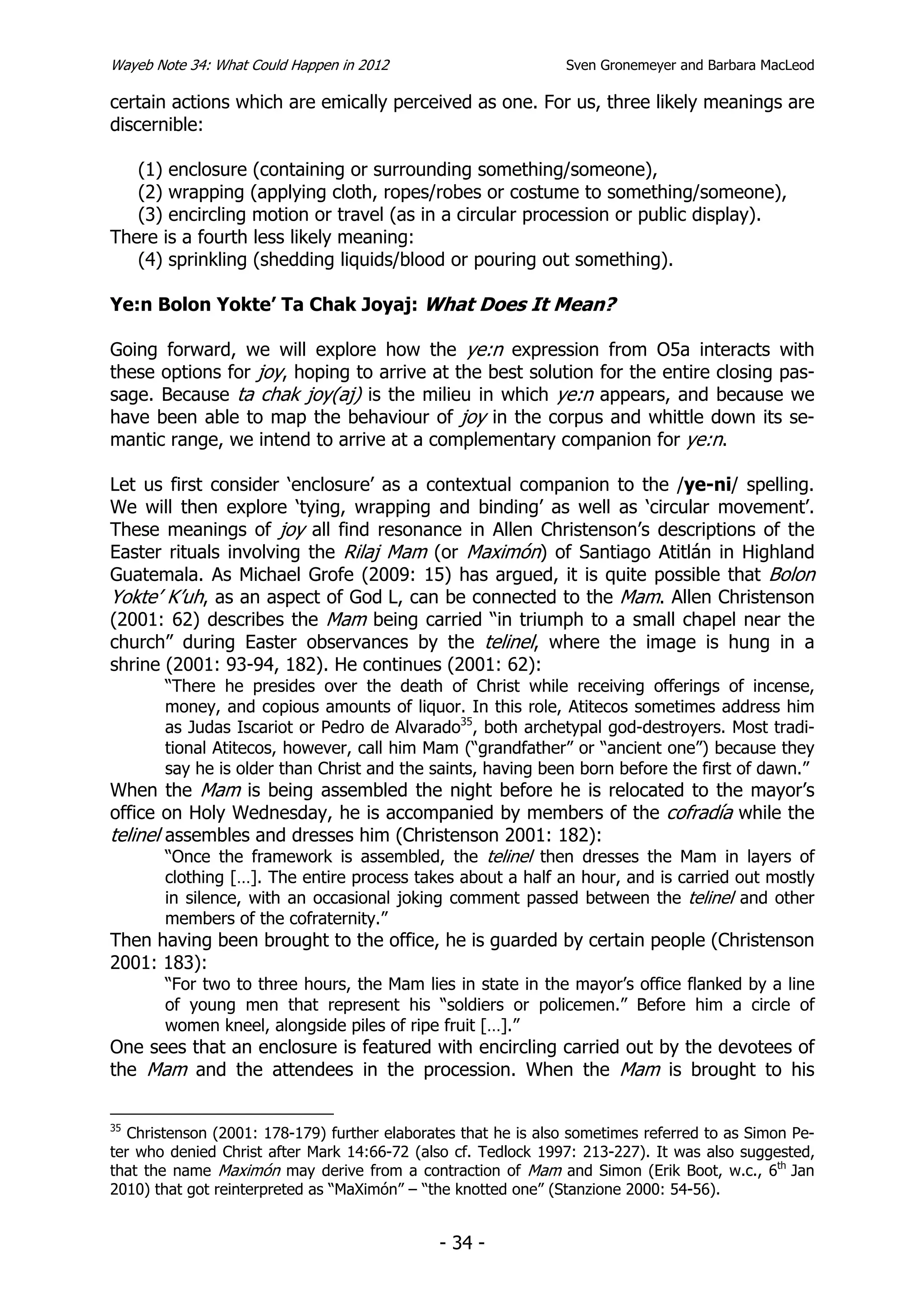 Wayeb Note 34: What Could Happen in 2012                        Sven Gronemeyer and Barbara MacLeod

certain actions which are emically perceived as one. For us, three likely meanings are
discernible:

   (1) enclosure (containing or surrounding something/someone),
   (2) wrapping (applying cloth, ropes/robes or costume to something/someone),
   (3) encircling motion or travel (as in a circular procession or public display).
There is a fourth less likely meaning:
   (4) sprinkling (shedding liquids/blood or pouring out something).

Ye:n Bolon Yokte’ Ta Chak Joyaj: What Does It Mean?

Going forward, we will explore how the ye:n expression from O5a interacts with
these options for joy, hoping to arrive at the best solution for the entire closing pas-
sage. Because ta chak joy(aj) is the milieu in which ye:n appears, and because we
have been able to map the behaviour of joy in the corpus and whittle down its se-
mantic range, we intend to arrive at a complementary companion for ye:n.

Let us first consider ‘enclosure’ as a contextual companion to the /ye-ni/ spelling.
We will then explore ‘tying, wrapping and binding’ as well as ‘circular movement’.
These meanings of joy all find resonance in Allen Christenson’s descriptions of the
Easter rituals involving the Rilaj Mam (or Maximón) of Santiago Atitlán in Highland
Guatemala. As Michael Grofe (2009: 15) has argued, it is quite possible that Bolon
Yokte’ K’uh, as an aspect of God L, can be connected to the Mam. Allen Christenson
(2001: 62) describes the Mam being carried “in triumph to a small chapel near the
church” during Easter observances by the telinel, where the image is hung in a
shrine (2001: 93-94, 182). He continues (2001: 62):
       “There he presides over the death of Christ while receiving offerings of incense,
       money, and copious amounts of liquor. In this role, Atitecos sometimes address him
       as Judas Iscariot or Pedro de Alvarado35, both archetypal god-destroyers. Most tradi-
       tional Atitecos, however, call him Mam (“grandfather” or “ancient one”) because they
       say he is older than Christ and the saints, having been born before the first of dawn.”
When the Mam is being assembled the night before he is relocated to the mayor’s
office on Holy Wednesday, he is accompanied by members of the cofradía while the
telinel assembles and dresses him (Christenson 2001: 182):
        “Once the framework is assembled, the telinel then dresses the Mam in layers of
       clothing […]. The entire process takes about a half an hour, and is carried out mostly
       in silence, with an occasional joking comment passed between the telinel and other
       members of the cofraternity.”
Then having been brought to the office, he is guarded by certain people (Christenson
2001: 183):
       “For two to three hours, the Mam lies in state in the mayor’s office flanked by a line
       of young men that represent his “soldiers or policemen.” Before him a circle of
       women kneel, alongside piles of ripe fruit […].”
One sees that an enclosure is featured with encircling carried out by the devotees of
the Mam and the attendees in the procession. When the Mam is brought to his

35
   Christenson (2001: 178-179) further elaborates that he is also sometimes referred to as Simon Pe-
ter who denied Christ after Mark 14:66-72 (also cf. Tedlock 1997: 213-227). It was also suggested,
that the name Maximón may derive from a contraction of Mam and Simon (Erik Boot, w.c., 6th Jan
2010) that got reinterpreted as “MaXimón” – “the knotted one” (Stanzione 2000: 54-56).


                                              - 34 -
 