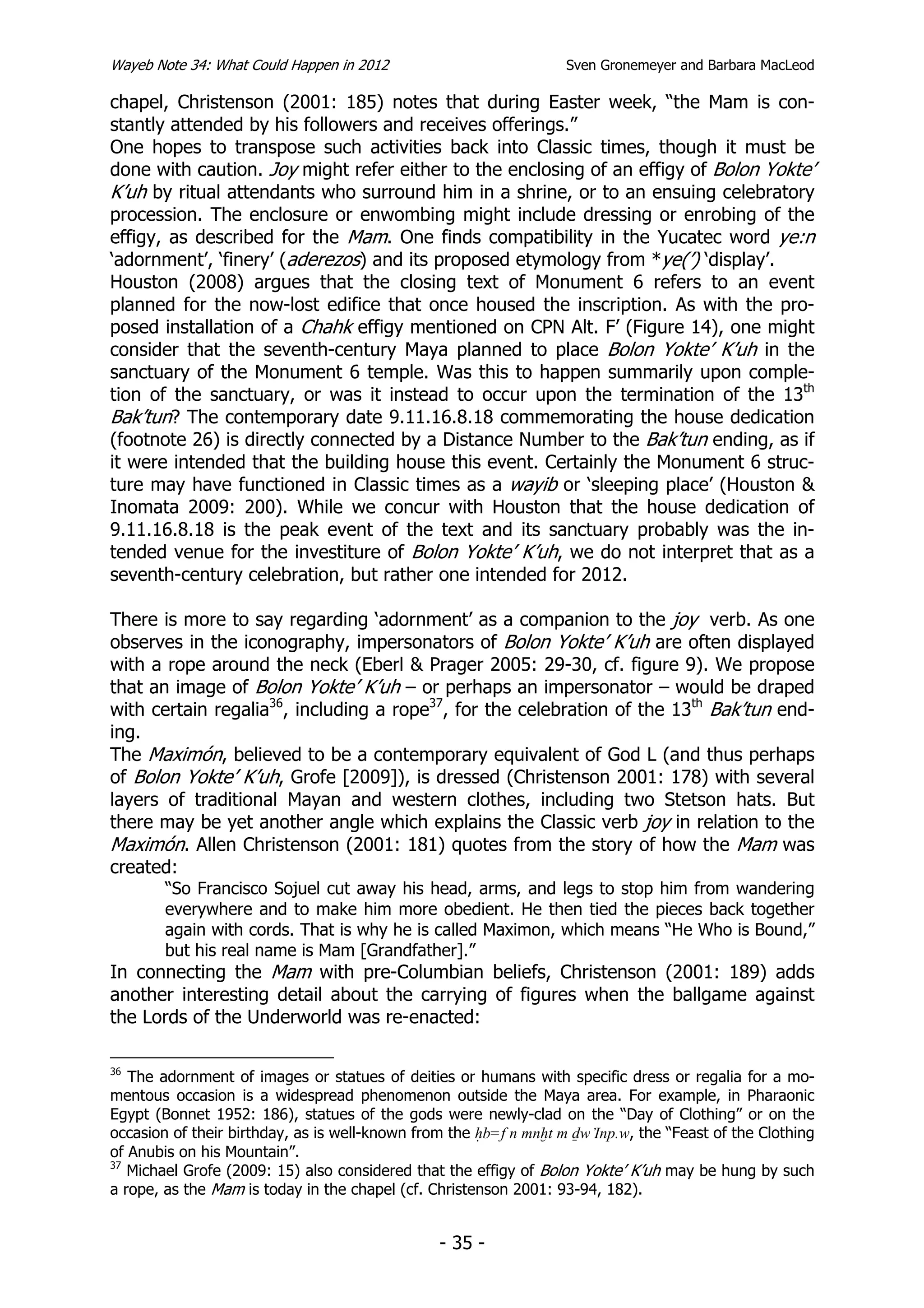 Wayeb Note 34: What Could Happen in 2012                           Sven Gronemeyer and Barbara MacLeod

chapel, Christenson (2001: 185) notes that during Easter week, “the Mam is con-
stantly attended by his followers and receives offerings.”
One hopes to transpose such activities back into Classic times, though it must be
done with caution. Joy might refer either to the enclosing of an effigy of Bolon Yokte’
K’uh by ritual attendants who surround him in a shrine, or to an ensuing celebratory
procession. The enclosure or enwombing might include dressing or enrobing of the
effigy, as described for the Mam. One finds compatibility in the Yucatec word ye:n
‘adornment’, ‘finery’ (aderezos) and its proposed etymology from *ye(’) ‘display’.
Houston (2008) argues that the closing text of Monument 6 refers to an event
planned for the now-lost edifice that once housed the inscription. As with the pro-
posed installation of a Chahk effigy mentioned on CPN Alt. F’ (Figure 14), one might
consider that the seventh-century Maya planned to place Bolon Yokte’ K’uh in the
sanctuary of the Monument 6 temple. Was this to happen summarily upon comple-
tion of the sanctuary, or was it instead to occur upon the termination of the 13th
Bak’tun? The contemporary date 9.11.16.8.18 commemorating the house dedication
(footnote 26) is directly connected by a Distance Number to the Bak’tun ending, as if
it were intended that the building house this event. Certainly the Monument 6 struc-
ture may have functioned in Classic times as a wayib or ‘sleeping place’ (Houston &
Inomata 2009: 200). While we concur with Houston that the house dedication of
9.11.16.8.18 is the peak event of the text and its sanctuary probably was the in-
tended venue for the investiture of Bolon Yokte’ K’uh, we do not interpret that as a
seventh-century celebration, but rather one intended for 2012.

There is more to say regarding ‘adornment’ as a companion to the joy verb. As one
observes in the iconography, impersonators of Bolon Yokte’ K’uh are often displayed
with a rope around the neck (Eberl & Prager 2005: 29-30, cf. figure 9). We propose
that an image of Bolon Yokte’ K’uh – or perhaps an impersonator – would be draped
with certain regalia36, including a rope37, for the celebration of the 13th Bak’tun end-
ing.
The Maximón, believed to be a contemporary equivalent of God L (and thus perhaps
of Bolon Yokte’ K’uh, Grofe [2009]), is dressed (Christenson 2001: 178) with several
layers of traditional Mayan and western clothes, including two Stetson hats. But
there may be yet another angle which explains the Classic verb joy in relation to the
Maximón. Allen Christenson (2001: 181) quotes from the story of how the Mam was
created:
        “So Francisco Sojuel cut away his head, arms, and legs to stop him from wandering
        everywhere and to make him more obedient. He then tied the pieces back together
        again with cords. That is why he is called Maximon, which means “He Who is Bound,”
        but his real name is Mam [Grandfather].”
In connecting the Mam with pre-Columbian beliefs, Christenson (2001: 189) adds
another interesting detail about the carrying of figures when the ballgame against
the Lords of the Underworld was re-enacted:

36
   The adornment of images or statues of deities or humans with specific dress or regalia for a mo-
mentous occasion is a widespread phenomenon outside the Maya area. For example, in Pharaonic
Egypt (Bonnet 1952: 186), statues of the gods were newly-clad on the “Day of Clothing” or on the
occasion of their birthday, as is well-known from the Hb=f n mnxt m Dw Inp.w, the “Feast of the Clothing
of Anubis on his Mountain”.
37
   Michael Grofe (2009: 15) also considered that the effigy of Bolon Yokte’ K’uh may be hung by such
a rope, as the Mam is today in the chapel (cf. Christenson 2001: 93-94, 182).


                                                - 35 -
 