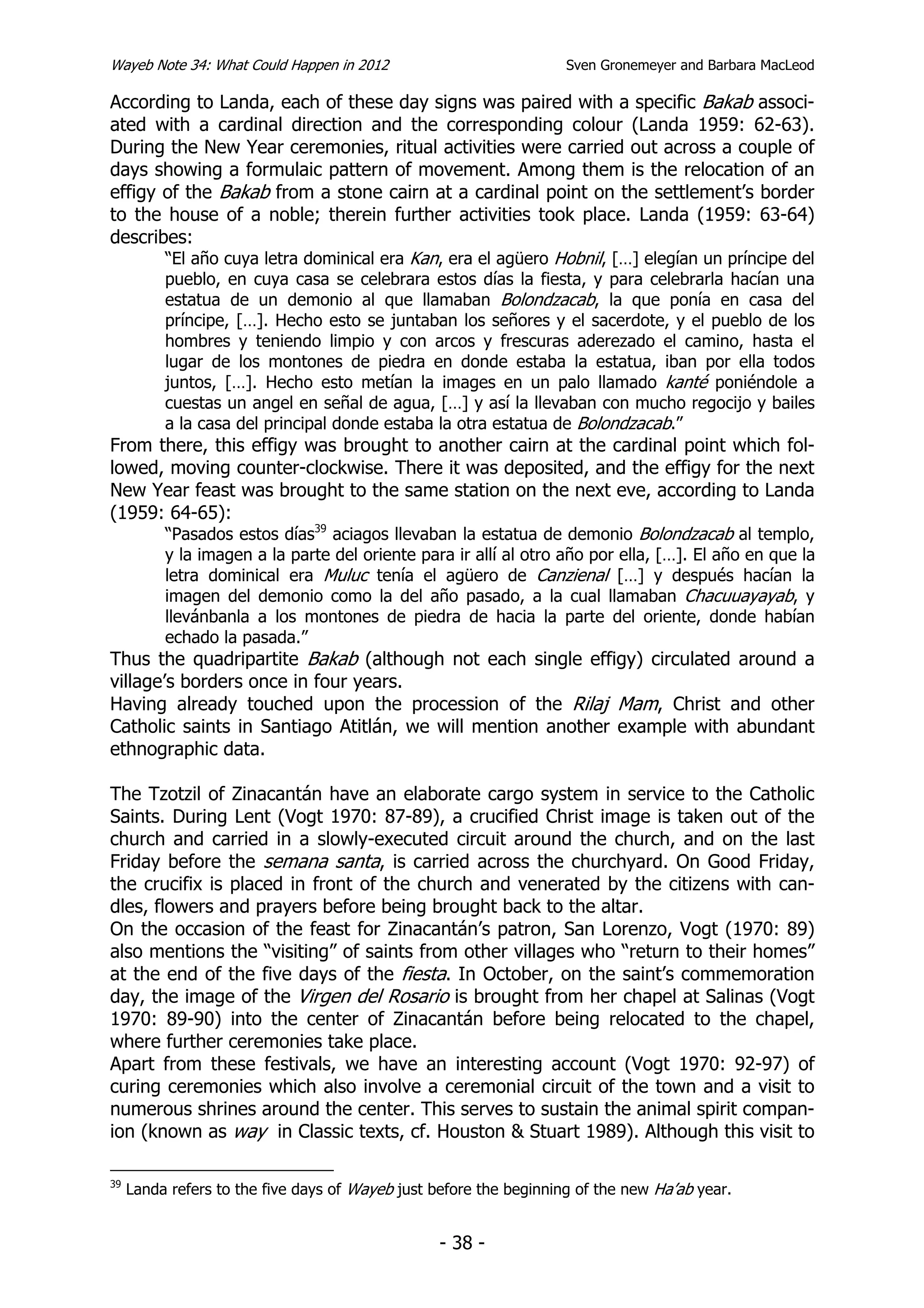 Wayeb Note 34: What Could Happen in 2012                            Sven Gronemeyer and Barbara MacLeod

According to Landa, each of these day signs was paired with a specific Bakab associ-
ated with a cardinal direction and the corresponding colour (Landa 1959: 62-63).
During the New Year ceremonies, ritual activities were carried out across a couple of
days showing a formulaic pattern of movement. Among them is the relocation of an
effigy of the Bakab from a stone cairn at a cardinal point on the settlement’s border
to the house of a noble; therein further activities took place. Landa (1959: 63-64)
describes:
       “El año cuya letra dominical era Kan, era el agüero Hobnil, […] elegían un príncipe del
          pueblo, en cuya casa se celebrara estos días la fiesta, y para celebrarla hacían una
          estatua de un demonio al que llamaban Bolondzacab, la que ponía en casa del
          príncipe, […]. Hecho esto se juntaban los señores y el sacerdote, y el pueblo de los
          hombres y teniendo limpio y con arcos y frescuras aderezado el camino, hasta el
          lugar de los montones de piedra en donde estaba la estatua, iban por ella todos
          juntos, […]. Hecho esto metían la images en un palo llamado kanté poniéndole a
          cuestas un angel en señal de agua, […] y así la llevaban con mucho regocijo y bailes
          a la casa del principal donde estaba la otra estatua de Bolondzacab.”
From there, this effigy was brought to another cairn at the cardinal point which fol-
lowed, moving counter-clockwise. There it was deposited, and the effigy for the next
New Year feast was brought to the same station on the next eve, according to Landa
(1959: 64-65):
      “Pasados estos días39 aciagos llevaban la estatua de demonio Bolondzacab al templo,
          y la imagen a la parte del oriente para ir allí al otro año por ella, […]. El año en que la
          letra dominical era Muluc tenía el agüero de Canzienal […] y después hacían la
          imagen del demonio como la del año pasado, a la cual llamaban Chacuuayayab, y
          llevánbanla a los montones de piedra de hacia la parte del oriente, donde habían
          echado la pasada.”
Thus the quadripartite Bakab (although not each single effigy) circulated around a
village’s borders once in four years.
Having already touched upon the procession of the Rilaj Mam, Christ and other
Catholic saints in Santiago Atitlán, we will mention another example with abundant
ethnographic data.

The Tzotzil of Zinacantán have an elaborate cargo system in service to the Catholic
Saints. During Lent (Vogt 1970: 87-89), a crucified Christ image is taken out of the
church and carried in a slowly-executed circuit around the church, and on the last
Friday before the semana santa, is carried across the churchyard. On Good Friday,
the crucifix is placed in front of the church and venerated by the citizens with can-
dles, flowers and prayers before being brought back to the altar.
On the occasion of the feast for Zinacantán’s patron, San Lorenzo, Vogt (1970: 89)
also mentions the “visiting” of saints from other villages who “return to their homes”
at the end of the five days of the fiesta. In October, on the saint’s commemoration
day, the image of the Virgen del Rosario is brought from her chapel at Salinas (Vogt
1970: 89-90) into the center of Zinacantán before being relocated to the chapel,
where further ceremonies take place.
Apart from these festivals, we have an interesting account (Vogt 1970: 92-97) of
curing ceremonies which also involve a ceremonial circuit of the town and a visit to
numerous shrines around the center. This serves to sustain the animal spirit compan-
ion (known as way in Classic texts, cf. Houston & Stuart 1989). Although this visit to

39
     Landa refers to the five days of Wayeb just before the beginning of the new Ha’ab year.


                                                  - 38 -
 