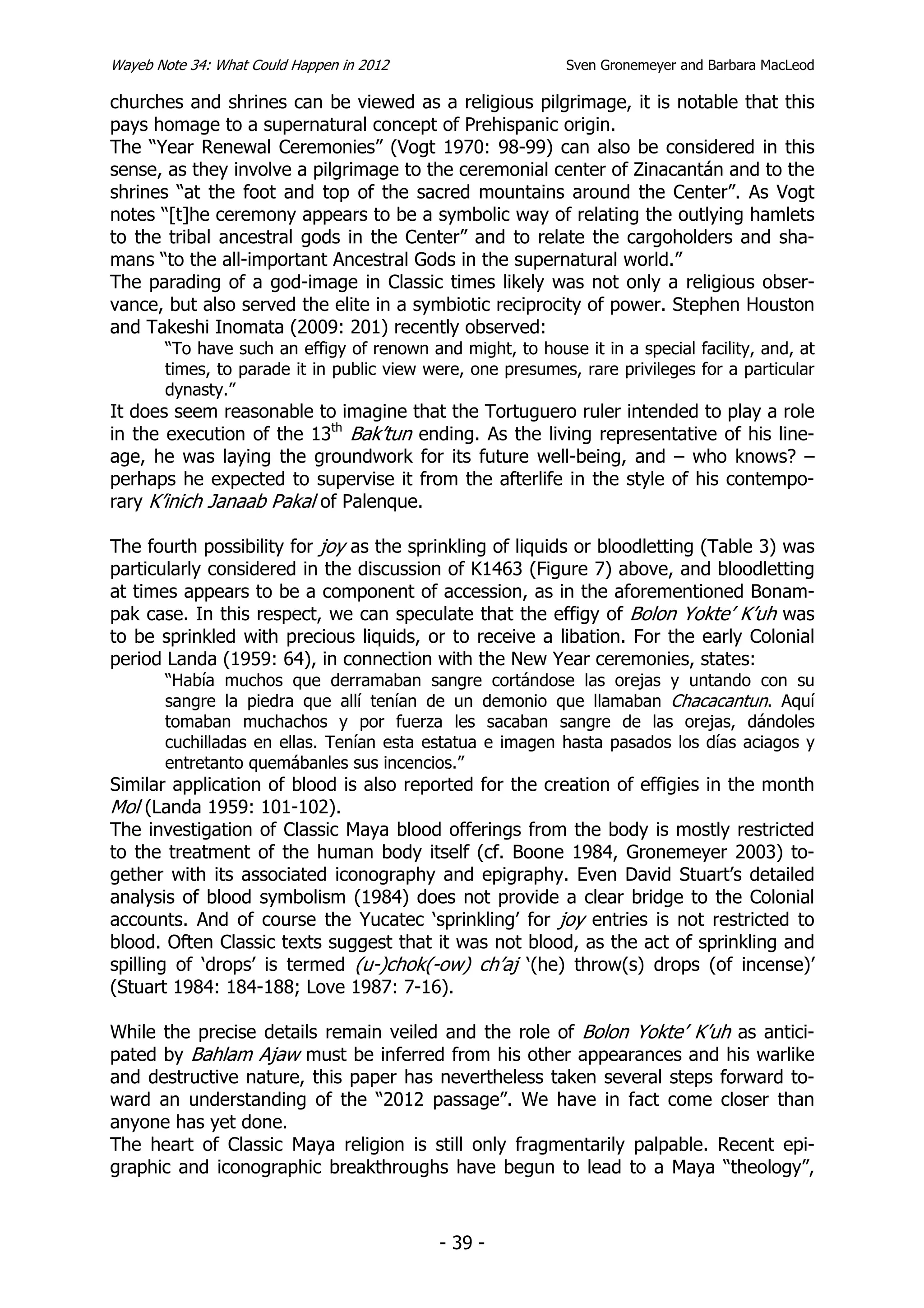 Wayeb Note 34: What Could Happen in 2012                    Sven Gronemeyer and Barbara MacLeod

churches and shrines can be viewed as a religious pilgrimage, it is notable that this
pays homage to a supernatural concept of Prehispanic origin.
The “Year Renewal Ceremonies” (Vogt 1970: 98-99) can also be considered in this
sense, as they involve a pilgrimage to the ceremonial center of Zinacantán and to the
shrines “at the foot and top of the sacred mountains around the Center”. As Vogt
notes “[t]he ceremony appears to be a symbolic way of relating the outlying hamlets
to the tribal ancestral gods in the Center” and to relate the cargoholders and sha-
mans “to the all-important Ancestral Gods in the supernatural world.”
The parading of a god-image in Classic times likely was not only a religious obser-
vance, but also served the elite in a symbiotic reciprocity of power. Stephen Houston
and Takeshi Inomata (2009: 201) recently observed:
       “To have such an effigy of renown and might, to house it in a special facility, and, at
       times, to parade it in public view were, one presumes, rare privileges for a particular
       dynasty.”
It does seem reasonable to imagine that the Tortuguero ruler intended to play a role
in the execution of the 13th Bak’tun ending. As the living representative of his line-
age, he was laying the groundwork for its future well-being, and – who knows? –
perhaps he expected to supervise it from the afterlife in the style of his contempo-
rary K’inich Janaab Pakal of Palenque.

The fourth possibility for joy as the sprinkling of liquids or bloodletting (Table 3) was
particularly considered in the discussion of K1463 (Figure 7) above, and bloodletting
at times appears to be a component of accession, as in the aforementioned Bonam-
pak case. In this respect, we can speculate that the effigy of Bolon Yokte’ K’uh was
to be sprinkled with precious liquids, or to receive a libation. For the early Colonial
period Landa (1959: 64), in connection with the New Year ceremonies, states:
       “Había muchos que derramaban sangre cortándose las orejas y untando con su
       sangre la piedra que allí tenían de un demonio que llamaban Chacacantun. Aquí
       tomaban muchachos y por fuerza les sacaban sangre de las orejas, dándoles
       cuchilladas en ellas. Tenían esta estatua e imagen hasta pasados los días aciagos y
       entretanto quemábanles sus incencios.”
Similar application of blood is also reported for the creation of effigies in the month
Mol (Landa 1959: 101-102).
The investigation of Classic Maya blood offerings from the body is mostly restricted
to the treatment of the human body itself (cf. Boone 1984, Gronemeyer 2003) to-
gether with its associated iconography and epigraphy. Even David Stuart’s detailed
analysis of blood symbolism (1984) does not provide a clear bridge to the Colonial
accounts. And of course the Yucatec ‘sprinkling’ for joy entries is not restricted to
blood. Often Classic texts suggest that it was not blood, as the act of sprinkling and
spilling of ‘drops’ is termed (u-)chok(-ow) ch’aj ‘(he) throw(s) drops (of incense)’
(Stuart 1984: 184-188; Love 1987: 7-16).

While the precise details remain veiled and the role of Bolon Yokte’ K’uh as antici-
pated by Bahlam Ajaw must be inferred from his other appearances and his warlike
and destructive nature, this paper has nevertheless taken several steps forward to-
ward an understanding of the “2012 passage”. We have in fact come closer than
anyone has yet done.
The heart of Classic Maya religion is still only fragmentarily palpable. Recent epi-
graphic and iconographic breakthroughs have begun to lead to a Maya “theology”,



                                           - 39 -
 