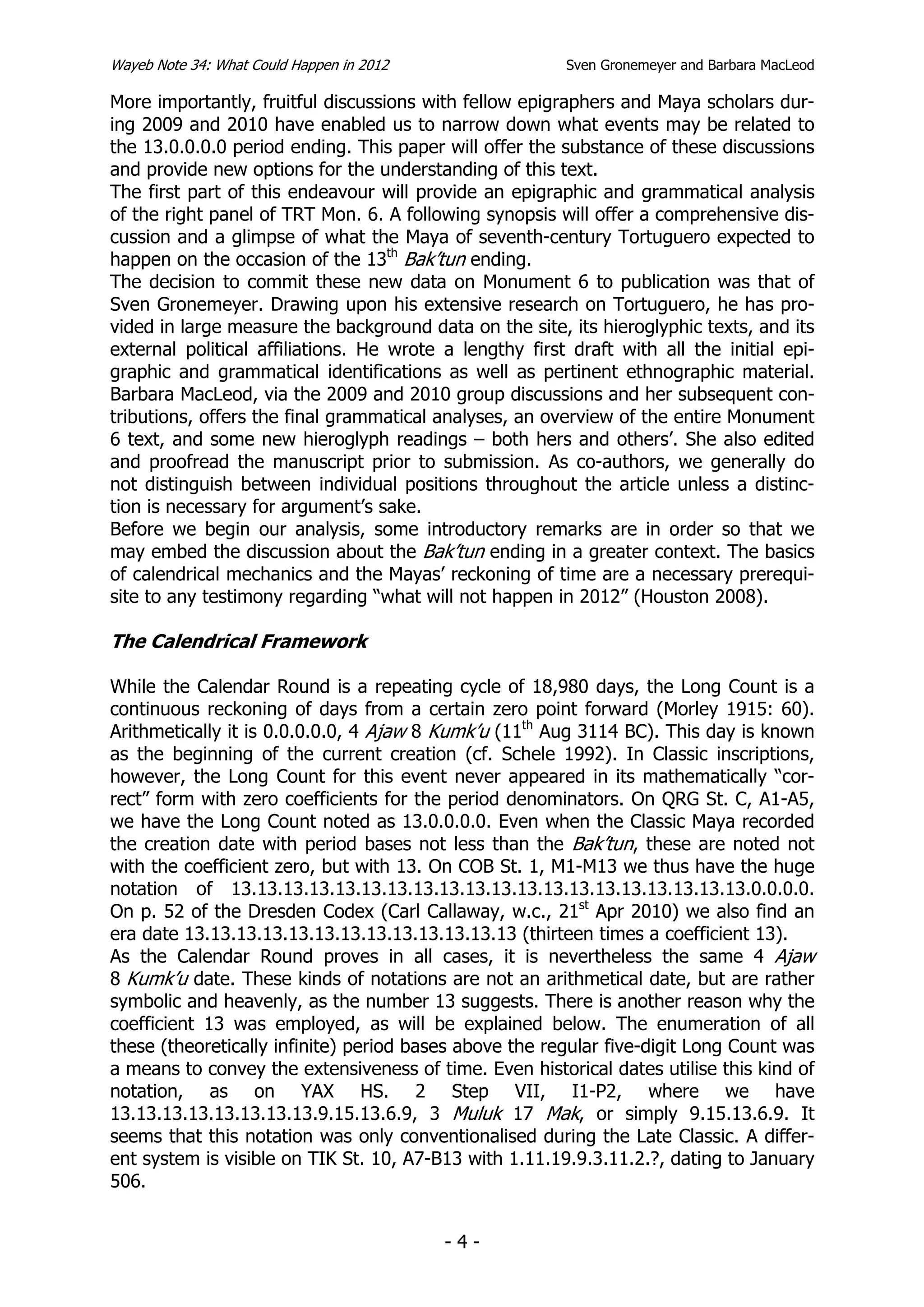 Wayeb Note 34: What Could Happen in 2012                 Sven Gronemeyer and Barbara MacLeod

More importantly, fruitful discussions with fellow epigraphers and Maya scholars dur-
ing 2009 and 2010 have enabled us to narrow down what events may be related to
the 13.0.0.0.0 period ending. This paper will offer the substance of these discussions
and provide new options for the understanding of this text.
The first part of this endeavour will provide an epigraphic and grammatical analysis
of the right panel of TRT Mon. 6. A following synopsis will offer a comprehensive dis-
cussion and a glimpse of what the Maya of seventh-century Tortuguero expected to
happen on the occasion of the 13th Bak’tun ending.
The decision to commit these new data on Monument 6 to publication was that of
Sven Gronemeyer. Drawing upon his extensive research on Tortuguero, he has pro-
vided in large measure the background data on the site, its hieroglyphic texts, and its
external political affiliations. He wrote a lengthy first draft with all the initial epi-
graphic and grammatical identifications as well as pertinent ethnographic material.
Barbara MacLeod, via the 2009 and 2010 group discussions and her subsequent con-
tributions, offers the final grammatical analyses, an overview of the entire Monument
6 text, and some new hieroglyph readings – both hers and others’. She also edited
and proofread the manuscript prior to submission. As co-authors, we generally do
not distinguish between individual positions throughout the article unless a distinc-
tion is necessary for argument’s sake.
Before we begin our analysis, some introductory remarks are in order so that we
may embed the discussion about the Bak’tun ending in a greater context. The basics
of calendrical mechanics and the Mayas’ reckoning of time are a necessary prerequi-
site to any testimony regarding “what will not happen in 2012” (Houston 2008).

The Calendrical Framework

While the Calendar Round is a repeating cycle of 18,980 days, the Long Count is a
continuous reckoning of days from a certain zero point forward (Morley 1915: 60).
Arithmetically it is 0.0.0.0.0, 4 Ajaw 8 Kumk’u (11th Aug 3114 BC). This day is known
as the beginning of the current creation (cf. Schele 1992). In Classic inscriptions,
however, the Long Count for this event never appeared in its mathematically “cor-
rect” form with zero coefficients for the period denominators. On QRG St. C, A1-A5,
we have the Long Count noted as 13.0.0.0.0. Even when the Classic Maya recorded
the creation date with period bases not less than the Bak’tun, these are noted not
with the coefficient zero, but with 13. On COB St. 1, M1-M13 we thus have the huge
notation of 13.13.13.13.13.13.13.13.13.13.13.13.13.13.13.13.13.13.13.13.0.0.0.0.
On p. 52 of the Dresden Codex (Carl Callaway, w.c., 21st Apr 2010) we also find an
era date 13.13.13.13.13.13.13.13.13.13.13.13.13 (thirteen times a coefficient 13).
As the Calendar Round proves in all cases, it is nevertheless the same 4 Ajaw
8 Kumk’u date. These kinds of notations are not an arithmetical date, but are rather
symbolic and heavenly, as the number 13 suggests. There is another reason why the
coefficient 13 was employed, as will be explained below. The enumeration of all
these (theoretically infinite) period bases above the regular five-digit Long Count was
a means to convey the extensiveness of time. Even historical dates utilise this kind of
notation, as on YAX HS. 2 Step VII, I1-P2, where we have
13.13.13.13.13.13.13.13.9.15.13.6.9, 3 Muluk 17 Mak, or simply 9.15.13.6.9. It
seems that this notation was only conventionalised during the Late Classic. A differ-
ent system is visible on TIK St. 10, A7-B13 with 1.11.19.9.3.11.2.?, dating to January
506.


                                           -4-
 