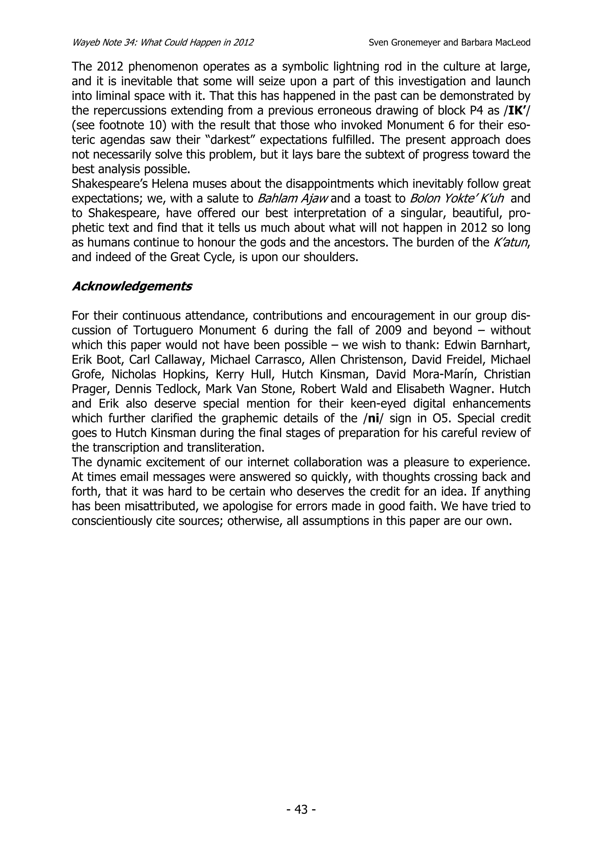 Wayeb Note 34: What Could Happen in 2012                Sven Gronemeyer and Barbara MacLeod

The 2012 phenomenon operates as a symbolic lightning rod in the culture at large,
and it is inevitable that some will seize upon a part of this investigation and launch
into liminal space with it. That this has happened in the past can be demonstrated by
the repercussions extending from a previous erroneous drawing of block P4 as /IK’/
(see footnote 10) with the result that those who invoked Monument 6 for their eso-
teric agendas saw their “darkest” expectations fulfilled. The present approach does
not necessarily solve this problem, but it lays bare the subtext of progress toward the
best analysis possible.
Shakespeare’s Helena muses about the disappointments which inevitably follow great
expectations; we, with a salute to Bahlam Ajaw and a toast to Bolon Yokte’ K’uh and
to Shakespeare, have offered our best interpretation of a singular, beautiful, pro-
phetic text and find that it tells us much about what will not happen in 2012 so long
as humans continue to honour the gods and the ancestors. The burden of the K’atun,
and indeed of the Great Cycle, is upon our shoulders.

Acknowledgements

For their continuous attendance, contributions and encouragement in our group dis-
cussion of Tortuguero Monument 6 during the fall of 2009 and beyond – without
which this paper would not have been possible – we wish to thank: Edwin Barnhart,
Erik Boot, Carl Callaway, Michael Carrasco, Allen Christenson, David Freidel, Michael
Grofe, Nicholas Hopkins, Kerry Hull, Hutch Kinsman, David Mora-Marín, Christian
Prager, Dennis Tedlock, Mark Van Stone, Robert Wald and Elisabeth Wagner. Hutch
and Erik also deserve special mention for their keen-eyed digital enhancements
which further clarified the graphemic details of the /ni/ sign in O5. Special credit
goes to Hutch Kinsman during the final stages of preparation for his careful review of
the transcription and transliteration.
The dynamic excitement of our internet collaboration was a pleasure to experience.
At times email messages were answered so quickly, with thoughts crossing back and
forth, that it was hard to be certain who deserves the credit for an idea. If anything
has been misattributed, we apologise for errors made in good faith. We have tried to
conscientiously cite sources; otherwise, all assumptions in this paper are our own.




                                           - 43 -
 