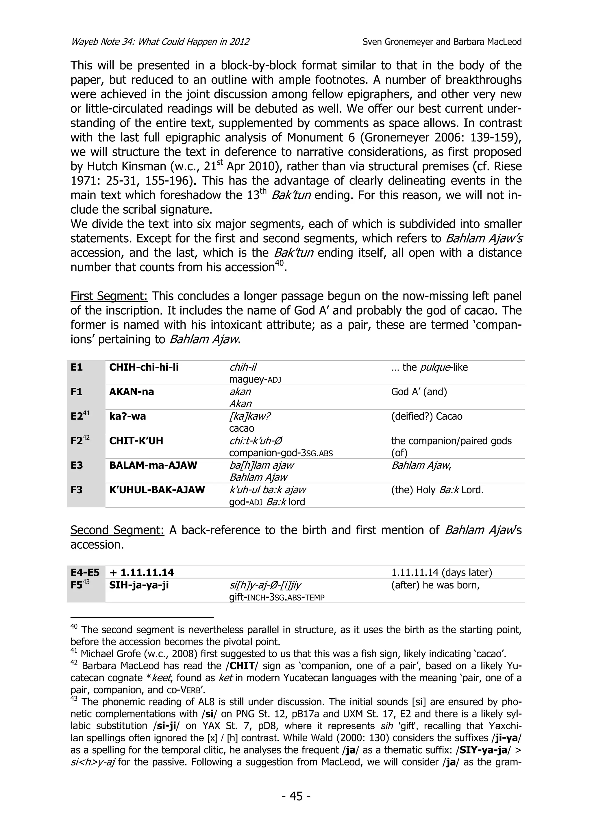 Wayeb Note 34: What Could Happen in 2012                           Sven Gronemeyer and Barbara MacLeod

This will be presented in a block-by-block format similar to that in the body of the
paper, but reduced to an outline with ample footnotes. A number of breakthroughs
were achieved in the joint discussion among fellow epigraphers, and other very new
or little-circulated readings will be debuted as well. We offer our best current under-
standing of the entire text, supplemented by comments as space allows. In contrast
with the last full epigraphic analysis of Monument 6 (Gronemeyer 2006: 139-159),
we will structure the text in deference to narrative considerations, as first proposed
by Hutch Kinsman (w.c., 21st Apr 2010), rather than via structural premises (cf. Riese
1971: 25-31, 155-196). This has the advantage of clearly delineating events in the
main text which foreshadow the 13th Bak’tun ending. For this reason, we will not in-
clude the scribal signature.
We divide the text into six major segments, each of which is subdivided into smaller
statements. Except for the first and second segments, which refers to Bahlam Ajaw’s
accession, and the last, which is the Bak’tun ending itself, all open with a distance
number that counts from his accession40.

First Segment: This concludes a longer passage begun on the now-missing left panel
of the inscription. It includes the name of God A’ and probably the god of cacao. The
former is named with his intoxicant attribute; as a pair, these are termed ‘compan-
ions’ pertaining to Bahlam Ajaw.

E1       CHIH-chi-hi-li             chih-il                               … the pulque-like
                                    maguey-ADJ
F1       AKAN-na                    akan                                  God A’ (and)
                                    Akan
E241     ka?-wa                     [ka]kaw?                              (deified?) Cacao
                                    cacao
F242     CHIT-K’UH                  chi:t-k’uh-Ø                          the companion/paired gods
                                    companion-god-3SG.ABS                 (of)
E3       BALAM-ma-AJAW              ba[h]lam ajaw                         Bahlam Ajaw,
                                    Bahlam Ajaw
F3       K’UHUL-BAK-AJAW            k'uh-ul ba:k ajaw                     (the) Holy Ba:k Lord.
                                    god-ADJ Ba:k lord

Second Segment: A back-reference to the birth and first mention of Bahlam Ajaw’s
accession.

E4-E5 + 1.11.11.14                                                        1.11.11.14 (days later)
F543  SIH-ja-ya-ji                  si[h]y-aj-Ø-[i]jiy                    (after) he was born,
                                    gift-INCH-3SG.ABS-TEMP

40
   The second segment is nevertheless parallel in structure, as it uses the birth as the starting point,
before the accession becomes the pivotal point.
41
   Michael Grofe (w.c., 2008) first suggested to us that this was a fish sign, likely indicating ‘cacao’.
42
   Barbara MacLeod has read the /CHIT/ sign as ‘companion, one of a pair’, based on a likely Yu-
catecan cognate *keet, found as ket in modern Yucatecan languages with the meaning ‘pair, one of a
pair, companion, and co-VERB’.
43
   The phonemic reading of AL8 is still under discussion. The initial sounds [si] are ensured by pho-
netic complementations with /si/ on PNG St. 12, pB17a and UXM St. 17, E2 and there is a likely syl-
labic substitution /si-ji/ on YAX St. 7, pD8, where it represents sih 'gift', recalling that Yaxchi-
lan spellings often ignored the [x] / [h] contrast. While Wald (2000: 130) considers the suffixes /ji-ya/
as a spelling for the temporal clitic, he analyses the frequent /ja/ as a thematic suffix: /SIY-ya-ja/ >
si<h>y-aj for the passive. Following a suggestion from MacLeod, we will consider /ja/ as the gram-


                                                   - 45 -
 