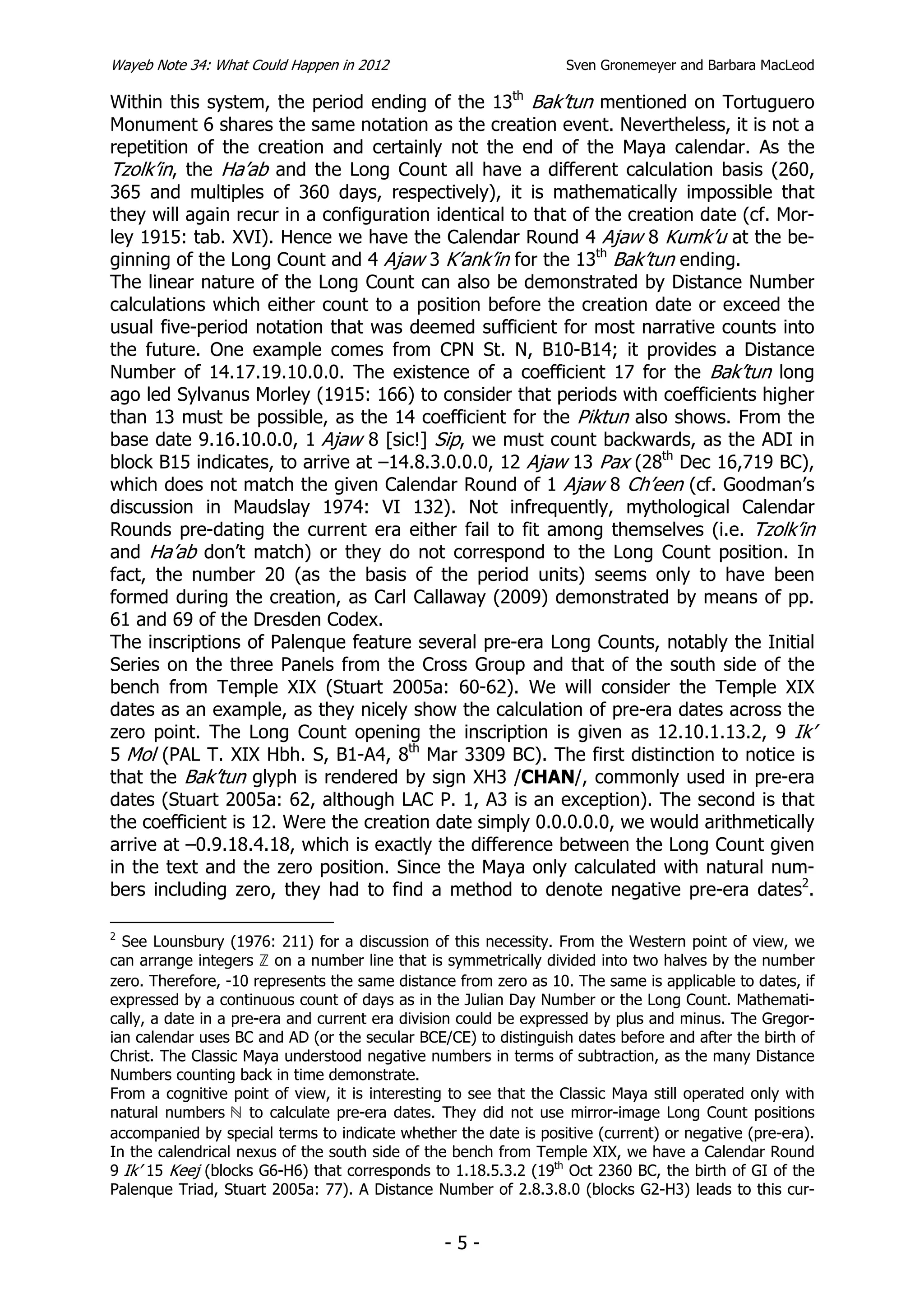 Wayeb Note 34: What Could Happen in 2012                          Sven Gronemeyer and Barbara MacLeod

Within this system, the period ending of the 13th Bak’tun mentioned on Tortuguero
Monument 6 shares the same notation as the creation event. Nevertheless, it is not a
repetition of the creation and certainly not the end of the Maya calendar. As the
Tzolk’in, the Ha’ab and the Long Count all have a different calculation basis (260,
365 and multiples of 360 days, respectively), it is mathematically impossible that
they will again recur in a configuration identical to that of the creation date (cf. Mor-
ley 1915: tab. XVI). Hence we have the Calendar Round 4 Ajaw 8 Kumk’u at the be-
ginning of the Long Count and 4 Ajaw 3 K’ank’in for the 13th Bak’tun ending.
The linear nature of the Long Count can also be demonstrated by Distance Number
calculations which either count to a position before the creation date or exceed the
usual five-period notation that was deemed sufficient for most narrative counts into
the future. One example comes from CPN St. N, B10-B14; it provides a Distance
Number of 14.17.19.10.0.0. The existence of a coefficient 17 for the Bak’tun long
ago led Sylvanus Morley (1915: 166) to consider that periods with coefficients higher
than 13 must be possible, as the 14 coefficient for the Piktun also shows. From the
base date 9.16.10.0.0, 1 Ajaw 8 [sic!] Sip, we must count backwards, as the ADI in
block B15 indicates, to arrive at –14.8.3.0.0.0, 12 Ajaw 13 Pax (28th Dec 16,719 BC),
which does not match the given Calendar Round of 1 Ajaw 8 Ch’een (cf. Goodman’s
discussion in Maudslay 1974: VI 132). Not infrequently, mythological Calendar
Rounds pre-dating the current era either fail to fit among themselves (i.e. Tzolk’in
and Ha’ab don’t match) or they do not correspond to the Long Count position. In
fact, the number 20 (as the basis of the period units) seems only to have been
formed during the creation, as Carl Callaway (2009) demonstrated by means of pp.
61 and 69 of the Dresden Codex.
The inscriptions of Palenque feature several pre-era Long Counts, notably the Initial
Series on the three Panels from the Cross Group and that of the south side of the
bench from Temple XIX (Stuart 2005a: 60-62). We will consider the Temple XIX
dates as an example, as they nicely show the calculation of pre-era dates across the
zero point. The Long Count opening the inscription is given as 12.10.1.13.2, 9 Ik’
5 Mol (PAL T. XIX Hbh. S, B1-A4, 8th Mar 3309 BC). The first distinction to notice is
that the Bak’tun glyph is rendered by sign XH3 /CHAN/, commonly used in pre-era
dates (Stuart 2005a: 62, although LAC P. 1, A3 is an exception). The second is that
the coefficient is 12. Were the creation date simply 0.0.0.0.0, we would arithmetically
arrive at –0.9.18.4.18, which is exactly the difference between the Long Count given
in the text and the zero position. Since the Maya only calculated with natural num-
bers including zero, they had to find a method to denote negative pre-era dates2.

2
  See Lounsbury (1976: 211) for a discussion of this necessity. From the Western point of view, we
can arrange integers on a number line that is symmetrically divided into two halves by the number
zero. Therefore, -10 represents the same distance from zero as 10. The same is applicable to dates, if
expressed by a continuous count of days as in the Julian Day Number or the Long Count. Mathemati-
cally, a date in a pre-era and current era division could be expressed by plus and minus. The Gregor-
ian calendar uses BC and AD (or the secular BCE/CE) to distinguish dates before and after the birth of
Christ. The Classic Maya understood negative numbers in terms of subtraction, as the many Distance
Numbers counting back in time demonstrate.
From a cognitive point of view, it is interesting to see that the Classic Maya still operated only with
natural numbers       to calculate pre-era dates. They did not use mirror-image Long Count positions
accompanied by special terms to indicate whether the date is positive (current) or negative (pre-era).
In the calendrical nexus of the south side of the bench from Temple XIX, we have a Calendar Round
9 Ik’ 15 Keej (blocks G6-H6) that corresponds to 1.18.5.3.2 (19th Oct 2360 BC, the birth of GI of the
Palenque Triad, Stuart 2005a: 77). A Distance Number of 2.8.3.8.0 (blocks G2-H3) leads to this cur-


                                                -5-
 