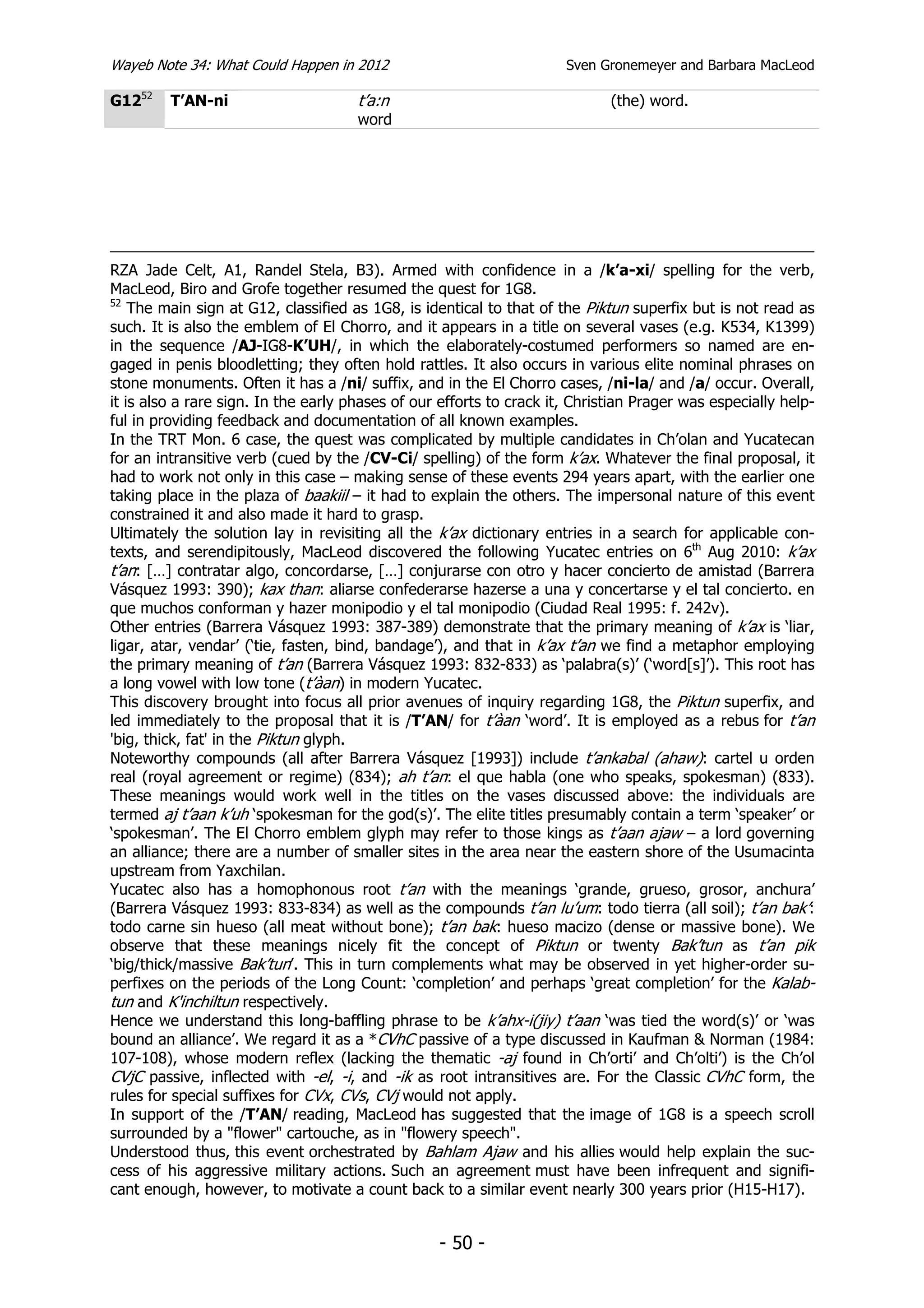 Wayeb Note 34: What Could Happen in 2012                              Sven Gronemeyer and Barbara MacLeod

G1252    T’AN-ni                      t’a:n                                  (the) word.
                                      word




RZA Jade Celt, A1, Randel Stela, B3). Armed with confidence in a /k’a-xi/ spelling for the verb,
MacLeod, Biro and Grofe together resumed the quest for 1G8.
52
    The main sign at G12, classified as 1G8, is identical to that of the Piktun superfix but is not read as
such. It is also the emblem of El Chorro, and it appears in a title on several vases (e.g. K534, K1399)
in the sequence /AJ-IG8-K’UH/, in which the elaborately-costumed performers so named are en-
gaged in penis bloodletting; they often hold rattles. It also occurs in various elite nominal phrases on
stone monuments. Often it has a /ni/ suffix, and in the El Chorro cases, /ni-la/ and /a/ occur. Overall,
it is also a rare sign. In the early phases of our efforts to crack it, Christian Prager was especially help-
ful in providing feedback and documentation of all known examples.
In the TRT Mon. 6 case, the quest was complicated by multiple candidates in Ch’olan and Yucatecan
for an intransitive verb (cued by the /CV-Ci/ spelling) of the form k’ax. Whatever the final proposal, it
had to work not only in this case – making sense of these events 294 years apart, with the earlier one
taking place in the plaza of baakiil – it had to explain the others. The impersonal nature of this event
constrained it and also made it hard to grasp.
Ultimately the solution lay in revisiting all the k’ax dictionary entries in a search for applicable con-
texts, and serendipitously, MacLeod discovered the following Yucatec entries on 6th Aug 2010: k’ax
t’an: […] contratar algo, concordarse, […] conjurarse con otro y hacer concierto de amistad (Barrera
Vásquez 1993: 390); kax than: aliarse confederarse hazerse a una y concertarse y el tal concierto. en
que muchos conforman y hazer monipodio y el tal monipodio (Ciudad Real 1995: f. 242v).
Other entries (Barrera Vásquez 1993: 387-389) demonstrate that the primary meaning of k’ax is ‘liar,
ligar, atar, vendar’ (‘tie, fasten, bind, bandage’), and that in k’ax t’an we find a metaphor employing
the primary meaning of t’an (Barrera Vásquez 1993: 832-833) as ‘palabra(s)’ (‘word[s]’). This root has
a long vowel with low tone (t’àan) in modern Yucatec.
This discovery brought into focus all prior avenues of inquiry regarding 1G8, the Piktun superfix, and
led immediately to the proposal that it is /T’AN/ for t’àan ‘word’. It is employed as a rebus for t’an
'big, thick, fat' in the Piktun glyph.
Noteworthy compounds (all after Barrera Vásquez [1993]) include t’ankabal (ahaw): cartel u orden
real (royal agreement or regime) (834); ah t’an: el que habla (one who speaks, spokesman) (833).
These meanings would work well in the titles on the vases discussed above: the individuals are
termed aj t’aan k’uh ‘spokesman for the god(s)’. The elite titles presumably contain a term ‘speaker’ or
‘spokesman’. The El Chorro emblem glyph may refer to those kings as t’aan ajaw – a lord governing
an alliance; there are a number of smaller sites in the area near the eastern shore of the Usumacinta
upstream from Yaxchilan.
Yucatec also has a homophonous root t’an with the meanings ‘grande, grueso, grosor, anchura’
(Barrera Vásquez 1993: 833-834) as well as the compounds t’an lu’um: todo tierra (all soil); t’an bak’:
todo carne sin hueso (all meat without bone); t’an bak: hueso macizo (dense or massive bone). We
observe that these meanings nicely fit the concept of Piktun or twenty Bak’tun as t’an pik
‘big/thick/massive Bak’tun’. This in turn complements what may be observed in yet higher-order su-
perfixes on the periods of the Long Count: ‘completion’ and perhaps ‘great completion’ for the Kalab-
tun and K'inchiltun respectively.
Hence we understand this long-baffling phrase to be k’ahx-i(jiy) t’aan ‘was tied the word(s)’ or ‘was
bound an alliance’. We regard it as a *CVhC passive of a type discussed in Kaufman & Norman (1984:
107-108), whose modern reflex (lacking the thematic -aj found in Ch’orti’ and Ch’olti’) is the Ch’ol
CVjC passive, inflected with -el, -i, and -ik as root intransitives are. For the Classic CVhC form, the
rules for special suffixes for CVx, CVs, CVj would not apply.
In support of the /T’AN/ reading, MacLeod has suggested that the image of 1G8 is a speech scroll
surrounded by a "flower" cartouche, as in "flowery speech".
Understood thus, this event orchestrated by Bahlam Ajaw and his allies would help explain the suc-
cess of his aggressive military actions. Such an agreement must have been infrequent and signifi-
cant enough, however, to motivate a count back to a similar event nearly 300 years prior (H15-H17).


                                                  - 50 -
 