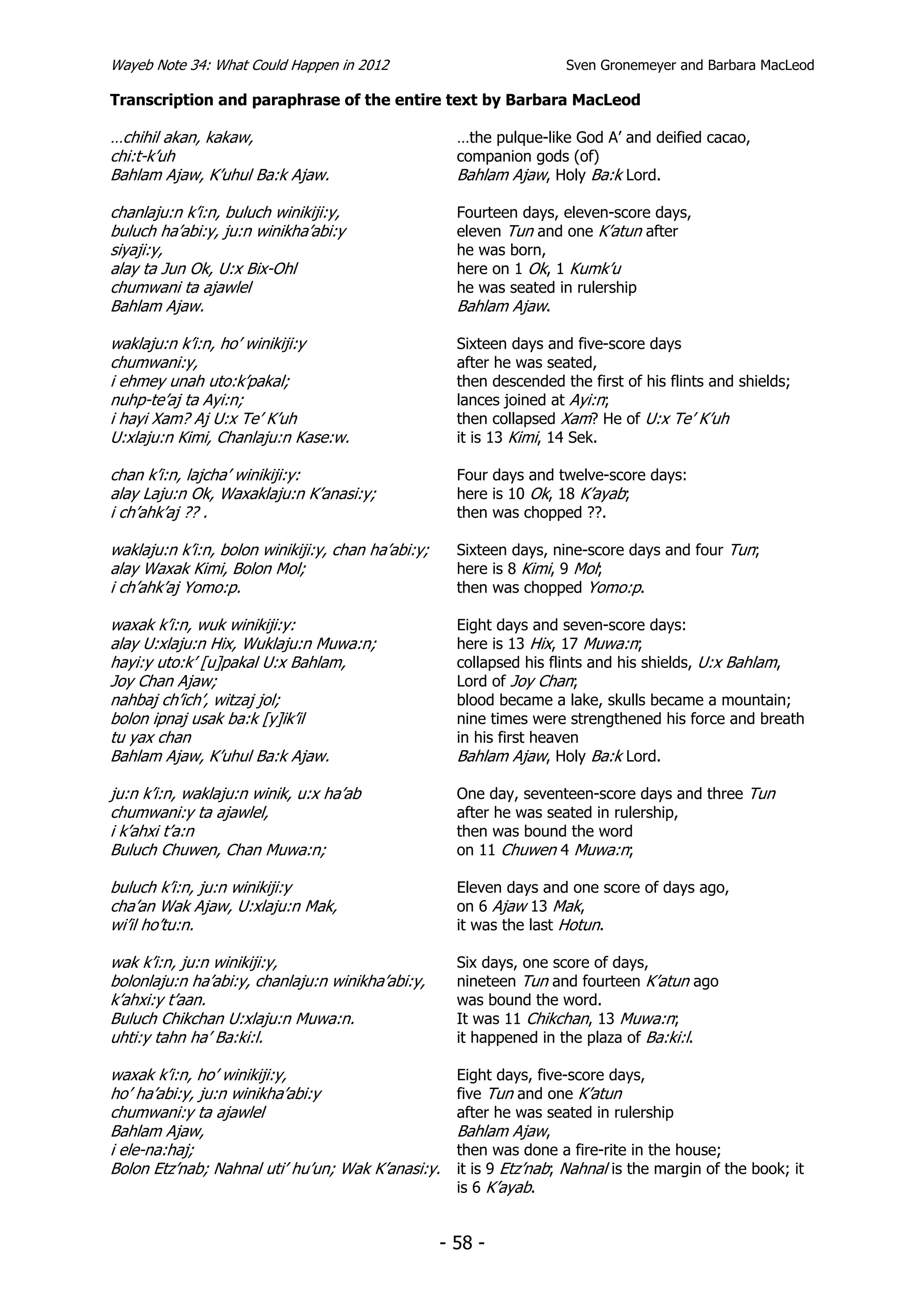 Wayeb Note 34: What Could Happen in 2012                              Sven Gronemeyer and Barbara MacLeod

Transcription and paraphrase of the entire text by Barbara MacLeod

…chihil akan, kakaw,                                  …the pulque-like God A’ and deified cacao,
chi:t-k’uh                                            companion gods (of)
Bahlam Ajaw, K’uhul Ba:k Ajaw.                        Bahlam Ajaw, Holy Ba:k Lord.

chanlaju:n k’i:n, buluch winikiji:y,                  Fourteen days, eleven-score days,
buluch ha’abi:y, ju:n winikha’abi:y                   eleven Tun and one K’atun after
siyaji:y,                                             he was born,
alay ta Jun Ok, U:x Bix-Ohl                           here on 1 Ok, 1 Kumk’u
chumwani ta ajawlel                                   he was seated in rulership
Bahlam Ajaw.                                          Bahlam Ajaw.

waklaju:n k’i:n, ho’ winikiji:y                       Sixteen days and five-score days
chumwani:y,                                           after he was seated,
i ehmey unah uto:k’pakal;                             then descended the first of his flints and shields;
nuhp-te’aj ta Ayi:n;                                  lances joined at Ayi:n;
i hayi Xam? Aj U:x Te’ K’uh                           then collapsed Xam? He of U:x Te’ K’uh
U:xlaju:n Kimi, Chanlaju:n Kase:w.                    it is 13 Kimi, 14 Sek.

chan k’i:n, lajcha’ winikiji:y:                       Four days and twelve-score days:
alay Laju:n Ok, Waxaklaju:n K’anasi:y;                here is 10 Ok, 18 K’ayab;
i ch’ahk’aj ?? .                                      then was chopped ??.

waklaju:n k’i:n, bolon winikiji:y, chan ha’abi:y;     Sixteen days, nine-score days and four Tun;
alay Waxak Kimi, Bolon Mol;                           here is 8 Kimi, 9 Mol;
i ch’ahk’aj Yomo:p.                                   then was chopped Yomo:p.

waxak k’i:n, wuk winikiji:y:                          Eight days and seven-score days:
alay U:xlaju:n Hix, Wuklaju:n Muwa:n;                 here is 13 Hix, 17 Muwa:n;
hayi:y uto:k’ [u]pakal U:x Bahlam,                    collapsed his flints and his shields, U:x Bahlam,
Joy Chan Ajaw;                                        Lord of Joy Chan;
nahbaj ch’ich’, witzaj jol;                           blood became a lake, skulls became a mountain;
bolon ipnaj usak ba:k [y]ik’il                        nine times were strengthened his force and breath
tu yax chan                                           in his first heaven
Bahlam Ajaw, K’uhul Ba:k Ajaw.                        Bahlam Ajaw, Holy Ba:k Lord.

ju:n k’i:n, waklaju:n winik, u:x ha’ab                One day, seventeen-score days and three Tun
chumwani:y ta ajawlel,                                after he was seated in rulership,
i k’ahxi t’a:n                                        then was bound the word
Buluch Chuwen, Chan Muwa:n;                           on 11 Chuwen 4 Muwa:n;

buluch k’i:n, ju:n winikiji:y                         Eleven days and one score of days ago,
cha’an Wak Ajaw, U:xlaju:n Mak,                       on 6 Ajaw 13 Mak,
wi’il ho’tu:n.                                        it was the last Hotun.

wak k’i:n, ju:n winikiji:y,                           Six days, one score of days,
bolonlaju:n ha’abi:y, chanlaju:n winikha’abi:y,       nineteen Tun and fourteen K’atun ago
k’ahxi:y t’aan.                                       was bound the word.
Buluch Chikchan U:xlaju:n Muwa:n.                     It was 11 Chikchan, 13 Muwa:n;
uhti:y tahn ha’ Ba:ki:l.                              it happened in the plaza of Ba:ki:l.

waxak k’i:n, ho’ winikiji:y,                          Eight days, five-score days,
ho’ ha’abi:y, ju:n winikha’abi:y                      five Tun and one K’atun
chumwani:y ta ajawlel                                 after he was seated in rulership
Bahlam Ajaw,                                          Bahlam Ajaw,
i ele-na:haj;                                         then was done a fire-rite in the house;
Bolon Etz’nab; Nahnal uti’ hu’un; Wak K’anasi:y.      it is 9 Etz’nab; Nahnal is the margin of the book; it
                                                      is 6 K’ayab.


                                                    - 58 -
 
