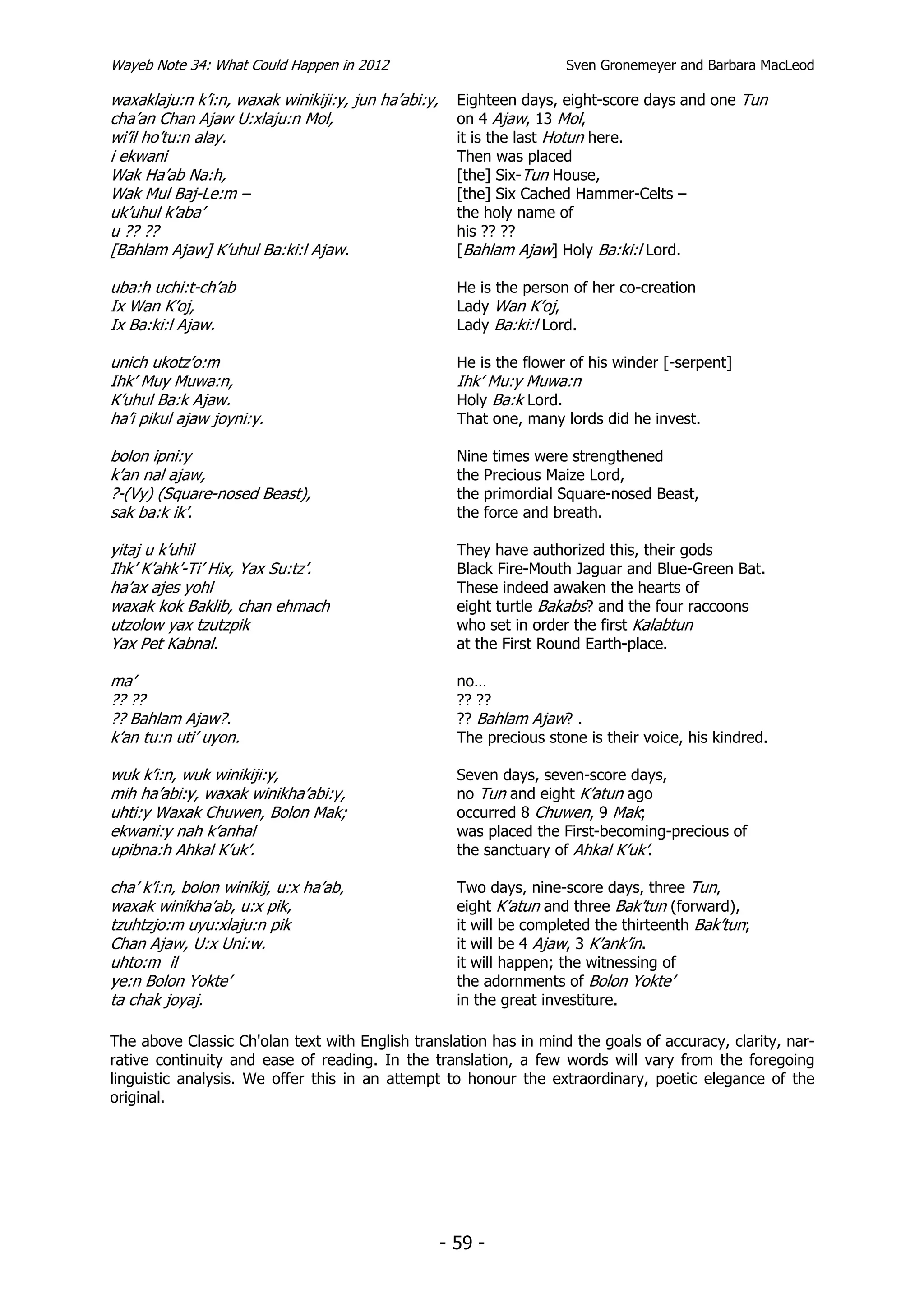 Wayeb Note 34: What Could Happen in 2012                               Sven Gronemeyer and Barbara MacLeod

waxaklaju:n k’i:n, waxak winikiji:y, jun ha’abi:y,     Eighteen days, eight-score days and one Tun
cha’an Chan Ajaw U:xlaju:n Mol,                        on 4 Ajaw, 13 Mol,
wi’il ho’tu:n alay.                                    it is the last Hotun here.
i ekwani                                               Then was placed
Wak Ha’ab Na:h,                                        [the] Six-Tun House,
Wak Mul Baj-Le:m –                                     [the] Six Cached Hammer-Celts –
uk’uhul k’aba’                                         the holy name of
u ?? ??                                                his ?? ??
[Bahlam Ajaw] K’uhul Ba:ki:l Ajaw.                     [Bahlam Ajaw] Holy Ba:ki:l Lord.

uba:h uchi:t-ch’ab                                     He is the person of her co-creation
Ix Wan K’oj,                                           Lady Wan K’oj,
Ix Ba:ki:l Ajaw.                                       Lady Ba:ki:l Lord.

unich ukotz’o:m                                        He is the flower of his winder [-serpent]
Ihk’ Muy Muwa:n,                                       Ihk’ Mu:y Muwa:n
K’uhul Ba:k Ajaw.                                      Holy Ba:k Lord.
ha’i pikul ajaw joyni:y.                               That one, many lords did he invest.

bolon ipni:y                                           Nine times were strengthened
k’an nal ajaw,                                         the Precious Maize Lord,
?-(Vy) (Square-nosed Beast),                           the primordial Square-nosed Beast,
sak ba:k ik’.                                          the force and breath.

yitaj u k’uhil                                         They have authorized this, their gods
Ihk’ K’ahk’-Ti’ Hix, Yax Su:tz’.                       Black Fire-Mouth Jaguar and Blue-Green Bat.
ha’ax ajes yohl                                        These indeed awaken the hearts of
waxak kok Baklib, chan ehmach                          eight turtle Bakabs? and the four raccoons
utzolow yax tzutzpik                                   who set in order the first Kalabtun
Yax Pet Kabnal.                                        at the First Round Earth-place.

ma’                                                    no…
?? ??                                                  ?? ??
?? Bahlam Ajaw?.                                       ?? Bahlam Ajaw? .
k’an tu:n uti’ uyon.                                   The precious stone is their voice, his kindred.

wuk k’i:n, wuk winikiji:y,                             Seven days, seven-score days,
mih ha’abi:y, waxak winikha’abi:y,                     no Tun and eight K’atun ago
uhti:y Waxak Chuwen, Bolon Mak;                        occurred 8 Chuwen, 9 Mak;
ekwani:y nah k’anhal                                   was placed the First-becoming-precious of
upibna:h Ahkal K’uk’.                                  the sanctuary of Ahkal K’uk’.

cha’ k’i:n, bolon winikij, u:x ha’ab,                  Two days, nine-score days, three Tun,
waxak winikha’ab, u:x pik,                             eight K’atun and three Bak’tun (forward),
tzuhtzjo:m uyu:xlaju:n pik                             it will be completed the thirteenth Bak’tun;
Chan Ajaw, U:x Uni:w.                                  it will be 4 Ajaw, 3 K’ank’in.
uhto:m il                                              it will happen; the witnessing of
ye:n Bolon Yokte’                                      the adornments of Bolon Yokte’
ta chak joyaj.                                         in the great investiture.

The above Classic Ch'olan text with English translation has in mind the goals of accuracy, clarity, nar-
rative continuity and ease of reading. In the translation, a few words will vary from the foregoing
linguistic analysis. We offer this in an attempt to honour the extraordinary, poetic elegance of the
original.




                                                     - 59 -
 