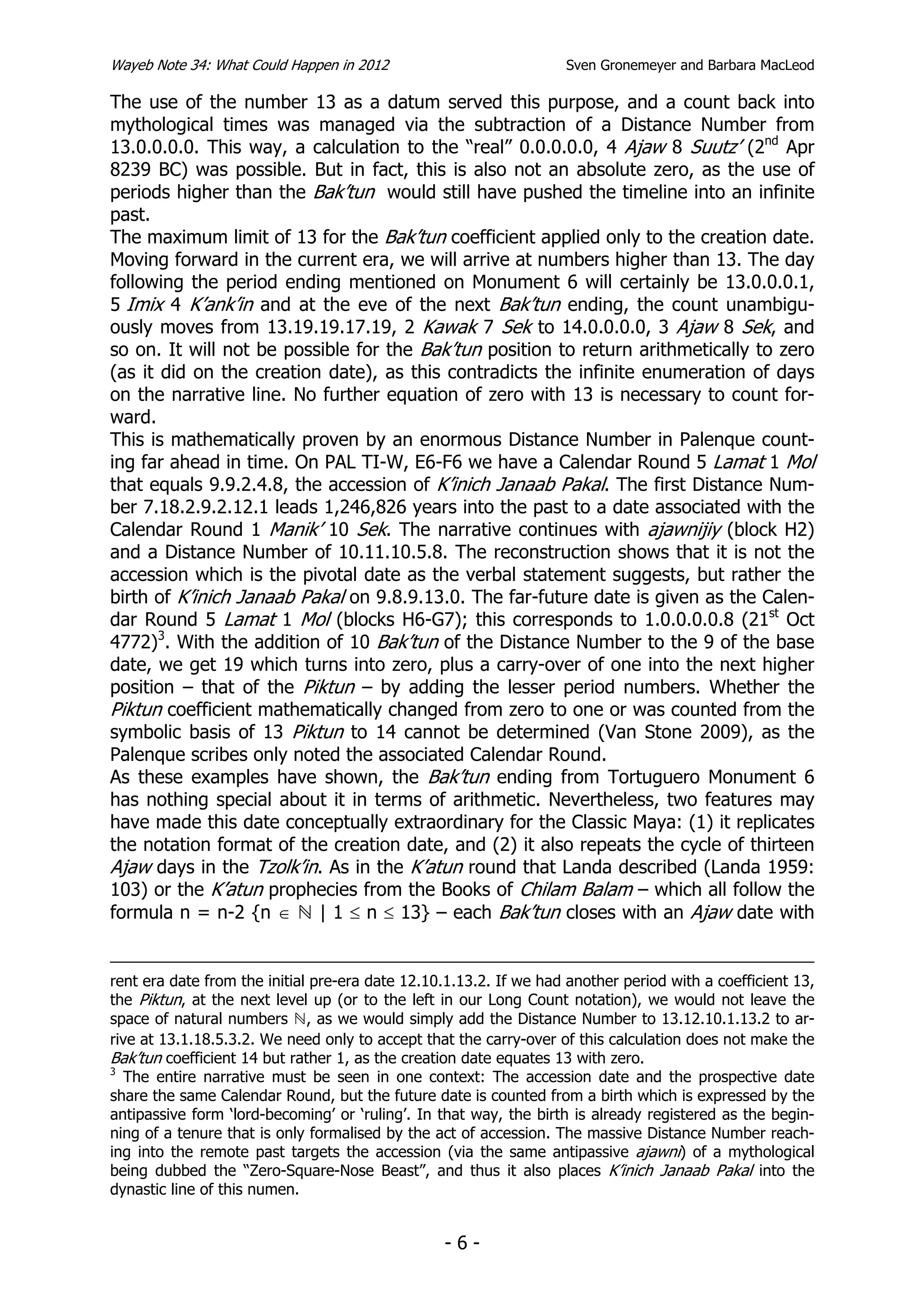 Wayeb Note 34: What Could Happen in 2012                           Sven Gronemeyer and Barbara MacLeod

The use of the number 13 as a datum served this purpose, and a count back into
mythological times was managed via the subtraction of a Distance Number from
13.0.0.0.0. This way, a calculation to the “real” 0.0.0.0.0, 4 Ajaw 8 Suutz’ (2nd Apr
8239 BC) was possible. But in fact, this is also not an absolute zero, as the use of
periods higher than the Bak’tun would still have pushed the timeline into an infinite
past.
The maximum limit of 13 for the Bak’tun coefficient applied only to the creation date.
Moving forward in the current era, we will arrive at numbers higher than 13. The day
following the period ending mentioned on Monument 6 will certainly be 13.0.0.0.1,
5 Imix 4 K’ank’in and at the eve of the next Bak’tun ending, the count unambigu-
ously moves from 13.19.19.17.19, 2 Kawak 7 Sek to 14.0.0.0.0, 3 Ajaw 8 Sek, and
so on. It will not be possible for the Bak’tun position to return arithmetically to zero
(as it did on the creation date), as this contradicts the infinite enumeration of days
on the narrative line. No further equation of zero with 13 is necessary to count for-
ward.
This is mathematically proven by an enormous Distance Number in Palenque count-
ing far ahead in time. On PAL TI-W, E6-F6 we have a Calendar Round 5 Lamat 1 Mol
that equals 9.9.2.4.8, the accession of K’inich Janaab Pakal. The first Distance Num-
ber 7.18.2.9.2.12.1 leads 1,246,826 years into the past to a date associated with the
Calendar Round 1 Manik’ 10 Sek. The narrative continues with ajawnijiy (block H2)
and a Distance Number of 10.11.10.5.8. The reconstruction shows that it is not the
accession which is the pivotal date as the verbal statement suggests, but rather the
birth of K’inich Janaab Pakal on 9.8.9.13.0. The far-future date is given as the Calen-
dar Round 5 Lamat 1 Mol (blocks H6-G7); this corresponds to 1.0.0.0.0.8 (21st Oct
4772)3. With the addition of 10 Bak’tun of the Distance Number to the 9 of the base
date, we get 19 which turns into zero, plus a carry-over of one into the next higher
position – that of the Piktun – by adding the lesser period numbers. Whether the
Piktun coefficient mathematically changed from zero to one or was counted from the
symbolic basis of 13 Piktun to 14 cannot be determined (Van Stone 2009), as the
Palenque scribes only noted the associated Calendar Round.
As these examples have shown, the Bak’tun ending from Tortuguero Monument 6
has nothing special about it in terms of arithmetic. Nevertheless, two features may
have made this date conceptually extraordinary for the Classic Maya: (1) it replicates
the notation format of the creation date, and (2) it also repeats the cycle of thirteen
Ajaw days in the Tzolk’in. As in the K’atun round that Landa described (Landa 1959:
103) or the K’atun prophecies from the Books of Chilam Balam – which all follow the
formula n = n-2 {n ∈      | 1 ≤ n ≤ 13} – each Bak’tun closes with an Ajaw date with


rent era date from the initial pre-era date 12.10.1.13.2. If we had another period with a coefficient 13,
the Piktun, at the next level up (or to the left in our Long Count notation), we would not leave the
space of natural numbers , as we would simply add the Distance Number to 13.12.10.1.13.2 to ar-
rive at 13.1.18.5.3.2. We need only to accept that the carry-over of this calculation does not make the
Bak’tun coefficient 14 but rather 1, as the creation date equates 13 with zero.
3
  The entire narrative must be seen in one context: The accession date and the prospective date
share the same Calendar Round, but the future date is counted from a birth which is expressed by the
antipassive form ‘lord-becoming’ or ‘ruling’. In that way, the birth is already registered as the begin-
ning of a tenure that is only formalised by the act of accession. The massive Distance Number reach-
ing into the remote past targets the accession (via the same antipassive ajawni) of a mythological
being dubbed the “Zero-Square-Nose Beast”, and thus it also places K’inich Janaab Pakal into the
dynastic line of this numen.


                                                 -6-
 
