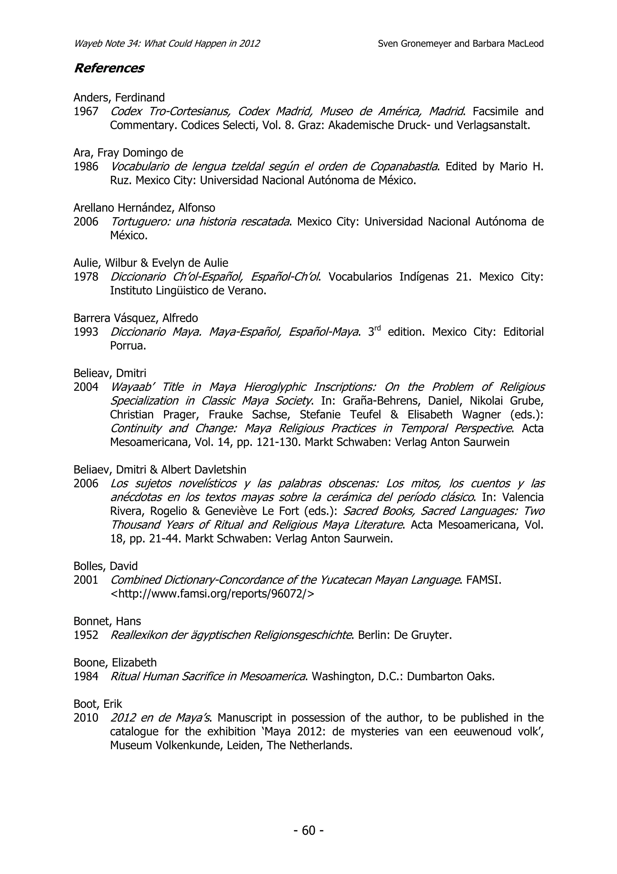 Wayeb Note 34: What Could Happen in 2012                  Sven Gronemeyer and Barbara MacLeod

References

Anders, Ferdinand
1967 Codex Tro-Cortesianus, Codex Madrid, Museo de América, Madrid. Facsimile and
       Commentary. Codices Selecti, Vol. 8. Graz: Akademische Druck- und Verlagsanstalt.

Ara, Fray Domingo de
1986 Vocabulario de lengua tzeldal según el orden de Copanabastla. Edited by Mario H.
       Ruz. Mexico City: Universidad Nacional Autónoma de México.

Arellano Hernández, Alfonso
2006 Tortuguero: una historia rescatada. Mexico City: Universidad Nacional Autónoma de
       México.

Aulie, Wilbur & Evelyn de Aulie
1978 Diccionario Ch’ol-Español, Español-Ch’ol. Vocabularios Indígenas 21. Mexico City:
        Instituto Lingüistico de Verano.

Barrera Vásquez, Alfredo
1993 Diccionario Maya. Maya-Español, Español-Maya. 3rd edition. Mexico City: Editorial
       Porrua.

Belieav, Dmitri
2004 Wayaab’ Title in Maya Hieroglyphic Inscriptions: On the Problem of Religious
       Specialization in Classic Maya Society. In: Graña-Behrens, Daniel, Nikolai Grube,
       Christian Prager, Frauke Sachse, Stefanie Teufel & Elisabeth Wagner (eds.):
       Continuity and Change: Maya Religious Practices in Temporal Perspective. Acta
       Mesoamericana, Vol. 14, pp. 121-130. Markt Schwaben: Verlag Anton Saurwein

Beliaev, Dmitri & Albert Davletshin
2006 Los sujetos novelísticos y las palabras obscenas: Los mitos, los cuentos y las
       anécdotas en los textos mayas sobre la cerámica del período clásico. In: Valencia
       Rivera, Rogelio & Geneviève Le Fort (eds.): Sacred Books, Sacred Languages: Two
       Thousand Years of Ritual and Religious Maya Literature. Acta Mesoamericana, Vol.
       18, pp. 21-44. Markt Schwaben: Verlag Anton Saurwein.

Bolles, David
2001 Combined Dictionary-Concordance of the Yucatecan Mayan Language. FAMSI.
        <http://www.famsi.org/reports/96072/>

Bonnet, Hans
1952 Reallexikon der ägyptischen Religionsgeschichte. Berlin: De Gruyter.

Boone, Elizabeth
1984 Ritual Human Sacrifice in Mesoamerica. Washington, D.C.: Dumbarton Oaks.

Boot, Erik
2010 2012 en de Maya’s. Manuscript in possession of the author, to be published in the
       catalogue for the exhibition ‘Maya 2012: de mysteries van een eeuwenoud volk’,
       Museum Volkenkunde, Leiden, The Netherlands.




                                           - 60 -
 