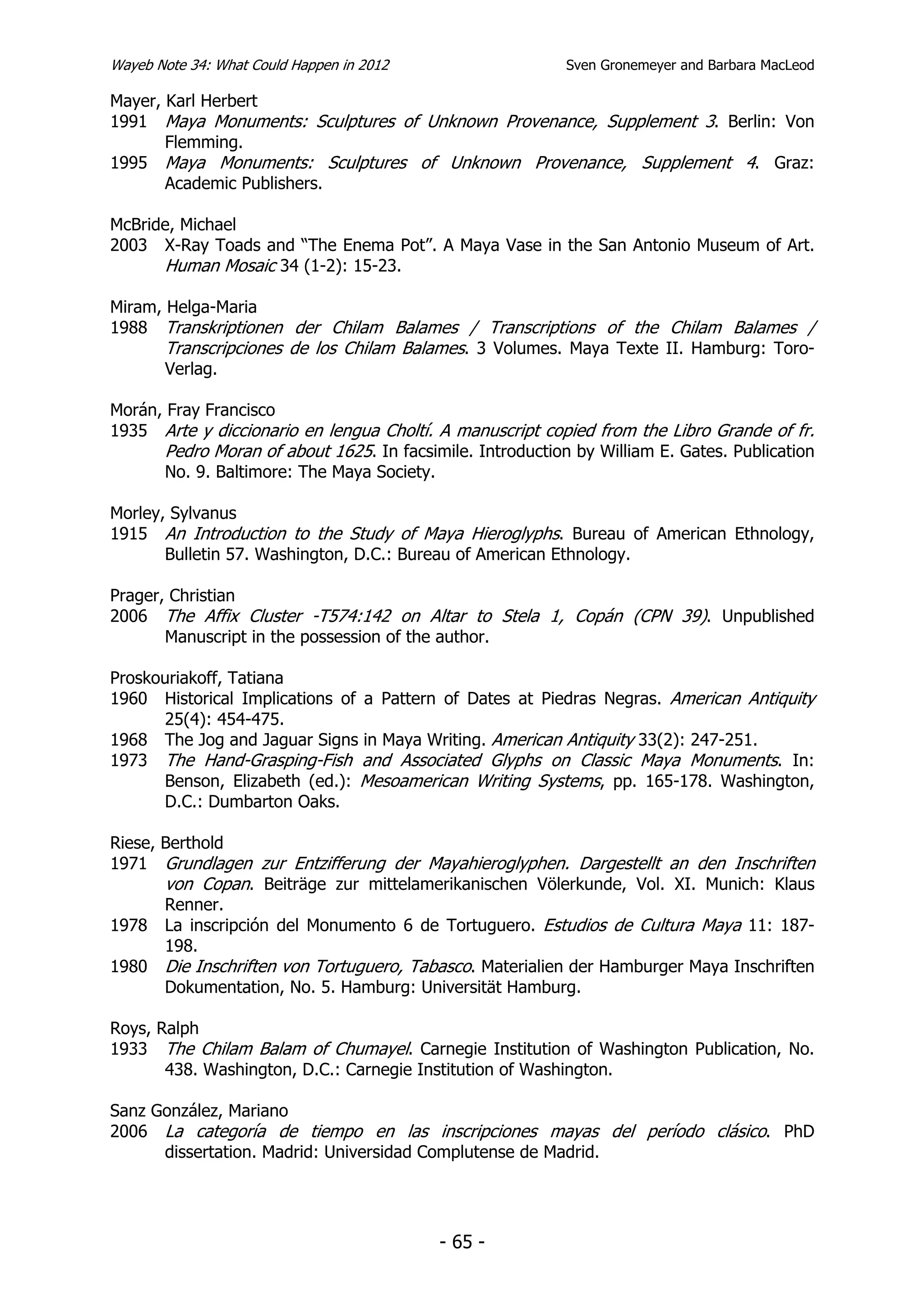 Wayeb Note 34: What Could Happen in 2012                    Sven Gronemeyer and Barbara MacLeod

Mayer, Karl Herbert
1991 Maya Monuments: Sculptures of Unknown Provenance, Supplement 3. Berlin: Von
       Flemming.
1995 Maya Monuments: Sculptures of Unknown Provenance, Supplement 4. Graz:
       Academic Publishers.

McBride, Michael
2003 X-Ray Toads and “The Enema Pot”. A Maya Vase in the San Antonio Museum of Art.
      Human Mosaic 34 (1-2): 15-23.

Miram, Helga-Maria
1988 Transkriptionen der Chilam Balames / Transcriptions of the Chilam Balames /
       Transcripciones de los Chilam Balames. 3 Volumes. Maya Texte II. Hamburg: Toro-
       Verlag.

Morán, Fray Francisco
1935 Arte y diccionario en lengua Choltí. A manuscript copied from the Libro Grande of fr.
       Pedro Moran of about 1625. In facsimile. Introduction by William E. Gates. Publication
       No. 9. Baltimore: The Maya Society.

Morley, Sylvanus
1915 An Introduction to the Study of Maya Hieroglyphs. Bureau of American Ethnology,
       Bulletin 57. Washington, D.C.: Bureau of American Ethnology.

Prager, Christian
2006 The Affix Cluster -T574:142 on Altar to Stela 1, Copán (CPN 39). Unpublished
       Manuscript in the possession of the author.

Proskouriakoff, Tatiana
1960 Historical Implications of a Pattern of Dates at Piedras Negras. American Antiquity
      25(4): 454-475.
1968 The Jog and Jaguar Signs in Maya Writing. American Antiquity 33(2): 247-251.
1973 The Hand-Grasping-Fish and Associated Glyphs on Classic Maya Monuments. In:
      Benson, Elizabeth (ed.): Mesoamerican Writing Systems, pp. 165-178. Washington,
      D.C.: Dumbarton Oaks.

Riese, Berthold
1971 Grundlagen zur Entzifferung der Mayahieroglyphen. Dargestellt an den Inschriften
       von Copan. Beiträge zur mittelamerikanischen Völerkunde, Vol. XI. Munich: Klaus
       Renner.
1978 La inscripción del Monumento 6 de Tortuguero. Estudios de Cultura Maya 11: 187-
       198.
1980 Die Inschriften von Tortuguero, Tabasco. Materialien der Hamburger Maya Inschriften
       Dokumentation, No. 5. Hamburg: Universität Hamburg.

Roys, Ralph
1933 The Chilam Balam of Chumayel. Carnegie Institution of Washington Publication, No.
       438. Washington, D.C.: Carnegie Institution of Washington.

Sanz González, Mariano
2006 La categoría de tiempo en las inscripciones mayas del período clásico. PhD
      dissertation. Madrid: Universidad Complutense de Madrid.




                                           - 65 -
 