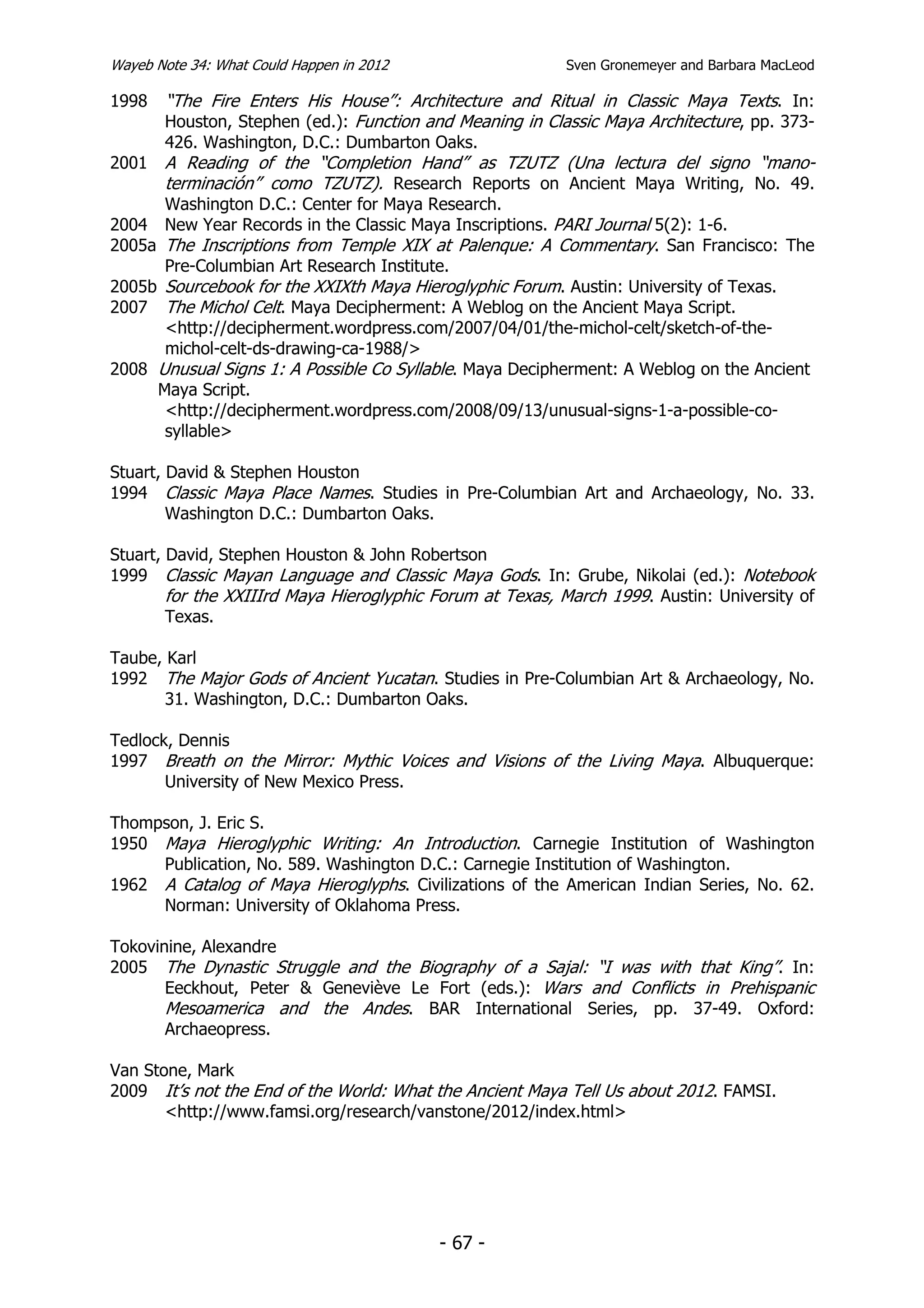 Wayeb Note 34: What Could Happen in 2012                  Sven Gronemeyer and Barbara MacLeod

1998   “The Fire Enters His House”: Architecture and Ritual in Classic Maya Texts. In:
       Houston, Stephen (ed.): Function and Meaning in Classic Maya Architecture, pp. 373-
       426. Washington, D.C.: Dumbarton Oaks.
2001   A Reading of the “Completion Hand” as TZUTZ (Una lectura del signo “mano-
       terminación” como TZUTZ). Research Reports on Ancient Maya Writing, No. 49.
      Washington D.C.: Center for Maya Research.
2004 New Year Records in the Classic Maya Inscriptions. PARI Journal 5(2): 1-6.
2005a The Inscriptions from Temple XIX at Palenque: A Commentary. San Francisco: The
      Pre-Columbian Art Research Institute.
2005b Sourcebook for the XXIXth Maya Hieroglyphic Forum. Austin: University of Texas.
2007 The Michol Celt. Maya Decipherment: A Weblog on the Ancient Maya Script.
      <http://decipherment.wordpress.com/2007/04/01/the-michol-celt/sketch-of-the-
      michol-celt-ds-drawing-ca-1988/>
2008 Unusual Signs 1: A Possible Co Syllable. Maya Decipherment: A Weblog on the Ancient
     Maya Script.
      <http://decipherment.wordpress.com/2008/09/13/unusual-signs-1-a-possible-co-
      syllable>

Stuart, David & Stephen Houston
1994 Classic Maya Place Names. Studies in Pre-Columbian Art and Archaeology, No. 33.
        Washington D.C.: Dumbarton Oaks.

Stuart, David, Stephen Houston & John Robertson
1999 Classic Mayan Language and Classic Maya Gods. In: Grube, Nikolai (ed.): Notebook
        for the XXIIIrd Maya Hieroglyphic Forum at Texas, March 1999. Austin: University of
        Texas.

Taube, Karl
1992 The Major Gods of Ancient Yucatan. Studies in Pre-Columbian Art & Archaeology, No.
       31. Washington, D.C.: Dumbarton Oaks.

Tedlock, Dennis
1997 Breath on the Mirror: Mythic Voices and Visions of the Living Maya. Albuquerque:
       University of New Mexico Press.

Thompson, J. Eric S.
1950 Maya Hieroglyphic Writing: An Introduction. Carnegie Institution of Washington
     Publication, No. 589. Washington D.C.: Carnegie Institution of Washington.
1962 A Catalog of Maya Hieroglyphs. Civilizations of the American Indian Series, No. 62.
     Norman: University of Oklahoma Press.

Tokovinine, Alexandre
2005 The Dynastic Struggle and the Biography of a Sajal: “I was with that King”. In:
       Eeckhout, Peter & Geneviève Le Fort (eds.): Wars and Conflicts in Prehispanic
       Mesoamerica and the Andes. BAR International Series, pp. 37-49. Oxford:
       Archaeopress.

Van Stone, Mark
2009 It’s not the End of the World: What the Ancient Maya Tell Us about 2012. FAMSI.
       <http://www.famsi.org/research/vanstone/2012/index.html>




                                           - 67 -
 