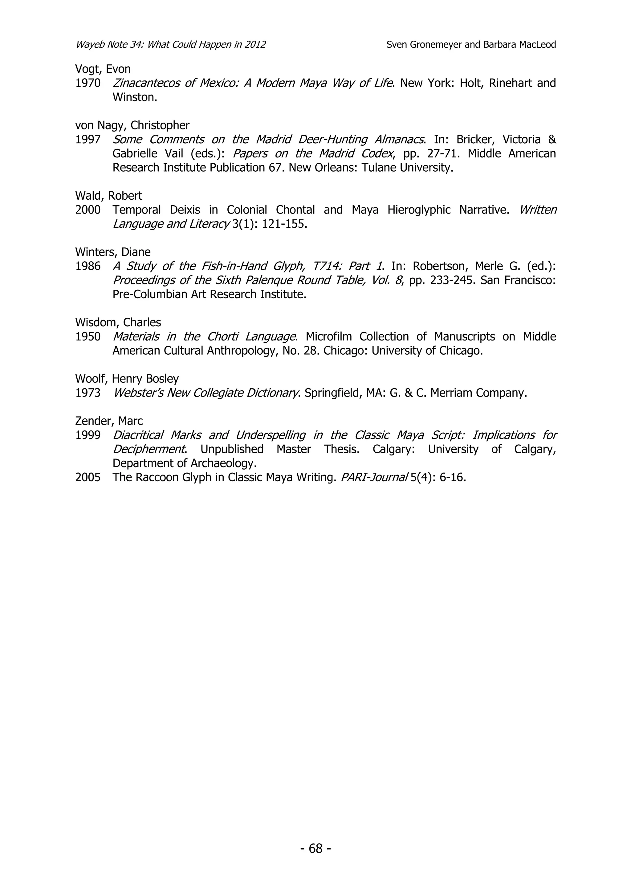 Wayeb Note 34: What Could Happen in 2012                 Sven Gronemeyer and Barbara MacLeod

Vogt, Evon
1970 Zinacantecos of Mexico: A Modern Maya Way of Life. New York: Holt, Rinehart and
       Winston.

von Nagy, Christopher
1997 Some Comments on the Madrid Deer-Hunting Almanacs. In: Bricker, Victoria &
      Gabrielle Vail (eds.): Papers on the Madrid Codex, pp. 27-71. Middle American
      Research Institute Publication 67. New Orleans: Tulane University.

Wald, Robert
2000 Temporal Deixis in Colonial Chontal and Maya Hieroglyphic Narrative. Written
       Language and Literacy 3(1): 121-155.

Winters, Diane
1986 A Study of the Fish-in-Hand Glyph, T714: Part 1. In: Robertson, Merle G. (ed.):
       Proceedings of the Sixth Palenque Round Table, Vol. 8, pp. 233-245. San Francisco:
       Pre-Columbian Art Research Institute.

Wisdom, Charles
1950 Materials in the Chorti Language. Microfilm Collection of Manuscripts on Middle
      American Cultural Anthropology, No. 28. Chicago: University of Chicago.

Woolf, Henry Bosley
1973 Webster’s New Collegiate Dictionary. Springfield, MA: G. & C. Merriam Company.

Zender, Marc
1999 Diacritical Marks and Underspelling in the Classic Maya Script: Implications for
      Decipherment. Unpublished Master Thesis. Calgary: University of Calgary,
      Department of Archaeology.
2005 The Raccoon Glyph in Classic Maya Writing. PARI-Journal 5(4): 6-16.




                                           - 68 -
 