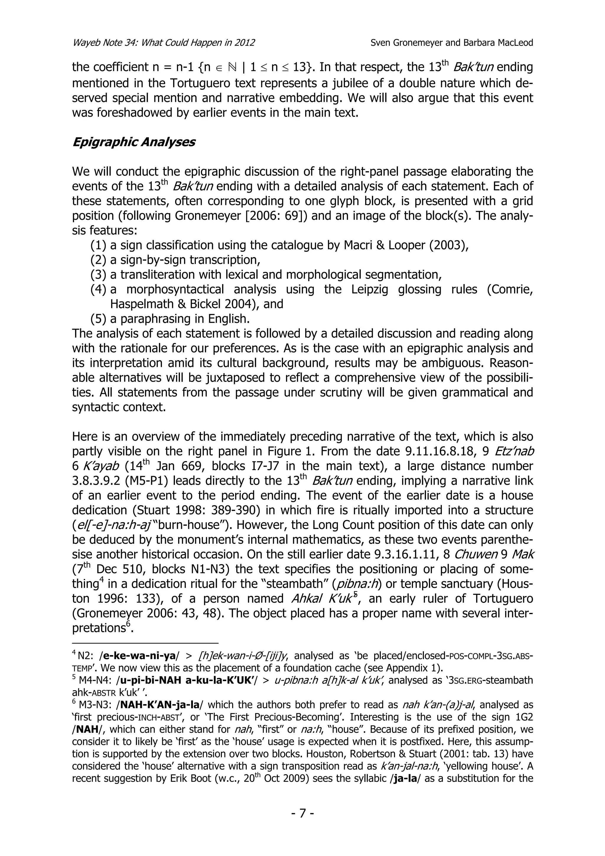 Wayeb Note 34: What Could Happen in 2012                            Sven Gronemeyer and Barbara MacLeod

the coefficient n = n-1 {n ∈ | 1 ≤ n ≤ 13}. In that respect, the 13th Bak’tun ending
mentioned in the Tortuguero text represents a jubilee of a double nature which de-
served special mention and narrative embedding. We will also argue that this event
was foreshadowed by earlier events in the main text.

Epigraphic Analyses

We will conduct the epigraphic discussion of the right-panel passage elaborating the
events of the 13th Bak’tun ending with a detailed analysis of each statement. Each of
these statements, often corresponding to one glyph block, is presented with a grid
position (following Gronemeyer [2006: 69]) and an image of the block(s). The analy-
sis features:
    (1) a sign classification using the catalogue by Macri & Looper (2003),
    (2) a sign-by-sign transcription,
    (3) a transliteration with lexical and morphological segmentation,
    (4) a morphosyntactical analysis using the Leipzig glossing rules (Comrie,
        Haspelmath & Bickel 2004), and
    (5) a paraphrasing in English.
The analysis of each statement is followed by a detailed discussion and reading along
with the rationale for our preferences. As is the case with an epigraphic analysis and
its interpretation amid its cultural background, results may be ambiguous. Reason-
able alternatives will be juxtaposed to reflect a comprehensive view of the possibili-
ties. All statements from the passage under scrutiny will be given grammatical and
syntactic context.

Here is an overview of the immediately preceding narrative of the text, which is also
partly visible on the right panel in Figure 1. From the date 9.11.16.8.18, 9 Etz’nab
6 K’ayab (14th Jan 669, blocks I7-J7 in the main text), a large distance number
3.8.3.9.2 (M5-P1) leads directly to the 13th Bak’tun ending, implying a narrative link
of an earlier event to the period ending. The event of the earlier date is a house
dedication (Stuart 1998: 389-390) in which fire is ritually imported into a structure
(el[-e]-na:h-aj “burn-house”). However, the Long Count position of this date can only
be deduced by the monument’s internal mathematics, as these two events parenthe-
sise another historical occasion. On the still earlier date 9.3.16.1.11, 8 Chuwen 9 Mak
(7th Dec 510, blocks N1-N3) the text specifies the positioning or placing of some-
thing4 in a dedication ritual for the “steambath” (pibna:h) or temple sanctuary (Hous-
ton 1996: 133), of a person named Ahkal K’uk’5, an early ruler of Tortuguero
(Gronemeyer 2006: 43, 48). The object placed has a proper name with several inter-
pretations6.
4
  N2: /e-ke-wa-ni-ya/ > [h]ek-wan-i-Ø-[iji]y, analysed as ‘be placed/enclosed-POS-COMPL-3SG.ABS-
TEMP’.  We now view this as the placement of a foundation cache (see Appendix 1).
5
   M4-N4: /u-pi-bi-NAH a-ku-la-K’UK’/ > u-pibna:h a[h]k-al k’uk’, analysed as ‘3SG.ERG-steambath
ahk-ABSTR k’uk’ ’.
6
   M3-N3: /NAH-K’AN-ja-la/ which the authors both prefer to read as nah k’an-(a)j-al, analysed as
‘first precious-INCH-ABST’, or ‘The First Precious-Becoming’. Interesting is the use of the sign 1G2
/NAH/, which can either stand for nah, “first” or na:h, “house”. Because of its prefixed position, we
consider it to likely be ‘first’ as the ‘house’ usage is expected when it is postfixed. Here, this assump-
tion is supported by the extension over two blocks. Houston, Robertson & Stuart (2001: tab. 13) have
considered the ‘house’ alternative with a sign transposition read as k’an-jal-na:h, ‘yellowing house’. A
recent suggestion by Erik Boot (w.c., 20th Oct 2009) sees the syllabic /ja-la/ as a substitution for the


                                                  -7-
 