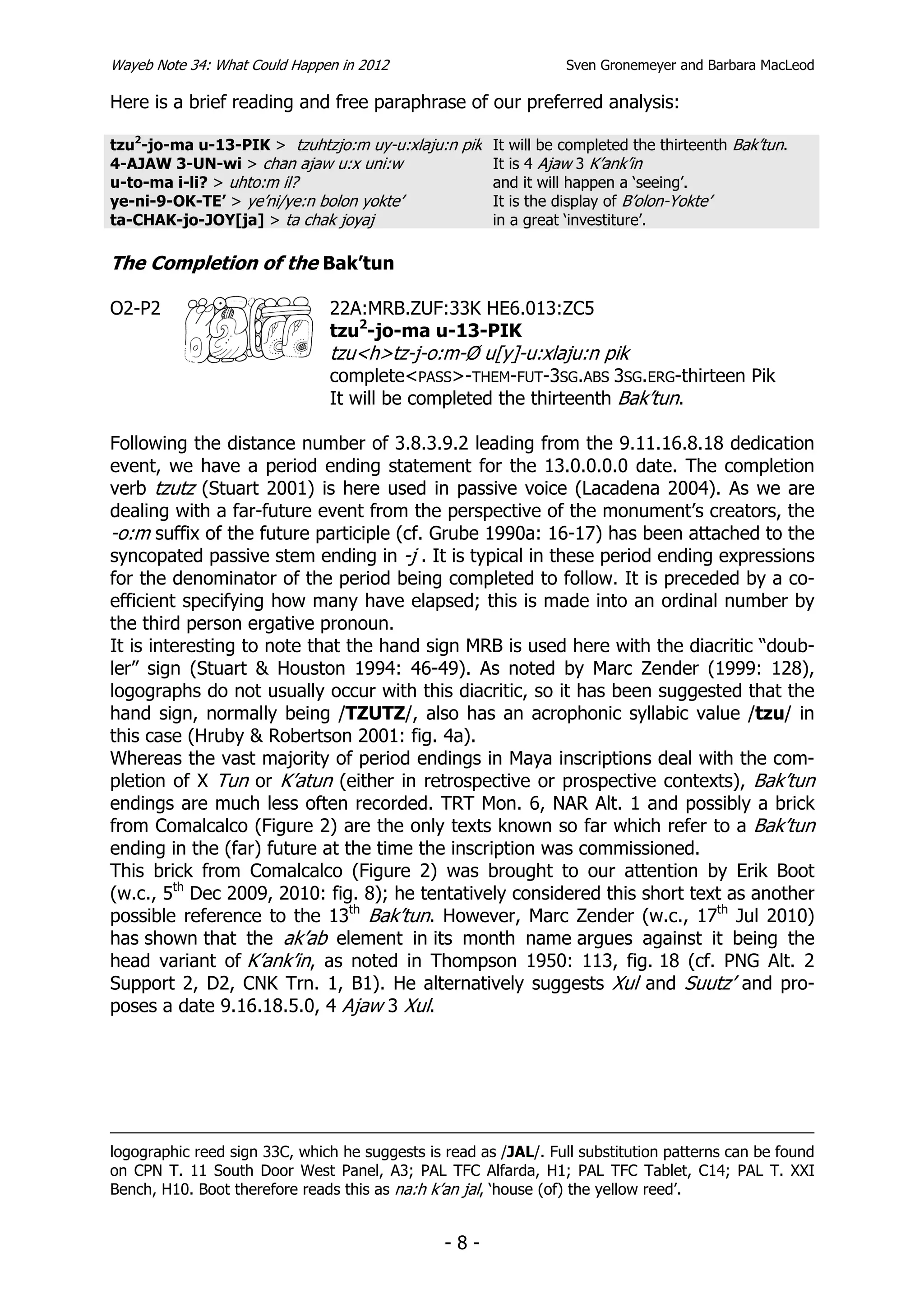 Wayeb Note 34: What Could Happen in 2012                          Sven Gronemeyer and Barbara MacLeod

Here is a brief reading and free paraphrase of our preferred analysis:

tzu2-jo-ma u-13-PIK > tzuhtzjo:m uy-u:xlaju:n pik It will be completed the thirteenth Bak’tun.
4-AJAW 3-UN-wi > chan ajaw u:x uni:w              It is 4 Ajaw 3 K’ank’in
u-to-ma i-li? > uhto:m il?                        and it will happen a ‘seeing’.
ye-ni-9-OK-TE’ > ye’ni/ye:n bolon yokte’          It is the display of B’olon-Yokte’
ta-CHAK-jo-JOY[ja] > ta chak joyaj                in a great ‘investiture’.

The Completion of the Bak’tun

O2-P2                          22A:MRB.ZUF:33K HE6.013:ZC5
                               tzu2-jo-ma u-13-PIK
                               tzu<h>tz-j-o:m-Ø u[y]-u:xlaju:n pik
                               complete<PASS>-THEM-FUT-3SG.ABS 3SG.ERG-thirteen Pik
                               It will be completed the thirteenth Bak’tun.

Following the distance number of 3.8.3.9.2 leading from the 9.11.16.8.18 dedication
event, we have a period ending statement for the 13.0.0.0.0 date. The completion
verb tzutz (Stuart 2001) is here used in passive voice (Lacadena 2004). As we are
dealing with a far-future event from the perspective of the monument’s creators, the
-o:m suffix of the future participle (cf. Grube 1990a: 16-17) has been attached to the
syncopated passive stem ending in -j . It is typical in these period ending expressions
for the denominator of the period being completed to follow. It is preceded by a co-
efficient specifying how many have elapsed; this is made into an ordinal number by
the third person ergative pronoun.
It is interesting to note that the hand sign MRB is used here with the diacritic “doub-
ler” sign (Stuart & Houston 1994: 46-49). As noted by Marc Zender (1999: 128),
logographs do not usually occur with this diacritic, so it has been suggested that the
hand sign, normally being /TZUTZ/, also has an acrophonic syllabic value /tzu/ in
this case (Hruby & Robertson 2001: fig. 4a).
Whereas the vast majority of period endings in Maya inscriptions deal with the com-
pletion of X Tun or K’atun (either in retrospective or prospective contexts), Bak’tun
endings are much less often recorded. TRT Mon. 6, NAR Alt. 1 and possibly a brick
from Comalcalco (Figure 2) are the only texts known so far which refer to a Bak’tun
ending in the (far) future at the time the inscription was commissioned.
This brick from Comalcalco (Figure 2) was brought to our attention by Erik Boot
(w.c., 5th Dec 2009, 2010: fig. 8); he tentatively considered this short text as another
possible reference to the 13th Bak’tun. However, Marc Zender (w.c., 17th Jul 2010)
has shown that the ak’ab element in its month name argues against it being the
head variant of K’ank’in, as noted in Thompson 1950: 113, fig. 18 (cf. PNG Alt. 2
Support 2, D2, CNK Trn. 1, B1). He alternatively suggests Xul and Suutz’ and pro-
poses a date 9.16.18.5.0, 4 Ajaw 3 Xul.




logographic reed sign 33C, which he suggests is read as /JAL/. Full substitution patterns can be found
on CPN T. 11 South Door West Panel, A3; PAL TFC Alfarda, H1; PAL TFC Tablet, C14; PAL T. XXI
Bench, H10. Boot therefore reads this as na:h k’an jal, ‘house (of) the yellow reed’.


                                                -8-
 