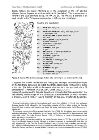 Wayeb Note 34: What Could Happen in 2012                          Sven Gronemeyer and Barbara MacLeod

directly follows the clause informing us of the completion of the 13th Bak’tun,
whereas the uht ‘happen’ verb follows in block O4 (see below). This is an uncommon
variant of the usual structure as e.g. on YAX Lnt. 31. The NAR Alt. 1 example is al-
most parallel to the Tortuguero passage, but is different in a critical way.

                                  Reading and translation:

                                  J5:    mi-K’IN > mi[h] k’in
                                         0 K’in
                                  K5:    mi-WINIK-mi-HAB > mi[h] winik mi[h] ha’ab
                                         0 Winik and 0 Tun
                                  J6:    12-WINIKHAB > lajcha’ winikha’ab
                                         12 K’atun
                                  K6-J7: TZUTZ-jo-mo > tzu[-h-]tz-j-o:m
                                         it will be completed
                                  K7:    u-10-PIK > u-laju:n pik
                                         the 10th Bak’tun
                                  J8:    7-AJAW > wuk ajaw
                                         7 Ajaw
                                  K8:    18-CHAK-AT > waxaklaju:n chaka:t
                                         18 Sip = 10.0.0.0.0
                                  J9:    u-to-ma > u[h]t-o:m
                                         it will happen
                                  K9:    u-CHOK-wi > u-chok-[i]w /-wi
                                         his scattering
                                  J10:   AJ-wo?-sa > aj wos[al]?
                                           Aj ‘Wosal’
                                  K10:     5-AJAW > ho’ ajaw
                                           5 Ajaw
                                  J11:     3-IK’-SIHOM > u:x i[h]k’ siho:m
                                           3 Ch’een = 9.8.0.0.0

Figure 3: Naranjo Altar 1 closing passage, J5-J11. After a drawing by Ian Graham (1978: 103).

It appears that in both the Naranjo and Tortuguero passages, more emphasis is put
on the fact that a period will be ended than that a specific date will happen or did so
in the past. The latter would be the normal structure as in the abundant uht + CR
constructions7 (Thompson 1950: 162-164, Stuart 1990: 213-214).
Instead of considering the Calendar Round as a time adverbial (as a preposition ti or
ta is absent), we would opt for it to constitute a stative sentence (in which no copula
is present), as in ‘it will be 4 Ajaw 8 K’ank’in’8. In this case, ‘it’ refers to the comple-

7
  A normal construction involving the completion verb comes from YAX Lnt. 31, K3-L5. Here we have a
Distance Number 7.0.0 followed by the Future Date Indicator u[h]t-o:m telling us that the Calendar
Round 13 Ajaw 18 Kumk’u will happen, and finally the period ending expression tzu[-h-]tz-j-o:m u-17
winikha’ab.
8
  The unusual construction of this passage (and also that of NAR Alt. 1) makes a secure grammatical
analysis challenging. These ambiguities are enhanced by the shortness of the statements and their
“telegraphic style”. To evoke Berthold Riese’s (1980: 4) definition, a clause is homogeneous and
states one issue or circumstance.
A possible parallel to this case would be the initial Calendar Round on TRT Bx. 1, A1-B1 (Figure 4).
Here, the Calendar Round is directly followed by a distance number of two days (A2) that does not
lead, as expected, to the Calendar Round of this date, but to the event that took place two days later
(B2), while the Calendar Round pinpointing the date actually follows the description of the event (C1-
D1) and is further specified by a more detailed description of the circumstances of this event (C2-F1).


                                                - 10 -
 