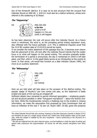 Wayeb Note 34: What Could Happen in 2012                             Sven Gronemeyer and Barbara MacLeod

tion of the thirteenth Bak’tun. It is clear by its text structure that the unusual final
Calendar Round on NAR Alt. 1, K10-J11 must also be a stative sentence, whose prior
referent is the scattering of Aj Wosal.

The “Happening”

O4                               HE6.33A:33K
                                 u-to-ma
                                 u[h]t-o:m-Ø
                                 happen-FUT-3SG.ABS
                                 (and) it will happen

As has been observed, the root uht occurs after the Calendar Round. As a future
event is mentioned, the word is, as the preceding period ending expression tzutz,
also inflected with the future participle -o:m. This is additional linguistic proof that
the 3114 BC creation date of 13.0.0.0.0 cannot be meant.
If we consider the entire statement of this passage thus far, it becomes even clearer
that the placement of the uht verb after the Calendar Round intends that the reader
focus is on what will happen on the period ending. The narrative gradually builds:
the termination of a period is announced, the day is mentioned on which it will take
place, and then uhto:m in this glyph block serves as an introduction to the events to
come. In that sense, uht would less function as a date indicator (Stuart 1990), but
more as an auxiliary statement.

The “Witnessing”

P4                               YM1:1M0
                                 i-li?
                                 il-?
                                 see-?
                                 (a) ‘seeing’.


Here we are told what will take place on the occasion of the Bak’tun ending. The
popular adage of Murphy’s Law now comes into play, as this statement is badly
eroded and parts of the carving are chipped off.
Sufficient details have remained to permit informed speculation – employing graphi-
cal and structural parallels in other Tortuguero inscriptions9 – about the lexeme writ-
ten here. While the morphosyntax remains a challenge due to the eroded or missing
information, we make the assumption first proposed by Sven Gronemeyer that we
have an inflection of the root il ‘to see’ (cf. Stuart 1987: 25-28), given the presence


The initial Calendar Round that only receives meaning in the later discourse (namely in blocks C2-F1)
can therefore be seen as a single clause wherein the Tzolk’in and Ha’ab notation make up the predi-
cate, while the subject is realised by the zero morpheme – hence conforming to the structure of a
stative sentence.
9
  We will use material from the site’s internal corpus, as local traditions in both the style of writing and
speech best underscore the argumentation. Of course we will also consult inscriptions from other
sites.


                                                  - 11 -
 