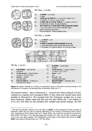 Wayeb Note 34: What Could Happen in 2012                          Sven Gronemeyer and Barbara MacLeod

                                  TRT Mon. 1, A1-B2:

                                  A1:      1-AJAW > ju:n ajaw
                                           1 Ajaw
                                  B1:      3-UN-wa 13-TUN-ni > u:x un[i:]w u:xlaju:n tu:n
                                           3 K’ank’in, 13 Tuun (= 9.10.13.0.0)
                                  A2:      u-NAH-TAL-la u-K’AL-TUN-ni > u nahtal u k’al tu:n
                                           it is the first in order, his stone-binding
                                  B2:      AK’?-CHIT IL-ni YAX-CHIT-TAN-na BALAM-AJAW
                                           > ak’? chi:t ilani yax chi:t tahn ba[h]lam ajaw
                                           Dark Companion was seen,
                                           First Companion13 before Bahlam Ajaw

                                  TRT Mon. 1, A4-B4:

                                  A4:      … u-UH-ti > uht
                                           it happens
                                  B4:      7-HAB 12-AJAW 8-CHAK-SIHOM IL-li-a-ji
                                           > wuk ha’ab lajcha’ ajaw waxak chak siho:m ilaj
                                           7 Tun (later) –12 Ajaw 8 Keej (= 9.11.0.0.0) is seen




TRT Bx. 1, A1-E1:                                   C1:     8-AJAW > waxak Ajaw
                                                            8 Ajaw
A1:    6-ETZ’NAB > wak etz’nab                      D1:     13-ka-se-wa > u:xlaju:n kase:w
       6 Etz’nab                                            13 Sek (= 9.12.7.0.0)
B1:    11-ka-se-wa > buluch kase:w                  C2:     ma-a > ma’
       11 Sek (= 9.12.6.17.18)                              not
A2:    2-bi-ji > cha’biij                           D2:     IL-a-ji > ilaj
       two days later                                       witnessed/attended
B2:    K’AL-ja-TUN-ni > k’ahlaj tu:n                E1:     BALAM-AJAW > ba[h]lam ajaw
       was bound the stone                                  Bahlam Ajaw

Figure 4: Another example of a ‘seeing’ or ‘witnessing’ event in connection to period endings in the
inscriptions of Tortuguero. All drawings after Gronemeyer 2006: pls. 5, 1.

The second mention – also on Monument 1 – concerns the K’atun ending 9.11.0.0.0,
rendered as a passive form (Lacadena 2004). In fact, these two records show some
parallels to Monument 6. The example from the Tortuguero wooden box is even
more intriguing. Bahlam Ajaw had died just two days before the 7-Tun ending on
9.12.7.0.0, and while he had presided over multiple past period endings, the text


13
  We take the phonetic reading of the sign XGA as /CHIT/ as first proposed by Stuart, Houston &
Robertson (1999: 56) but view its meaning differently for the moment. Gronemeyer prefers ‘patron
god’, suggested by Pierre Robert Colas (p.c., March 2003), who noted the occasional co-occurrence
with k’uh (cf. TRT Mon. 6, F2). MacLeod argues that Yucatec ke:t ‘pair, one of a pair, companion, and
co-X’ is the more likely cognate. The identification of the signs in the bottom left corner as /YAX-
CHIT/ was made by Michael Grofe (w.c., 29th Dec 2009).


                                                - 13 -
 