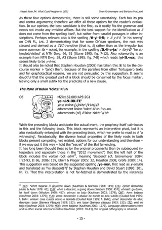 Wayeb Note 34: What Could Happen in 2012                        Sven Gronemeyer and Barbara MacLeod

As these four options demonstrate, there is still some uncertainty. Each has its pro
and contra arguments; therefore we offer all these options for the reader’s evalua-
tion. In our opinion, the best candidate is the first, as it neatly fits the grammar and
needs not invoke any invisible affixes. But the best support for the identification as il
does not come from the spelling itself, but rather from parallel passages in other in-
scriptions. Perhaps relevant also is the spelling /ti-yi-li-li/ > ti y-il-il ‘in his seeing’
on CHN FL, Lnt. 2 demonstrating that for some Ch’olan speakers, the root was
classed and derived as a CVC transitive (that is, il) rather than as the irregular but
more common ila – noted, for example, in the spelling /IL-li-a-ja/ > ila-j-Ø ‘he at-
tended/visited’ at NTN Dwg. 66, B1 (Stone 1995: fig. 7-12). Also noteworthy is an
example from NTN Dwg. 29, A3 (Stone 1995: fig. 7-8) which reads /yi-IL-wa/; this
seems likely to be y-il-iw.
It should also be noted that Stephen Houston (2008) has taken this /i/ to be the dis-
course marker i- ‘(and) then’. Because of the parallels from other Tortuguero texts
and for graphotactical reasons, we are not persuaded by this suggestion. It seems
doubtful that the greatest part of a block should be consumed by the focus marker,
leaving only a small subfix for the predicate of a new clause.

The Role of Bolon Yokte’ K’uh

O5                             MZR:1S2.009:AP5:2G1
                               ye-ni-9-OK-TE’
                               ye:n bolon-[y]okte’-[k’uh]-Ø
                               adornment Bolon-Yokte’-K’uh-3SG.ABS
                               adornments (of) B’olon-Yokte’-K’uh


While the preceding blocks anticipate the actual event, the prophecy itself culminates
in this and the following block. This block represents an interpretive pivot, but it is
also syntactically entangled with the preceding block, which we prefer to read as il ‘a
witnessing’. Paradoxically, the diverse lexical properties of the likely roots in both
blocks present competing, yet related, options for our understanding and therefore –
if we may put it this way – hold the “secret” of the Bak’tun ending.
It has long been thought (less so by the original proponents than by subsequent in-
terpreters and especially those in the “2012 movement”) that the left half of the
block includes the verbal root ehm17, meaning ‘descend’ (cf. Gronemeyer 2004:
I 92-93, II 86, 2006: 159, Eberl & Prager 2005: 32, Houston 2008, Grofe 2009: 14).
This suggestion was based on the suggested spelling /ye-ma/, first read as y-ema(l)
and translated as ‘his descent(?)’ by Stephen Houston and David Stuart (1996: 301,
fn. 7). That this interpretation is not far-fetched is demonstrated by the instances


17
   pCh: *ehm: bajarse // go/come down (Kaufman & Norman 1984: 119); CHL: ejmel: derrumbe
(Aulie & Aulie 1978: 43); CHR: ehm: a descent, a going down (Wisdom 1950: 457); ehmaih: go down,
let itself down (Wisdom 1950: 457); ekmay: se bajo (Kaufman 2003: 1279); CHT: #em: bajarse
(Kaufman 2003: 1279); YUK: emel: descender o abaxar de donde se avia subido (Ciudad Real 1995:
f. 164v; emaan: cosa cuesta abaxo o ladeada (Ciudad Real 1995: f. 164r); emel: descender de alto;
decrecer; bajar (Barrera Vásquez 1993: 153); em: bajar (Barrera Vásquez 1993: 153); ITZ: emi: se
bajo (Kaufman 2003: 1279); MOP: eem: bajarse (Kaufman 2003: 1279). Language abbreviations here
and in other lexical references follow Kaufman (2003: 38-43), the original orthography is retained.


                                              - 15 -
 