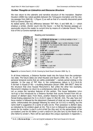 Wayeb Note 34: What Could Happen in 2012                             Sven Gronemeyer and Barbara MacLeod

Further Thoughts on Calendrics and Discourse Structure

We now return to the calendric and narrative structure of the inscription. Stephen
Houston (2008) has noted parallels between the Tortuguero inscription and the clos-
ing passage from NAR Alt. 1 (Figure 3) as well as that of a recently discovered panel
from La Corona (Figure 5).
As stated earlier, the key difference between TRT Mon. 6 and NAR Alt. 1 – which
employs a similar, shorter count into the future – is that the Naranjo passage un-
equivocally returns the reader to current time by means of a Calendar Round. This is
true of the La Corona example as well.

                                     Reading and translation:

                                     V5:     u-TZ’AK-AJ 16-he-wa > u-tz’ak-aj waklaju:n he:w
                                             its count (is), 16 days
                                     U6:     10-WINIK-ji 14-HAB> laju:n winikij chanlaju:n ha’ab
                                             10 Winal, 14 Tun (forward) [NB: block not in drawing]
                                     V6:     8-AJAW > waxak ajaw
                                             8 Ajaw
                                     U7:     8-IK’-AT > waxak i[h]k’at
                                             8 Woh = 9.13.0.0.0
                                     V7:     u-13-WINIKHAB > u-u:xlaju:n winikha’ab
                                             the 13th K’atun
                                     U8:     i-u-ti > i uht
                                             it happens
                                     J8:     4-OL > chan ohl
                                             4 K’an
                                     K8:     7-ma-ka > wuk mak
                                             7 Mak = 9.12.5.7.4

Figure 5: La Corona Panel 2, V5-V8. Drawing by David Stuart (Houston 2008: fig. 3).

In all three instances, a Distance Number leads into the future from the contempo-
rary date. The future dates are what Houston and Stuart (1996: 301, fn. 7) call “im-
personal temporal events that are safely predictable” – namely period endings in the
calendar. In the case of TRT Mon. 6, the contemporary datum is 9.11.16.8.18,
9 Etz’nab 6 K’ayab (I7-I8) – a building dedication (Stuart 1998: 389-390)26, likely for
the structure that once housed Monument 6. But unlike the other two examples,
Monument 6 displays no return to a contemporary date at its closing.
Let us review the narrative features of this section. This house dedication (el-e-
na:h-aj) is first introduced by a Distance Number that counts forward from the ac-
cession of Bahlam Ajaw. From there, another Distance Number counts back to the
Period Ending statement for 9.11.15.0.0 4 Ajaw 13 Mol (J8- J10). The alay ‘here (is)’
focus marker is followed by the placement (hekwani) of what we now suggest was a
cache. Unfortunately the passage following its name (at I12-J12) is missing, but the
name itself is suggestive of a cache of celts (le:m). Their possessor is Bahlam Ajaw,
as indicated by his emblem glyph at I16. This in turn is followed by parentage state-
ments for his mother (u-ba:h u-chi:t-ch’ab ‘[he (the son) is] the person/body of her
co-creation’) and for his father (u-nich u-kotz’o:m ‘[he (the son) is] the flower of his
[the father’s] winder’). More will be said about this unique expression in Appendix 1.

26
     I6-J6: /i-EL-le na-hi-ja/ > i el-e na:h-[a]j-Ø, analysed as ‘then burn-house-INTR-3SG.ABS’.


                                                  - 22 -
 