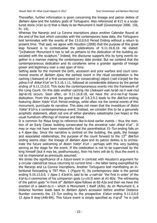 Wayeb Note 34: What Could Happen in 2012                Sven Gronemeyer and Barbara MacLeod

Thereafter, further information is given concerning the lineage and patron deities of
Bahlam Ajaw and the tutelary gods of Tortuguero. Also referenced at K15 is a sculp-
tured stone (k’an tu:n) that is likely to be Monument 6 itself (Gronemeyer 2006: 156,
fn. 14).
Whereas the Naranjo and La Corona inscriptions place another Calendar Round at
the end of the text which coincides with the contemporary base date, the Tortuguero
text terminates with the events of the 13.0.0.0.0 Period Ending without a return to
present time. That said, we agree with Houston (2008) that the purpose of this great
leap forward is to contextualise the celebrations of 9.11.16.8.18. He stated:
“[w]hatever Monument 6 has to tell us pertains to the dedication of the building as-
sociated with the sculpture.” Indeed, the discourse supports this by tying events to-
gether in a manner making the contemporary date pivotal. But we contend that the
contemporaneous dedication and its corollaries serve a grander agenda of lineage
power and legitimacy over a vast span of time.
Setting aside for the moment the birth, accession and prior warfare and court cere-
monial events of Bahlam Ajaw, the earliest event in the ritual constellation is the
caching (hekwani) of a first consecrated (or consecrating) object (nah k’anjal) for the
pibna:h of Ahkal K’uk’ on 9.3.16.1.11, followed at considerable distance by the period
ending of 9.11.15.0.0. This locks the contemporaneous events into the framework of
the Long Count. On this date another caching rite (hekwani wak ha’ab na:h wak-mul
baj-le:m) occurs. Soon after, on 9.11.16.8.18, we have the el-e-na:h-aj house-
dedication. From this point the grand leap of 3.8.3.9.2 leads to the Bak’tun ending
featuring Bolon Yokte’ K’uh. Period endings, while often not the central events of this
monument, punctuate its narrative. This does not mean that the investiture of Bolon
Yokte’ K’uh is a contemporaneous event. Instead, we consider this to be a genuinely
prophetic statement, albeit not one of either planetary catastrophe (we hope) or the
usual humdrum offerings of incense and blood.
It is common for Maya kings to reference like-in-kind earlier events – thus the men-
tion of an Early Classic building consecrated by the ancestral ruler Ahkal K’uk’ . It
may or may not have been noteworthy that the parenthetical 15-Tun ending falls on
a 4 Ajaw day. Since the narrative is centred on the building, the gods, the lineage
and associated relationships, the purpose of the count forward to the 13th Bak’tun
ending seems clear: the lineage of Bahlam Ajaw and its patron deities is to orches-
trate the future welcoming of Bolon Yokte’ K’uh – perhaps with this very building
serving as the stage for the event. If the celebration is not to be supervised by the
king himself (but it may be, posthumously), then his heirs will do it; thus the event is
not so impersonal as previously assumed.
We stress the significance of a future event in contrast with Houston’s argument for
a circular calendrical nexus returning to current time – the latter being exemplified by
the Naranjo and La Corona inscriptions. Another Tortuguero text manifesting an in-
tentional forecasting is TRT Mon. 1 (Figure 4). Its contemporary date is the period
ending 9.10.13.0.0, 1 Ajaw 3 K’ank’in, said to be u-nah-tal ‘the first in order’ of the
k’al-tu:n ceremonies of his companion gods (u-chi:t) seen at A1-B2a. The witnessing
of the patron gods “in front of” Bahlam Ajaw follows at B2-A3a and then we have the
erection of a lakam-tu:n – which is Monument 1 itself (A3b). As on Monument 6, a
Distance Number leads back to Bahlam Ajaw’s accession before another Distance
Number connects the 13-Tun ending to the prospective K’atun ending 9.11.0.0.0
12 Ajaw 8 Keej (A4b-B4). This future event is simply specified as il-aj-Ø ‘he is (will



                                           - 23 -
 