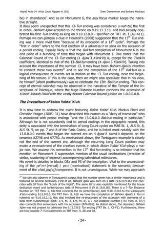 Wayeb Note 34: What Could Happen in 2012                        Sven Gronemeyer and Barbara MacLeod

be) in attendance’. And as on Monument 6, the alay focus marker keeps the narra-
tive straight.
It does seem unexpected that this 13-Tun ending was considered u-nah-tal, the first
in order. Bahlam Ajaw acceded to the throne on 9.10.11.3.10, and had already cele-
brated his first Tun ending as king on 9.10.12.0.0 – specified on TRT Jd. 1 (A9-A11).
Perhaps we can glimpse a clue in Houston’s (2008) suggestion that the 13th Tun end-
ing was a more vivid time “because of its evocation of a 13th cycle”. Perhaps the
“first in order” refers to the first erection of a lakam-tu:n or stela on the occasion of
a period ending. Equally likely is that the Bak’tun completion of Monument 6 is the
end point of a bundling of time that began with Monument 1. One notes that the
Calendar Round of the 13-Tun ending (1 Ajaw 3 K’ank’in) is, except for the Tzolk’in
coefficient, identical to that of the 13-Bak’tun ending (4 Ajaw 3 K’ank’in). Taking into
account the importance of the number 13, it may have been Bahlam Ajaw’s intention
to connect these two events27 and to see the completion of the 13th Bak’tun as a
logical consequence of events set in motion at the 13-Tun ending, near the begin-
ning of his tenure. If this is the case, then we might also speculate that in his view,
he himself (albeit posthumously) was to celebrate the 13th Bak’tun ending. This con-
cept of eternal rulership may be observed in the narrative of the Temple of the In-
scriptions of Palenque, where the huge Distance Number connects the accession of
K’inich Janaab Pakal with the vastly distant Calendar Round jubilee on 1.0.0.0.0.8.

The Investiture of Bolon Yokte’ K’uh

It is now time to address the event featuring Bolon Yokte’ K’uh. Markus Eberl and
Christian Prager (2005: 31) have described this numen as a “deity of transition” who
is associated with period endings “and the 13.0.0.0.0 Bak’tun ending in particular.”
Although he is not abundantly tied to period endings in the epigraphic record, this
deity is associated with the termination of Long Count cycles on MAR St. 1, ALS St. 8,
ALS St. 9, on pp. 7 and 8 of the Paris Codex, and he is linked most notably with the
13.0.0.0.0 events that began the current era on 4 Ajaw 8 Kumk’u depicted on the
ceramics K2796 and K7750. As emphasised above, the Tortuguero example is clearly
not the end of the current era, although the recurring Long Count position may
evoke a re-enactment of the creation events in which Bolon Yokte’ K’uh plays a ma-
jor role. We assume his connection to the 13th Bak’tun ending is so intimate that his
mention on Monument 6 supersedes mention of the usual celebrations (erection of
stelae, scattering of incense) accompanying calendrical milestones.
His event is detailed in blocks O5a and P5 of the inscription. Vital to the understand-
ing of the ye’-n-i (verbal) / ye:n (nominalised) statement is the semantic denoue-
ment of the chak joy(aj) component. It is not unambiguous. While we may approach
27
   We can also observe in Tortuguero’s corpus that the number seven has a similar importance and is
featured on several occasions. First of all, Bahlam Ajaw was born on a date (9.8.19.9.16) that coin-
cides with G7 from the “Lords of the Night”. The same G7 is also explicitly mentioned for the house
dedication event and contemporary date of Monument 6 (9.11.16.8.18). There is a 7-Tun Distance
Number on TRT Mon. 1, B4a that connects the its contemporary date 9.10.13.0.0 to the subsequent
K’atun ending 9.11.0.0.0. On TRT Mon. 8, A18 we have the completion of Bahlam Ajaw’s 7 Tun in
rulership on 9.10.18.3.10; this also involved the re-enactment of the accession with elements of a
local myth (Gronemeyer 2006: 173, fn. 3, 174, fn. 6). A 7-Tun Distance Number (TRT Mon. 8, B77)
also connects this anniversary with his accession (B78-B81). As stated above, the deceased Bahlam
Ajaw was not present to celebrate the 9.12.7.0.0 Tun ending (TRT Bx. 1, C1-F1). Furthermore, there
are two possible 7-Tun statements on TRT Mon. 9, A8 and C8.


                                              - 24 -
 