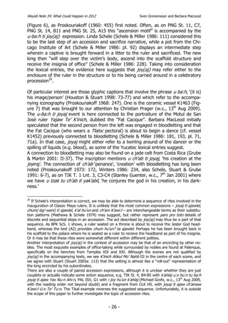 Wayeb Note 34: What Could Happen in 2012                           Sven Gronemeyer and Barbara MacLeod

(Figure 6), as Proskouriakoff (1960: 455) first noted. Often, as on PNG St. 11, C7,
PNG St. 14, B11 and PNG St. 25, A15 this “ascension motif” is accompanied by the
u-ba:h ti joy(aj) expression. Linda Schele (Schele & Miller 1986: 111) considered this
to be the last step of an accession and sacrifice narrative, while a pot from the Chi-
cago Institute of Art (Schele & Miller 1986: pl. 92) displays an intermediate step
wherein a captive is brought forward in a litter to the ruler and sacrificed. The new
king then “will step over the victim’s body, ascend into the scaffold structure and
receive the insignia of office” (Schele & Miller 1986: 228). Taking into consideration
the lexical entries, the evidence here suggests that joy(aj) may refer either to the
enclosure of the ruler in the structure or to his being carried around in a celebratory
procession29.

Of particular interest are those glyphic captions that involve the phrase u ba:h, ‘(it is)
his image/person’ (Houston & Stuart 1998: 73-77) and which refer to the accompa-
nying iconography (Proskouriakoff 1968: 247). One is the ceramic vessel K1463 (Fig-
ure 7) that was brought to our attention by Christian Prager (w.c., 13th Aug 2009).
The u-ba:h ti joyaj event is here connected to the portraiture of the Motul de San
José ruler Yajaw Te’ K’inich, dubbed the “Fat Cacique”. Barbara MacLeod initially
speculated that the second person from the left was engaged in bloodletting and that
the Fat Cacique (who wears a Tlaloc pectoral) is about to begin a dance (cf. vessel
K1452) previously connected to bloodletting (Schele & Miller 1986: 181, 193, pl. 71,
71a). In that case, joyaj might either refer to a twirling around of the dancer or the
spilling of liquids (e.g. blood), as some of the Yucatec lexical entries suggest.
A connection to bloodletting may also be found on a jade celt from Costa Rica (Grube
& Martin 2001: II-37). The inscription mentions u ch’ab ti joyaj, ‘his creation at the
joying’. The connection of ch’ab ‘penance’, ’creation’ with bloodletting has long been
noted (Proskouriakoff 1973: 172, Winters 1986: 234, also Schele, Stuart & Grube
1991: 6-7), as on TIK T. 1 Lnt. 3, C3-C4 (Stanley Guenter, w.c., 7th Jan 2001) where
we have u tzak tu ch’ab ti yak’abil, ‘he conjures the god in his creation, in his dark-
ness.’

29
   If Schele’s interpretation is correct, we may be able to determine a sequence of rites involved in the
inauguration of Classic Maya rulers. It is unlikely that the most common expressions – joyaj ti ajawlel,
chum(-laj/-wani) ti ajawlel, k’al hu’un and ch’am K’awi:l – are interchangeable terms as their substitu-
tion patterns (Mathews & Schele 1974) may suggest, but rather represent pars pro toto details of
discrete and sequential steps in an accession. The act described by joy(aj) may thus be a part of that
sequence. As BPK ScS. 1 shows, a ruler seated on a throne is about to receive the Jester God head-
band, whereas the text (A2) provides chum hu’un? ta ajawlel. Perhaps he has been brought back in
his scaffold to the palace where he is seated as a ruler to receive the headband as part of his insignia.
Or it may be that these rites were somewhat different within different polities.
Another interpretation of joy(aj) in the context of accession may be that of an encircling by other no-
bles. The most exquisite examples of office-taking while surrounded by nobles are found at Palenque,
specifically on the benches from Temples XIX and XXI. Although the scenes are not qualified by
joy(aj) in the accompanying texts, we see K’inich Ahkul Mo’ Nahb III in the centre of each scene, and
we agree with Stuart (Stuart 2005a: 113) that the setting is almost like a “roll-out” representation of
the king encircled by his subordinates.
There are also a couple of paired accession expressions, although it is unclear whether they are just
couplets or actually indicate some action sequence, e.g. TIK St. 4, B4-B5 with k’ahlaj u:x hu:n tu ba:h
joyaj ti ajaw Yax Nu:n Ahi:n, PAL ISV, G1 with i joy hu’un k’ahlaj (Michael Grofe, w.c., 13th Aug 2009,
with the reading order not beyond doubt) and a fragment from CLK HS. with joyaj ti ajaw ch’amaw
K’awi:l U:x Te’ Tu:n. The Tikal example reverses the suggested sequence. Unfortunately, it is outside
the scope of this paper to further investigate the topic of accession rites.


                                                 - 26 -
 