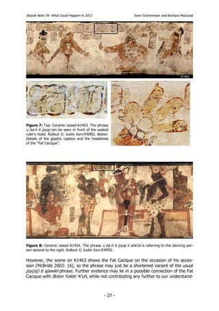 Wayeb Note 34: What Could Happen in 2012                         Sven Gronemeyer and Barbara MacLeod




Figure 7: Top: Ceramic vessel K1463. The phrase
u ba:h ti joyaj can be seen in front of the seated
ruler’s head. Rollout © Justin Kerr/FAMSI. Below:
Details of the glyphic caption and the headdress
of the “Fat Cacique”.




Figure 8: Ceramic vessel K1454. The phrase u ba:h ti joyaj ti ahk’ot is referring to the dancing per-
son second to the right. Rollout © Justin Kerr/FAMSI.

However, the scene on K1463 shows the Fat Cacique on the occasion of his acces-
sion (McBride 2003: 16), so the phrase may just be a shortened variant of the usual
joy(aj) ti ajawlel phrase. Further evidence may lie in a possible connection of the Fat
Cacique with Bolon Yokte’ K’uh, while not contributing any further to our understand-



                                               - 27 -
 