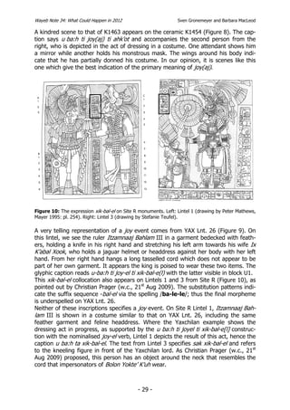 Wayeb Note 34: What Could Happen in 2012                        Sven Gronemeyer and Barbara MacLeod

A kindred scene to that of K1463 appears on the ceramic K1454 (Figure 8). The cap-
tion says u ba:h ti joy(aj) ti ahk’ot and accompanies the second person from the
right, who is depicted in the act of dressing in a costume. One attendant shows him
a mirror while another holds his monstrous mask. The wings around his body indi-
cate that he has partially donned his costume. In our opinion, it is scenes like this
one which give the best indication of the primary meaning of joy(aj).




Figure 10: The expression xik-bal-el on Site R monuments. Left: Lintel 1 (drawing by Peter Mathews,
Mayer 1995: pl. 254). Right: Lintel 3 (drawing by Stefanie Teufel).

A very telling representation of a joy event comes from YAX Lnt. 26 (Figure 9). On
this lintel, we see the ruler Itzamnaaj Bahlam III in a garment bedecked with feath-
ers, holding a knife in his right hand and stretching his left arm towards his wife Ix
K’abal Xook, who holds a jaguar helmet or headdress against her body with her left
hand. From her right hand hangs a long tasselled cord which does not appear to be
part of her own garment. It appears the king is poised to wear these two items. The
glyphic caption reads u-ba:h ti joy-el ti xik-bal-e(l) with the latter visible in block U1.
This xik-bal-el collocation also appears on Lintels 1 and 3 from Site R (Figure 10), as
pointed out by Christian Prager (w.c., 21st Aug 2009). The substitution patterns indi-
cate the suffix sequence -bal-el via the spelling /ba-le-le/; thus the final morpheme
is underspelled on YAX Lnt. 26.
Neither of these inscriptions specifies a joy event. On Site R Lintel 1, Itzamnaaj Bah-
lam III is shown in a costume similar to that on YAX Lnt. 26, including the same
feather garment and feline headdress. Where the Yaxchilan example shows the
dressing act in progress, as supported by the u ba:h ti joyel ti xik-bal-e[l] construc-
tion with the nominalised joy-el verb, Lintel 1 depicts the result of this act, hence the
caption u ba:h ta xik-bal-el. The text from Lintel 3 specifies sak xik-bal-el and refers
to the kneeling figure in front of the Yaxchilan lord. As Christian Prager (w.c., 21st
Aug 2009) proposed, this person has an object around the neck that resembles the
cord that impersonators of Bolon Yokte’ K’uh wear.



                                              - 29 -
 