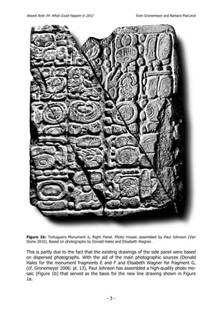 Wayeb Note 34: What Could Happen in 2012                  Sven Gronemeyer and Barbara MacLeod




Figure 1b: Tortuguero Monument 6, Right Panel. Photo mosaic assembled by Paul Johnson (Van
Stone 2010). Based on photographs by Donald Hales and Elisabeth Wagner.

This is partly due to the fact that the existing drawings of the side panel were based
on dispersed photographs. With the aid of the main photographic sources (Donald
Hales for the monument fragments E and F and Elisabeth Wagner for fragment G,
(cf. Gronemeyer 2006: pl. 13), Paul Johnson has assembled a high-quality photo mo-
saic (Figure 1b) that served as the basis for the new line drawing shown in Figure
1a.



                                           -3-
 