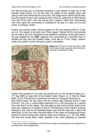Wayeb Note 34: What Could Happen in 2012                        Sven Gronemeyer and Barbara MacLeod

The idea of tying (up) or encircling something is also evident on page 67a of the
Dresden Codex (Figure 11). On the right, the caption of the vignette starts with
johy-aj k’awi:l and names God B as the actor. The image shows Chahk (God B) hold-
ing what appears to be a sack containing K’awi:l (God K), apparently to offset famine
from loss of the crop33. Here the johy-aj (now a passive, rather than nominalised)
verb must signal the surrounding or enclosing of the god in a bag: jo<h>y-aj-Ø
chahk ‘is enclosed, Chahk’.

Another and perhaps similar instance appears on the now scattered CPN St. 9 (Fig-
ure 11). The subject is the tenth ruler “Moon Jaguar” (blocks E4-E5); the predicate
can be read as joy k’uh. Interesting is the graphemic rendering, as the god’s head is
not just strapped by the /JOY/ logogram, but surrounded by a cartouche that re-
sembles the bag from the Dresden Codex, much like an “X-ray” image. Unfortu-
nately, the context in which that god is joyed is unavailable.

                                                  Figure 12: The attack of God N by Bolon Yokte’
                                                  K’uh. Dresden Codex, page 60a. After the facsim-
                                                  ile edition of Förstemann (1880).




Another fine example of a joy verb was pointed out to us by Christian Prager (w.c.,
17th Aug 2009) on page 60a of the Dresden Codex (Figure 12, cf. Eberl & Prager
2005: 32-33). This also has a connection to events on Tortuguero Monument 6.
Only faintly visible, the text starts with the creation date Calendar Round 4 Ajaw
8 Kumk’u. The verb is unfortunately destroyed, but is still discernible as a passive
form with God N as the subject. The next glyph (u kab-ch’e’en [i]tz’at) ‘adept of the
earth-cave’ appears as an epithet of God N. The following tu ba:h chahk is puzzling,
although it may refer to the illustrated attack upon God N’s head with a spear and
atlatl darts. In fact, the earlier facsimile edition of the codex by Kingsborough shows
streams of blood trickling down God N’s cheek (Carl Callaway, w.c., 18th Aug 2009).
The text then names Bolon Yokte’, depicted in the scene attacking an unarmed

33
  The name of K’awi:l is followed by mih k’ahk’ and we base our interpretation on the appearance of
the Maize God in the last glyph block.


                                              - 31 -
 