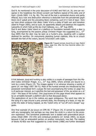 Wayeb Note 34: What Could Happen in 2012                      Sven Gronemeyer and Barbara MacLeod

God N. As mentioned in the prior discussion of K1463 and YAX Lnt. 26, one can rec-
ognise in the headdress the (three) screech owl feathers typical of this deity and of
God L (Grofe 2009: 1-4, fig. 4b). The rest of the text is somewhat elusive and partly
effaced, but a war and destruction reference is deducible from the penultimate glyph
block (to:k’ pakal) and the preceding block containing xu(l) k’i:n ‘end of days’. Here
we have direct evidence that Bolon Yokte’ K’uh is a deity of both war and transition
(Eberl & Prager 2005), and as such, he apparently attacks and destroys the supports
(pawahtu:n) which hold up the sky (Carl Callaway, w.c., 18th Aug 2009).
God N and Bolon Yokte’ stand on a platform or foundation beneath which a deer is
lying, accompanied by the passive johyaj. Christian Prager has suggested (w.c., 17th
Aug 2009) that the deer may be seen as a hunter’s prey, equating with a captive
destined for sacrifice. On monuments depicting human captives, they lie or crouch
beneath the feet of the victors, bound (“encircled”) with ropes.

                                           Figure 13: Trapped animals, bound by an rope, Madrid
                                           Codex, page 91a. After the Graz facsimile edition (An-
                                           ders 1967).




A link between joyaj and hunting is also visible in a couple of passages from the Ma-
drid Codex (Christian Prager, w.c., 21st Aug 2009), where animals are bound to a
rack by a snare (Figure 13). The images appear in an almanac showing a variety of
game (cf. von Nagy 1997: 68-71). Most of the hunted animals are introduced by the
possessed nominalised form u-joyaj; the text accompanying the turkey on page 91a
is of particular interest, as it specifies the tool and possessor of the joy action as u le’
k’utz – ‘the lasso of the turkey’. One joyaj scene on this page shows what appears to
be an armadillo beneath a platform akin to that discussed above.
The applications of joy in the codices are again ambiguous. The word may refer to
the tying of a rope around a prey animal’s body, the throwing of a lasso, or may de-
scribe the state of being trapped, as the Tzotzil entry of “cut off one’s escape” sug-
gests.

One final example of joy occurs on CPN Alt. F’ (Figure 14). It cannot be associated
with any iconography, but perhaps we may close the circle in a return to the acces-
sion expression. This somewhat problematic text is loaded with grammatical peculi-
arities (Wald 2000: 143-145) and contextual problems (cf. Schele 1993), no doubt
because it had an antecedent portion on another monument, now lost. The reading
of blocks A2-B2a was first suggested by Linda Schele (1988) and further developed


                                            - 32 -
 